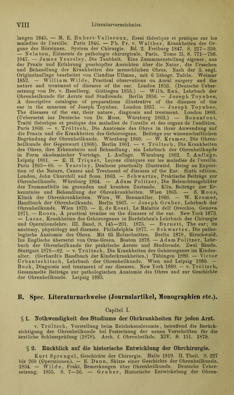 langen 1845. — M. E. Hubert-Valleroux, Essai theorique et pratique sur les maladies de l’oreille. Paris 1846. — Ph. Fr. v. Walther, Krankheiten der Or- gane des Hörsinnes. System der Chirurgie. Bd. 2. Freiburg 1847. S. 217—330. — Nela ton, Elements de pathologie chirurgicale. Paris. Tome II, S. 771—798. 1847. — James Yearsley, Die Taubheit. Eine Zusammenstellung eigener, aus der Praxis und Erfahrung geschöpfter Ansichten über die Natur, die Ursachen und Behandlung der Krankheiten des menschlichen Ohres. Nach der 3. engl. Originalauflage bearbeitet von Claudius Ullman, mit 6 litliogr. Tafeln. Weimar 1852. — William Wilde, Practical observations on Aural surgery and the nature and treatment of diseases of the ear. London 1853. (Deutsche Ueber- setzung von Dr. v. Haselberg. Göttingen 1855.) — Wilh. Rau, Lehrbuch der Ohrenheilkunde für Aerzte und Studirende. Berlin 1856. — Joseph Toynbee, A descriptive catalogue of preparations illustrative of the diseases of the ear in the museum of Joseph Toynbee. London 1857. — Joseph Toynbee, The diseases of the ear, their nature, diagnosis and treatment. London 1860. (Uebersetzt ins Deutsche von Dr. Moos. Würzburg 1863.) — Bonnafont, Traite theorique et pratique des maladies de l’oreille et des Organs de l’audition. Paris 1860. — v. Tröltscli, Die Anatomie des Ohres in ihrer Anwendung auf die Praxis und die Krankheiten des Gehörorgans. Beiträge zur wissenschaftlichen Begründung der Ohrenheilkunde. Würzburg 1860. — W. Kramer, Die Ohren- heilkunde der Gegenwart (1860). Berlin 1861. — v. Tröltsch, Die Krankheiten des Ohres, ihre Erkenntniss und Behandlung, ein Lehrbuch der Ohrenheilkunde in Form akademischer Vorträge. 1. Auflage. Wiirzburg 1862. 7. Auflage. Leipzig 1881. — E. H. Triquet, Lecons cliniques sur les maladies de Poreille. Paris 1863—66. — Yearsley, Deafness practically illustrated. Being an Exposi- tion of the Nature, Causes and Treatment of diseases of the Ear. Sixth edition. London, John Churchill and Sons. 1863. — Schwartze, Praktische Beiträge zur Ohrenheilkunde. Würzburg 1864. — Adam Politzer, Die Beleuchtungsbilder des Trommelfells im gesunden und kranken Zustande. Klin. Beiträge zur Er- kenntniss und Behandlung der Ohrenkrankheiten. Wien 1865. — S. Moos, Klinik der Ohrenkrankheiten. Wien, W. Braumiiller. 1866. — W. Kramer, Handbuch der Ohrenheilkunde. Berlin 1867. — Joseph Gr über, Lehrbuch der Ohrenheilkunde. Wien 1870. — E. de Rossi, Le Malattie delF Orecchio. Genova 1871. — Roosa, A practical treatise on the diseases of the ear. NewrYork 1873. — Lucae, Krankheiten des Gehörorganes in Bardeleben’s Lehrbuch der Chirurgie und Operationslehre. III. Band, S. 145—201. 1875. — Burnett, The ear; its anatomy, physiology and diseases. Philadelphia 1877. — Schwartze, Die patho- logische Anatomie des Ohres. Mit 65 Holzschnitten. Berlin 1878, Hirschwald, Ins Englische übersetzt von Orne-Green. Boston 1878. — Ad am Politzer, Lehr- buch der Ohrenheilkunde für praktische Aerzte und Studirende. Zwei Bände. Stuttgart 1878—82. — v. Tröltsch, Die Krankheiten des Gehörorganes im Kindes- alter. (Gerhardt’s Handbuch der Kinderkrankheiten.) Tübingen 1880. — Victor Urbantschitsch, Lehrbuch der Ohrenheilkunde. Wien und Leipzig 1880. — Buck, Diagnosis and treatment of ear diseases. New York 1880. — v. Tröltsch, Gesammelte Beiträge zur pathologischen Anatomie des Ohres und zur Geschichte der Ohrenheilkunde. Leipzig 1883. B. Spec. Literaturnachweise (Journalartikel, Monographien etc.)* Capitel I. § 1. Nothwendigkeit des Studiums der Ohrkrankheiten für jeden Arzt. v. Tröltsch, Vorstellung beim Reichskanzleramte, betreffend die Berück- sichtigung der Ohrenheilkunde bei Festsetzung der neuen Vorschriften für die ärztliche Schlussprüfung (1878). Arch. f. Ohrenheilkde. XIV. S. 151. 1879. § 2. Rückblick auf die historische Entwicklung der Ohrchirurgie. Kurt Sprengel, Geschichte der Chirurgie. Halle 1819. II. Theil. S. 227 bis 260 (Operationen). — E. Dann, Skizze einer Geschichte der Ohrenheilkunde. 1834. — Wilde, Prakt. Bemerkungen über Ohrenheilkunde. Deutsche Ueber- setzung. 1855. S. 7—56. — Gr über, Historische Entwickelung der Ohren-