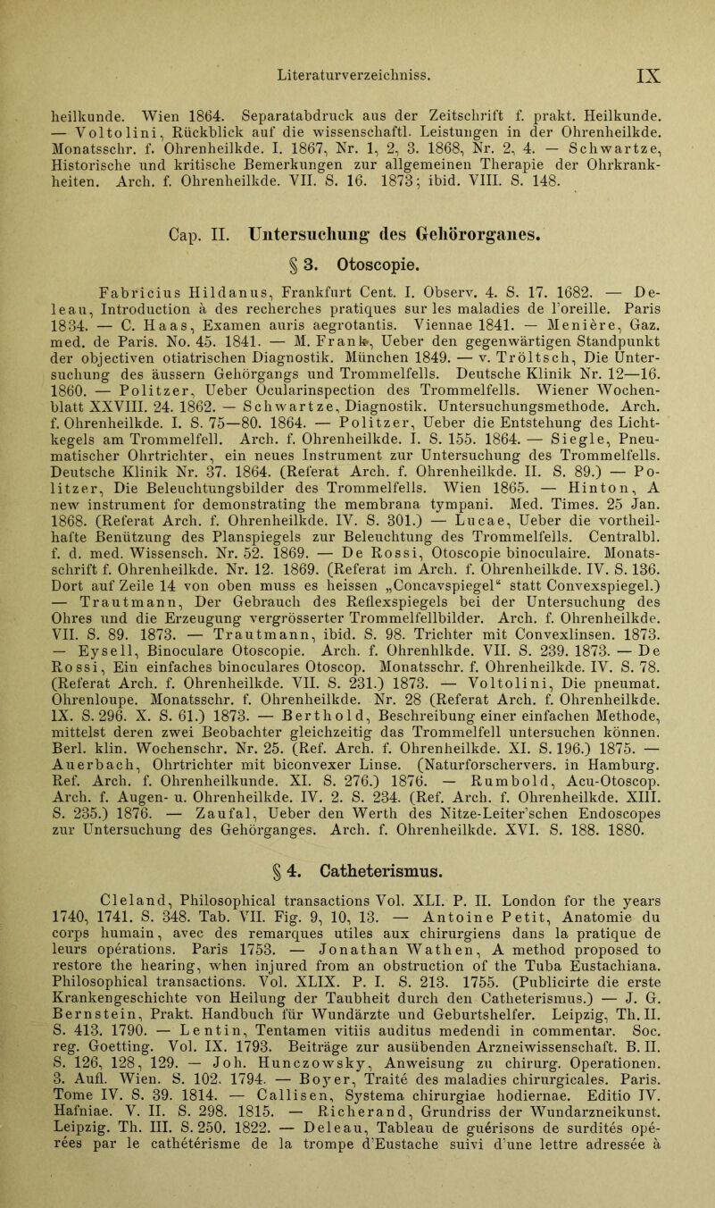 heilkunde. Wien 1864. Separatabdruck aus der Zeitschrift f. prakt. Heilkunde. — Voltolini, Rückblick auf die wissenschaftl. Leistungen in der Ohrenheilkde. Monatsschr. f. Ohrenheilkde. I. 1867, Nr. 1, 2, 3. 1868, Nr. 2, 4. — Schwartze, Historische und kritische Bemerkungen zur allgemeinen Therapie der Ohrkrank- heiten. Arch. f. Ohrenheilkde. VII. S. 16. 1873; ibid. VIII. S. 148. Cap. II. Untersuchung des Gehörorganes. § 3. Otoscopie. Fabricius Hildanus, Frankfurt Cent. I. Observ. 4. S. 17. 1682. — De- leau, Introduction a des recherches praticjues sur les maladies de Loreille. Paris 1834. — C. Haas, Examen auris aegrotantis. Viennae 1841. — Meniere, Gaz. med. de Paris. No. 45. 1841. — M. Frank, Ueber den gegenwärtigen Standpunkt der objectiven otiatrischen Diagnostik. München 1849. — v. Tröltsch, Die Unter- suchung des äussern Gehörgangs und Trommelfells. Deutsche Klinik Nr. 12—16. 1860. — Politzer, Ueber Ocularinspection des Trommelfells. Wiener Wochen- blatt XXVIII. 24. 1862. — Schwärt ze, Diagnostik. Untersuchungsmethode. Arch. f. Ohrenheilkde. I. S. 75—80. 1864. — Politzer, Ueber die Entstehung des Licht- kegels am Trommelfell. Arch. f. Ohrenheilkde. I. S. 155. 1864. — Siegle, Pneu- matischer Ohrtrichter, ein neues Instrument zur Untersuchung des Trommelfells. Deutsche Klinik Nr. 37. 1864. (Referat Arch. f. Ohrenheilkde. II. S. 89.) — Po- litzer, Die Beleuchtungsbilder des Trommelfells. Wien 1865. — Hinton, A new' instrument for demonstrating the membrana tympani. Med. Times. 25 Jan. 1868. (Referat Arch. f. Ohrenheilkde. IV. S. 301.) — Lucae, Ueber die vortheil- hafte Benützung des Planspiegels zur Beleuchtung des Trommelfells. Centralbl. f. d. med. Wissensch. Nr. 52. 1869. — De Rossi, Otoscopie binoculaire. Monats- schrift f. Ohrenheilkde. Nr. 12. 1869. (Referat im Arch. f. Ohrenheilkde. IV. S. 136. Dort auf Zeile 14 von oben muss es heissen „Concavspiegel“ statt Convexspiegel.) — Trautmann, Der Gebrauch des Reflexspiegels bei der Untersuchung des Ohres und die Erzeugung vergrösserter Trommelfellbilder. Arch. f. Ohrenheilkde. VII. S. 89. 1873. — Trautmann, ibid. S. 98. Trichter mit Convexlinsen. 1873. — Eysell, Binoculare Otoscopie. Arch. f. Ohrenhlkde. VII. S. 239. 1873. — De Rossi, Ein einfaches binoculares Otoscop. Monatsschr. f. Ohrenheilkde. IV. S. 78. (Referat Arch. f. Ohrenheilkde. VII. S. 231.) 1873. — Voltolini, Die pneumat. Ohrenloupe. Monatsschr. f. Ohrenheilkde. Nr. 28 (Referat Arch. f. Ohrenheilkde. IX. S. 296. X. S. 61.) 1873. — Berthold, Beschreibung einer einfachen Methode, mittelst deren zwei Beobachter gleichzeitig das Trommelfell untersuchen können. Berl. klin. Wochenschr. Nr. 25. (Ref. Arch. f. Ohrenheilkde. XI. S. 196.) 1875. — Auerbach, Ohrtrichter mit biconvexer Linse. (Naturforschervers. in Hamburg. Ref. Arch. f. Ohrenheilkunde. XI. S. 276.) 1876. — Rumbold, Acu-Otoscop. Arch. f. Augen- u. Ohrenheilkde. IV. 2. S. 234. (Ref. Arch. f. Ohrenheilkde. XIII. S. 235.) 1876. — Zaufal, Ueber den Werth des Nitze-Leiter’schen Endoscopes zur Untersuchung des Gehörganges. Arch. f. Ohrenheilkde. XVI. S. 188. 1880. § 4. Catheterismus. C lei and, Philosophical transactions Vol. XLI. P. II. London for the years 1740, 1741. S. 348. Tab. VII. Fig. 9, 10, 13. — Antoin e P etit, Anatomie du corps humain, avec des remarques utiles aux chirurgiens dans la pratique de leurs operations. Paris 1753. — Jonathan Wathen, A method proposed to restore the hearing, when injured from an obstruction of the Tuba Eustachiana. Philosophical transactions. Vol. XLIX. P. I. S. 213. 1755. (Publicirte die erste Krankengeschichte von Heilung der Taubheit durch den Catheterismus.) — J. G. Bernstein, Prakt. Handbuch für Wundärzte und Geburtshelfer. Leipzig, Th. II. S. 413. 1790. — Lentin, Tentamen vitiis auditus medendi in commentar. Soc. reg. Goetting. Vol. IX. 1793. Beiträge zur ausübenden Arzneiwissenschaft. B. II. S. 126, 128, 129. — Joh. Hunczowsky, Anweisung zu Chirurg. Operationen. 3. Aufl. Wien. S. 102. 1794. — Boy er, Traite des maladies chirurgicales. Paris. Tome IV. S. 39. 1814. — Callisen, Sj^stema chirurgiae hodiernae. Editio IV. Hafniae. V. II. S. 298. 1815. — Richerand, Grundriss der Wundarzneikunst. Leipzig. Th. III. S. 250. 1822. — Deleau, Tableau de guerisons de surdites ope- rees par le catheterisme de la trompe d’Eustache suivi d’une lettre adressee ä