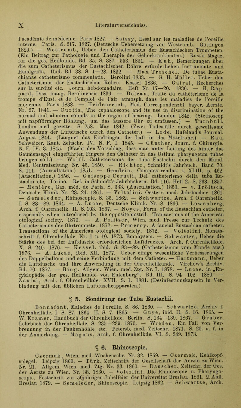 l’academie de medecine. Paris 1827. — Saissy, Essai sur les maladies de l’oreille interne. Paris. S. 217. 1827. (Deutsche Uebersetzung von Westrumb. Göttingen 1829.) — Westrumb, Ueber den Catheterismus der Eustachischen Trompeten. (Ein Beitrag zur Pathologie und Therapie der Gehörkrankheiten.) Rust’s Magaz. für die ges. Heilkunde. Bd. 85. S. 387—553. 1831. — Kuh, Bemerkungen über die zum Catheterismus der Eustachischen Röhre erforderlichen Instrumente und Handgriffe. Ibid. Bd. 38. S. 1—28. 1832. — Max Troschel, De tubae Eusta- chianae catheterismo commentatio. Berolini 1833. — G. H. Möller, Ueber den Catheterismus der Eustachischen Röhre. Kassel 1836. — Gairal, Recherches sur la surdite etc. Journ. hebdomadaire. Heft Nr. 17—20. 1836. — H. Rap- pard, Diss. inaug. Berolinensis 1836. — D eie au, Traite du catheterisme de la trompe d’Eust. et de l’emploi de l’air atmosph. dans les maladies de l’oreille moyenne. Paris 1838. — Heidenreich, Med. Correspondenzbl. baj^-er. Aerzte. Nr. 27. 1841. — Curtis, The cephaloscope and its use in discrimination of the normal and abnorm sounds in the organ of hearing. London 1842. (Stethoscop mit napfförmiger Höhlung, um das äussere Ohr zu umfassen.) — Turn bull, London med. gazette. S. 258. May 1842. (Zwei Todesfälle durch gewaltsame Anwendung der Luftdusche durch den Catheter.) — Lode, Hufeland’s Journal. August 1844. (Läugnet das Eindringen der Luft in das Mittelrohr.) — Rau, Schweizer. Kant. Zeitsclir. IV. N. F. I. 1845. — Günther, Journ. f. Chirurgie. N. F. IV. 3. 1845. (Macht den Vorschlag, dass man unter Leitung des hinter das Gaumensegel eingeführten Fingers den Catheter in das Ostium pharyngeum tubae bringen soll.) — Wolff, Catheterismus der tuba Eustachii durch den Mund. Med. Centralzeitung Nr. 45. 1850. — Richter, Schmidt’s Jahrbuch. Band 70. S. 111. (Auscultation.) 1851. — Gendrin, Comptes rendus. t. XLIII. p. 462. (Auscultation.) 1856. — Guiseppe Cerutti, Del catheterismo della tuba Eu- stachii etc. Torino. Ref. in Schmidt’s Jahrbüchern. Bd. 116. Heft 2. S. 263. 1857. — Meniere, Gaz. med. de Paris. S. 333. (Auscultation.) 1859. — v. Tröltsch, Deutsche Klinik Nr. 23, 24. 1861. — Voltolini, Oesterr. med. Jahrbücher 1861. — Semeleder, Rhinoscopie. S. 35. 1862. — Schwartze, Arch. f. Ohrenheilk. I. S. 83—89. 1864. — A. Lucae, Deutsche Klinik. Nr. 8. 1866. — Löwenberg, Arch. f. Ohrenheilk. II. S. 103. 1867. — Noyes, Form, of the Eustachian catheter, esspecially when introduced by the opposite nostril. Transactions of the American otological society. 1870. — A. Politzer, Wien. med. Presse zur Technik des Catheterismus der Ohrtrompete. 1872. — Pomeroy, A faucial Eustachian catheter. Transactions of the American otological society. 1872. — Voltolini, Monats- schrift f. Ohrenheilkde. Nr. 1 u. 10. 1873. Empl^sem. — Schwartze, Ueber die Stärke des bei der Luftdusche erforderlichen Luftdruckes. Arch. f. Ohrenheilkde. X. S. 240. 1876. — Kessel, ibid. S. 83—89. (Catheterismus vom Munde aus.) 1876. — A. Lucae, ibid. XII. 1877. Ueber einige wesentliche Verbesserungen des Doppelballons und seine Verbindung mit dem Catheter. — Hartmann, Ueber die Luftdusche und ihre Anwendung in der Ohrenheilkunde. Virchow’s Archiv. Bd. 70. 1877. — Bing, Allgem. Wien. med. Ztg. Nr. 7. 1878. — Lucae, in „En- cyklopädie der ges. Heilkunde von Eulenburg“. Bd. III. S. 94—102. 1880. — Zaufal, Arch. f. Ohrenheilkde. XVII. S. 1. 1881. (Desinfectionskapseln in Ver- bindung mit den üblichen Luftduscheapparaten.) § 5. Sondirung der Tuba Eustachii. Bonnafont, Maladies de l’oreille. S. 86. 1860. — Schwartze, Archiv f. Ohrenheilkde. I. S. 87. 1864. II. S. 7. 1865. — Guye, ibid. II. S. 16. 1865. — W. Kramer, Handbuch der Ohrenheilkde. Berlin. S. 134—139. 1867. — Gruber, Lehrbuch der Ohrenheilkde. S. 235—239. 1870. — Wreden, Ein Fall von Ver- brennung in der Paukenhöhle etc. Petersb. med. Zeitschr. 1871. S. 20. u. f. in der Anmerkung. — Magnus, Arch. f. Ohrenheilkde. VI. S. 249. 1873. § 6. Rhinoscopie. Czermak, Wien. med. Wochenschr. Nr. 32. 1859. — Czermak, Kehlkopf- spiegel. Leipzig 1860. — Türk, Zeitschrift der Gesellschaft der Aerzte zu Wien. Nr. 21. Allgem. Wien. med. Ztg. Nr. 33. 1860. — Dauscher, Zeitschr. der Ges. der Aerzte zu Wien. Nr. 38. 1860. — Voltolini, Die Rhinoscopie u. Pharyngo- scopie. Festschrift zur 50jährigen Jubelfeier der Universität Breslau. 1861. 2. Aufl. Breslau 1879. — Semeleder, Rhinoscopie. Leipzig 1862. — Schwartze, Arch.