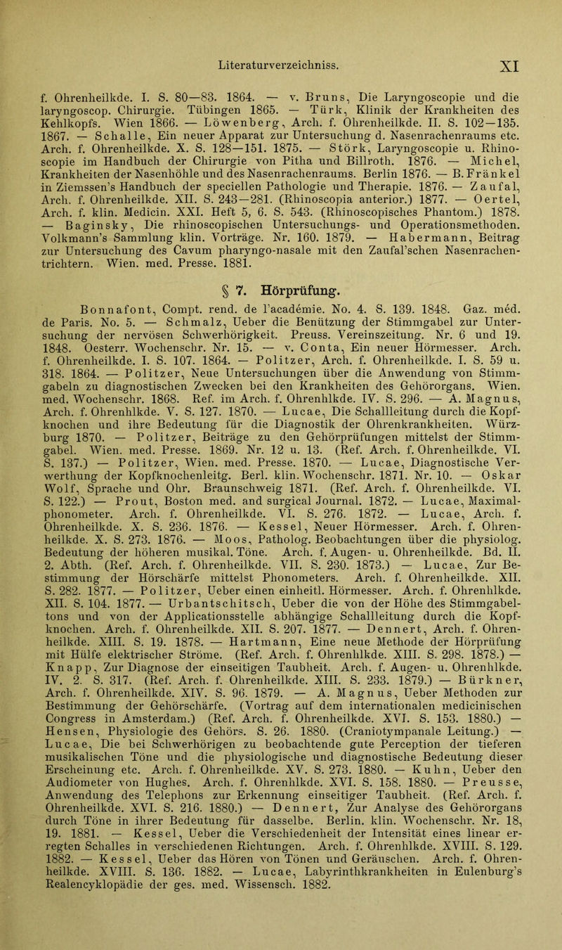 f. Ohrenheilkde. I. S. 80—83. 1864. — v. Bruns, Die Laryngoscopie und die laryngoscop. Chirurgie. Tübingen 1865. — Türk, Klinik der Krankheiten des Kehlkopfs. Wien 1866. — Löwenberg, Arcli. f. Ohrenheilkde. II. S. 102 — 135. 1867. — Schalle, Ein neuer Apparat zur Untersuchung d. Nasenrachenraums etc. Arch. f. Ohrenheilkde. X. S. 128—151. 1875. — Störk, Laryngoscopie u. Rhino- scopie im Handbuch der Chirurgie von Pitha und Billroth. 1876. — Michel, Krankheiten der Nasenhöhle und des Nasenrachenraums. Berlin 1876. — B. Frankel in Ziemssen’s Handbuch der speciellen Pathologie und Therapie. 1876.— Zaufal, Arch. f. Ohrenheilkde. XII. S. 243—281. (Rhinoscopia anterior.) 1877. — Oertel, Arch. f. klin. Medicin. XXL Heft 5, 6. S. 543. (Rhinoscopisches Phantom.) 1878. — Baginsky, Die rhinoscopischen Untersuchungs- und Operationsmethoden. Yolkmann’s Sammlung klin. Vorträge. Nr. 160. 1879. — Habermann, Beitrag zur Untersuchung des Cavum pharyngo-nasale mit den ZaufaPschen Nasenrachen- trichtern. Wien. med. Presse. 1881. § 7. Hörprüfung. Bonnafont, Compt. rend. de l’academie. No. 4. S. 139. 1848. Gaz. med. de Paris. No. 5. — Schmalz, Ueber die Benützung der Stimmgabel zur Unter- suchung der nervösen Schwerhörigkeit. Preuss. Vereinszeitung. Nr. 6 und 19. 1848. Oesterr. Wochenschr. Nr. 15. — v. Conta, Ein neuer Hörmesser. Arch. f. Ohrenheilkde. I. S. 107. 1864. — Politzer, Arch. f. Ohrenheilkde. I. S. 59 u. 318. 1864. — Politzer, Neue Untersuchungen über die Anwendung von Stimm- gabeln zu diagnostischen Zwecken bei den Krankheiten des Gehörorgans. Wien, med. Wochenschr. 1868. Ref. im Arch. f. Ohrenhlkde. IV. S. 296. — A. Magnus, Arch. f. Ohrenhlkde. V. S. 127. 1870. — Lucae, Die Schallleitung durch die Kopf- knochen und ihre Bedeutung für die Diagnostik der Ohrenkrankheiten. Würz- burg 1870. — Politzer, Beiträge zu den Gehörprüfungen mittelst der Stimm- gabel. Wien. med. Presse. 1869. Nr. 12 u. 13. (Ref. Arch. f. Ohrenheilkde. VI. S. 137.) — Politzer, Wien. med. Presse. 1870. — Lucae, Diagnostische Ver- werthung der Kopfknochenleitg. Berl. klin. Wochenschr. 1871. Nr. 10. — Oskar Wolf, Sprache und Ohr. Braunschweig 1871. (Ref. Arch. f. Ohrenheilkde. VI. S. 122.) — Prout, Boston med. and surgical Journal. 1872. — Lucae, Maximal- phonometer. Arch. f. Ohrenheilkde. VI. S. 276. 1872. — Lucae, Arch. f. Ohrenheilkde. X. S. 236. 1876. — Kessel, Neuer Hörmesser. Arch. f. Ohren- heilkde. X. S. 273. 1876. — Moos, Patholog. Beobachtungen über die physiolog. Bedeutung der höheren musikal. Töne. Arch. f. Augen- u. Ohrenheilkde. Bd. II. 2. Abth. (Ref. Arch. f. Ohrenheilkde. VII. S. 230. 1873.) — Lucae, Zur Be- stimmung der Hörschärfe mittelst Phonometers. Arch. f. Ohrenheilkde. XII. S. 282. 1877. — Politzer, Ueber einen einheitl. Hörmesser. Arch. f. Ohrenhlkde. XII. S. 104. 1877.— Urbantschitsch, Ueber die von der Höhe des Stimmgabel- tons und von der Applicationsstelle abhängige Schallleitung durch die Kopf- knochen. Arch. f. Ohrenheilkde. XII. S. 207. 1877. — Dennert, Arch. f. Ohren- heilkde. XIII. S. 19. 1878. — Hartmann, Eine neue Methode der Hörprüfung mit Hülfe elektrischer Ströme. (Ref. Arch. f. Ohrenhlkde. XIII. S. 298. 1878.) — Knapp, Zur Diagnose der einseitigen Taubheit. Arch. f. Augen- u. Ohrenhlkde. IV. 2. S. 317. (Ref. Arch. f. Ohrenheilkde. XIII. S. 233. 1879.) — Bürkner, Arch. f. Ohrenheilkde. XIV. S. 96. 1879. — A. Magnus, Ueber Methoden zur Bestimmung der Gehörschärfe. (Vortrag auf dem internationalen medicinischen Congress in Amsterdam.) (Ref. Arch. f. Ohrenheilkde. XVI. S. 153. 1880.) — Hensen, Physiologie des Gehörs. S. 26. 1880. (Craniotympanale Leitung.) — Lucae, Die bei Schwerhörigen zu beobachtende gute Perception der tieferen musikalischen Töne und die physiologische und diagnostische Bedeutung dieser Erscheinung etc. Arch. f. Ohrenheilkde. XV. S. 273. 1880. — Kuhn, Ueber den Audiometer von Hughes. Arch. f. Ohrenhlkde. XVI. S. 158. 1880. — Preusse, Anwendung des Telephons zur Erkennung einseitiger Taubheit. (Ref. Arch. f. Ohrenheilkde. XVI. S. 216. 1880.) — Dennert, Zur Analyse des Gehörorgans durch Töne in ihrer Bedeutung für dasselbe. Berlin, klin. Wochenschr. Nr. 18, 19. 1881. — Kessel, Ueber die Verschiedenheit der Intensität eines linear er- regten Schalles in verschiedenen Richtungen. Arch. f. Ohrenhlkde. XVIII. S. 129. 1882. — Kessel, Ueber das Hören von Tönen und Geräuschen. Arch. f. Ohren- heilkde. XVIII. S. 136. 1882. — Lucae, Labyrinthkrankheiten in Eulenburg’s Realencyklopädie der ges. med. Wissensch. 1882.