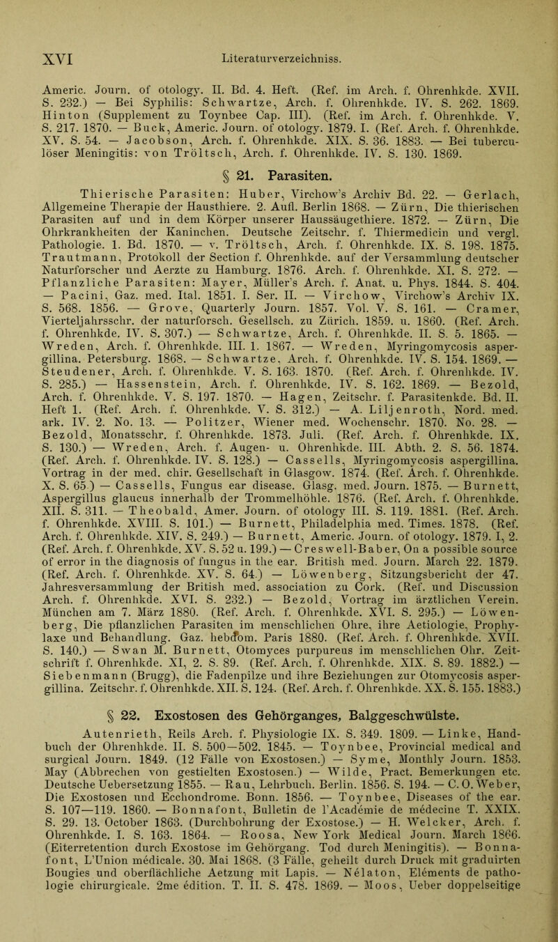 Americ. Journ. of otology. II. Bd. 4. Heft. (Ref. im Arch. f. Ohrenhkde. XVII. S. 232.) — Bei Syphilis: Schwartze, Arch. f. Ohrenhkde. IV. S. 262. 1869. Hin ton (Supplement zu Toynbee Cap. III). (Ref. im Arch. f. Ohrenhkde. V. S. 217. 1870. — Buck, Americ. Journ. of otology. 1879. I. (Ref. Arch. f. Ohrenhkde. XV. S. 54. — Jacobson, Arch. f. Ohrenhkde. XIX. S. 36. 1883. — Bei tubercu- löser Meningitis: von Tröltsch, Arch. f. Ohrenhkde. IV. S. 130. 1869. § 21. Parasiten. Thierische Parasiten: Huber, Virchow’s Archiv Bd. 22. — Gerlach, Allgemeine Therapie der Hausthiere. 2. Aufl. Berlin 1868. — Zürn, Die tliierischen Parasiten auf und in dem Körper unserer Haussäugethiere. 1872. — Zürn, Die Ohrkrankheiten der Kaninchen. Deutsche Zeitschr. f. Thiermedicin und vergl. Pathologie. 1. Bd. 1870. — v. Tröltsch, Arch. f. Ohrenhkde. IX. S. 198. 1875. Trautmann, Protokoll der Section f. Ohrenhkde. auf der Versammlung deutscher Naturforscher und Aerzte zu Hamburg. 1876. Arch. f. Ohrenhkde. XI. S. 272. — Pflanzliche Parasiten: Mayer, Müller’s Arch. f. Anat. u. Phys. 1844. S. 404. — Pacini, Gaz. med. Ital. 1851. I. Ser. II. — Virchow, Virchow’s Archiv IX. S. 568. 1856. — Grove, Quarterly Journ. 1857. Vol. V. S. 161. - Cramer, Yiertelj ahrsschr. der naturforsch. Gesellsch. zu Zürich. 1859. u. 1860. (Ref. Arch. f. Ohrenhkde. IV. S. 307.) — Schwartze, Arch. f. Ohrenhkde. II. S. 5. 1865. — Wreden, Arch. f. Ohrenhkde. III. 1. 1867. — Wreden, Myringomycosis asper- gillina. Petersburg. 1868. — Schwartze, Arch. f. Ohrenhkde. IV. S. 154. 1869. — Steuden er, Arch. f. Ohrenhkde. V. S. 163. 1870. (Ref. Arch. f. Ohrenhkde. IV. S. 285.) — Hassenstein, Arch. f. Ohrenhkde. IV. S. 162. 1869. — Bezold, Arch. f. Ohrenhkde. V. S. 197. 1870. — Hagen, Zeitschr. f. Parasitenkde. Bd. II. Heft 1. (Ref. Arch. f. Ohrenhkde. V. S. 312.) — A. Liljenroth, Nord. med. ark. IV. 2. No. 13. — Politzer, Wiener med. Wochenschr. 1870. No. 28. — Bezold, Monatsschr. f. Ohrenhkde. 1873. Juli. (Ref. Arch. f. Ohrenhkde. IX. S. 130.) — Wreden, Arch. f. Augen- u. Ohrenhkde. III. Abth. 2. S. 56. 1874. (Ref. Arch. f. Ohrenhkde. IV. S. 128.) — Cassells, Myringomycosis aspergillina. Vortrag in der med. chir. Gesellschaft in Glasgow. 1874. (Ref. Arch. f. Ohrenhkde. X. S. 65.) — Cassells, Fungus ear disease. Glasg. med. Journ. 1875. — Burnett, Aspergillus glaucus innerhalb der Trommelhöhle. 1876. (Ref. Arch. f. Ohrenhkde. XII. S. 311. — Theobald, Amer. Journ. of otology III. S. 119. 1881. (Ref. Arch. f. Ohrenhkde. XVIII. S. 101.) — Burnett, Philadelphia med. Times. 1878. (Ref. Arch. f. Ohrenhkde. XIV. S. 249.) — Bur nett, Americ. Journ. of otology. 1879. I, 2. (Ref. Arch. f. Ohrenhkde. XV. S. 52 u. 199.) — Cres well-Baber, On a possible source of error in the diagnosis of fungus in the ear. British med. Journ. March 22. 1879. (Ref. Arch. f. Ohrenhkde. XV. S. 64.) — Löwenberg, Sitzungsbericht der 47. Jahresversammlung der British med. association zu Cork. (Ref. und Discussion Arch. f. Ohrenhkde. XVI. S. 232.) — Bezold, Vortrag im ärztlichen Verein. München am 7. März 1880. (Ref. Arch. f. Ohrenhkde. XVI. S. 295.) — Löwen- berg, Die pflanzlichen Parasiten im menschlichen Ohre, ihre Aetiologie, Prophy- laxe und Behandlung. Gaz. heb(?om. Paris 1880. (Ref. Arch. f. Ohrenhkde. XVII. S. 140.) — Swan M. Burnett, Otomyces purpureus im menschlichen Ohr. Zeit- schrift f. Ohrenhkde. XI, 2. S. 89. (Ref. Arch. f. Ohrenhkde. XIX. S. 89. 1882.) — Siebenmann (Brugg), die Fadenpilze und ihre Beziehungen zur Otomycosis asper- gillina. Zeitschr. f. Ohrenhkde. XII. S. 124. (Ref. Arch. f. Ohrenhkde. XX. S. 155.1883.) § 22. Exostosen des GeRörganges, BalggescRwülste. Autenrieth, Reils Arch. f. Physiologie IX. S. 349. 1809. — Linke, Hand- buch der Ohrenhkde. II. S. 500 — 502. 1845. — Toynbee, Provincial medical and surgical Journ. 1849. (12 Fälle von Exostosen.) — Sy me, Monthly Journ. 1853. M.&y (Abbrechen von gestielten Exostosen.) — Wilde, Pract. Bemerkungen etc. DeutscheUebersetzung 1855. — Rau, Lehrbuch. Berlin. 1856. S. 194. — C. O. Weber, Die Exostosen und Ecchondrome. Bonn. 1856. — Toynbee, Diseases of the ear. S. 107—119. 1860. — Bonnafont, Bulletin de l’Academie de medecine T. XXIX. S. 29. 13. October 1863. (Durchbohrung der Exostose.) — H. Welcher, Arch. f. Ohrenhkde. I. S. 163. 1864. — Roosa, New York Medical Journ. Marcli 1866. (Eiterretention durch Exostose im Gehörgang. Tod durch Meningitis). — Bonna- font, L’Union medicale. 30. Mai 1868. (3 Fälle, geheilt durch Druck mit graduirten Bougies und oberflächliche Aetzung mit Lapis. — Nelaton, Elements de patho- logie chirurgicale. 2me edition. T. II. S. 478. 1869. — Moos, Ueber doppelseitige