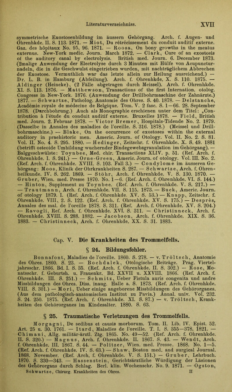 symmetrische Exostosenbildung im äussern Gehörgang. Arch. f. Augen- und Ohrenhkde. II. S. 113. 1871. — Miot, Du retrecissement du conduit auditif externe. Gaz. des höpitaux No. 95, 96. 1871. — Roosa, On bony growths in the meatus externus. New-York medic. Journ. March 1872. — Clark, Cure of an exostosis of the auditory canal by electrolysis. British med. Journ. 6. December 1873. (2malige Anwendung der Electrolyse durch 3 Minuten mit Hülfe von Acupunctur- nadeln, die in die Geschwulst eingetrieben wurden, mit nachträglichem Abbrechen der Exostose. Yermuthlich war das letzte allein zur Heilung ausreichend.) — Dr. L. B. in Hamburg (Abteilung). Arch. f. Ohrenhkde. X. S. 110. 1875. — Aldinger (Heineke), (2 Fälle abgetragen durch Meissei). Arch. f. Ohrenhkde. XI. S. 113. 1876. — Matthewson, Transactions of the first Internation. otolog. Congress in New-York. 1876. (Anwendung der Drillbohrmaschine der Zahnärzte.) 1877. — Schwartze, Patholog. Anatomie des Ohres. S. 40. 1878. — Delstanche, Academie royale de medecine de Belgique. Tom. Y. 2 fase. S. 1—66. 28. September 1878. (Durchbohrung.) Auch als Monographie erschienen unter dem Titel: „Con- tribution ä l’etude du conduit auditif externe. Bruxelles 1878. — Field, British med. Journ. 2. Februar 1878. — Yictor Bremer, Hospitals-Tidende No. 2. 1879. (Dasselbe in Annales des maladies de l’oreille. S. 316. 1878.) (Meissei und Drill- bohrmaschine.) — Blake, On the occurrence of exostoses within the external auditory in praehistoric men. Americ. Journ. of Otology. Vol. II. No. 2. S. 81. Yol. II. No. 4. S. 295. 1880. — Hedinger, Zeitschr. f. Ohrenhkde. X. S. 49. 1881 (betrifft osteoide Umbildung wuchernder Bindegewebsgranulation im Gehörgang). — Balggeschwülste: Toynbee, Med. chir. Transactions XLIY. p. 51. (Ref. Arch. f. Ohrenhkde. I. S. 241.) — Orne-Green, Americ. Journ. of otology. Yol. III. No. 2. (Ref. Arch. f. Ohrenhkde. XVIII. S. 103. Fall 3.) — Condylome im äusseren Ge- hörgang: Moos, Klinik der Ohrkrankheiten S. 287. — Schwartze, Arch. f. Ohren- heilkunde. IY. S. 262. 1869. - Stöhr, Arch. f. Ohrenhkde. V. S. 130. 1870. — Gruber, Wien. med. Presse 1870. No. 1—6. (Ref. Arch. f. Ohrenhkde. VI. S. 144.) — Hinton, Supplement zu Toynbee. (Ref. Arch. f. Ohrenhkde. V. S. 217.) — — Trautmann, Arch. f. Ohrenhkde. VII. S. 115. 1873.— Buck, Americ. Journ. of otology 1879. I. (Ref. Arch. f. Ohrenhkde. XV. S. 53.) — Knapp, Zeitschr. f. Ohrenhkde. VIII, 2. S. 122. (Ref. Arch. f. Ohrenhkde. XV. S. 175.) — Despres, Annales des mal. de Poreille 1878. S. 311. (Ref. Arch. f. Ohrenhkde. XV. S. 204.) — Ravogli, Ref. Arch. f. Ohrenhkde. XVI. S. 311. — Christinneck, Arch. f. Ohrenhkde. XVIII. S. 288. 1882. — Jacobson, Arch. f. Ohrenhkde. XIX. S. 36. 1883. — Christinneck, Arch. f. Ohrenhkde. XX. S. 31. 1883. Cap. V. Die Krankheiten des Trommelfells. § 24. Bildungsfehler. Bonnafont, Maladies de l’oreille. 1860. S. 278. — v. Tröltsch, Anatomie des Ohres. 1860. S. 23. — Bochdalek, Otologische Beiträge. Prag. Viertel- jahrsschr. 1866. Bd. I. S. 35. (Ref. Arch. f. Ohrenhkde. II. S. 302.) — Rose, Mo- natsschr. f. Geburtsh. u. Frauenkr. Bd. XXVII u. XXVIII. 1866. (Ref. Arch. f. Ohrenhkde. III. S. 251.) — Schmitz, Ueber Fistula auris congenita und andre Missbildungen des Ohres. Diss. inaug. Halle a. S. 1873. (Ref. Arch. f. Ohrenhkde. VIII. S. 301.) — Mori, Ueber einige angeborene Missbildungen des Gehörorganes. (Aus dem pathologisch-anatomischen Institut zu Pavia.) Annal. univ. Vol. 232. S. 24. 250. 1875. (Ref. Arch. f. Ohrenhkde. XI. S. 87.) — v. Tröltsch, Krank- heiten des Gehörorganes im Kindesalter. 1880. S. 63. § 25. Traumatische Verletzungen des Trommelfells. Morgagni, De sedibus et causis morborum. Tom. II. Lib. IV. Epist. 52. Art. 25 u. 30. 1761. — Itard, Maladies de Poreille. T. I. S. 355-378. 1821. — Chimani, Allg. militär-ärztl. Ztg. 1865. No. 49—52. (Ref. Arch. f. Ohrenhkde. II. S. 320.) — Magnus, Arch. f. Ohrenhkde. II. 1867. S. 43. — Wen dt, Arch. f. Ohrenhkde. III. 1867. S. 44. — Politzer, Wien. med. Presse. 1868. No. 1—5. (Ref. Arch. f. Ohrenhkde. IV. S. 63.) — Shaw, Boston med. and surgical Journal. 1868. November. (Ref. Arch. f. Ohrenhkde. V. S. 151.) — Gruber, Lehrbuch. 1870. S. 330—343. — Hassenstein, Gerichtsärztliche Würdigung der Läsionen des Gehörorgans durch Schlag. Berl. klin. Wochenschr. No. 9. 1871. — Ogston, Schwartze, Chirurg. Krankheiten des Ohres. n