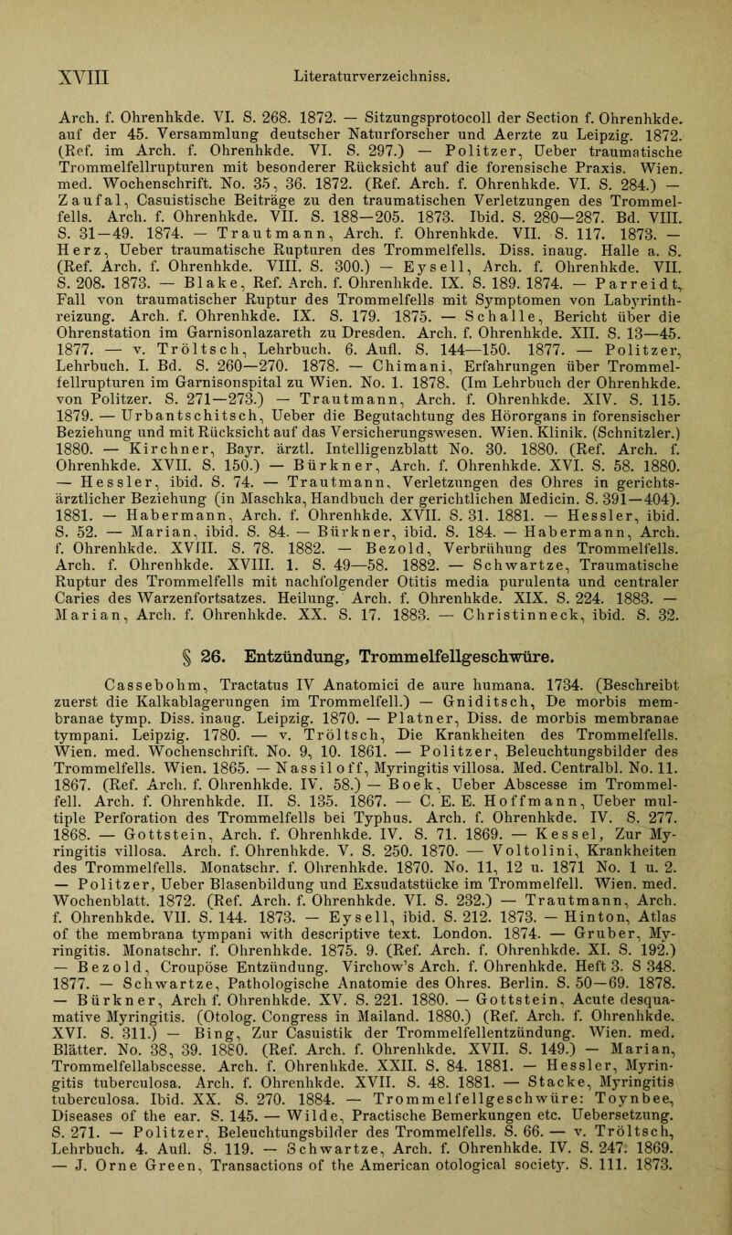 Arch. f. Ohrenhkde. VI. S. 268. 1872. — Sitzungsprotocoll der Section f. Ohrenhkde. auf der 45. Versammlung deutscher Naturforscher und Aerzte zu Leipzig. 1872. (Ref. im Arch. f. Ohrenhkde. VI. S. 297.) — Politzer, üeber traumatische Trommelfellrupturen mit besonderer Rücksicht auf die forensische Praxis. Wien, med. Wochenschrift. No. 35, 36. 1872. (Ref. Arch. f. Ohrenhkde. VI. S. 284.) — Zaufal, Casuistische Beiträge zu den traumatischen Verletzungen des Trommel- fells. Arch. f. Ohrenhkde. VII. S. 188—205. 1873. Ibid. S. 280—287. Bd. VIII. S. 31—49. 1874. — Trautmann, Arch. f. Ohrenhkde. VII. S. 117. 1873. — Herz, Ueber traumatische Rupturen des Trommelfells. Diss. inaug. Halle a. S. (Ref. Arch. f. Ohrenhkde. VIII. S. 300.) — Eysell, Arch. f. Ohrenhkde. VII. S. 208. 1873. — Blake, Ref. Arch. f. Ohrenhkde. IX. S. 189. 1874. - Parreidt, Fall von traumatischer Ruptur des Trommelfells mit Symptomen von Labyrinth- reizung. Arch. f. Ohrenhkde. IX. S. 179. 1875. — Schalle, Bericht über die Ohrenstation im Garnisonlazareth zu Dresden. Arch. f. Ohrenhkde. XII. S. 13—45. 1877. — v. Tröltsch, Lehrbuch. 6. Aufl. S. 144—150. 1877. — Politzer, Lehrbuch. I. Bd. S. 260—270. 1878. — Chimani, Erfahrungen über Trommel- fellrupturen im Garnisonspital zu Wien. No. 1. 1878. (Im Lehrbuch der Ohrenhkde. von Politzer. S. 271—273.) — Trautmann, Arch. f. Ohrenhkde. XIV. S. 115. 1879. — Urbantschitsch, Ueber die Begutachtung des Hörorgans in forensischer Beziehung und mit Rücksicht auf das Versicherungswesen. Wien. Klinik. (Schnitzler.) 1880. — Kirchner, Bayr. ärztl. Intelligenzblatt No. 30. 1880. (Ref. Arch. f. Ohrenhkde. XVII. S. 150.) - Bürkner, Arch. f. Ohrenhkde. XVI. S. 58. 1880. —■ Hessler, ibid. S. 74. — Trautmann, Verletzungen des Ohres in gerichts- ärztlicher Beziehung (in Maschka, Handbuch der gerichtlichen Medicin. S. 391—404). 1881. — Habermann, Arch. f. Ohrenhkde. XVII. S. 31. 1881. — Hessler, ibid. S. 52. — Marian, ibid. S. 84. — Bürkner, ibid. S. 184. — Habermann, Arch. f. Ohrenhkde. XVIII. S. 78. 1882. — Bezold, Verbrühung des Trommelfells. Arch. f. Ohrenhkde. XVIII. 1. S. 49—58. 1882. — Schwartze, Traumatische Ruptur des Trommelfells mit nachfolgender Otitis media purulenta und centraler Caries des Warzenfortsatzes. Heilung. Arch. f. Ohrenhkde. XIX. S. 224. 1883. — Marian, Arch. f. Ohrenhkde. XX. S. 17. 1883. — Christinneck, ibid. S. 32. § 26. Entzündung, Trommelfellgeschwüre. Cassebohm, Tractatus IV Anatomici de aure humana. 1734. (Beschreibt zuerst die Kalkablagerungen im Trommelfell.) — Gniditsch, De morbis mem- branae tymp. Diss. inaug. Leipzig. 1870. — Platner, Diss. de morbis membranae tympani. Leipzig. 1780. — v. Tröltsch, Die Krankheiten des Trommelfells. Wien. med. Wochenschrift. No. 9, 10. 1861. — Politzer, Beleuchtungsbilder des Trommelfells. Wien. 1865. — Nass il off, Myringitis villosa. Med. Centralbl. No. 11. 1867. (Ref. Arch. f. Ohrenhkde. IV. 58.) — Boek, Ueber Abscesse im Trommel- fell. Arch. f. Ohrenhkde. II. S. 135. 1867. — C. E. E. Hoffmann, Ueber mul- tiple Perforation des Trommelfells bei Typhus. Arch. f. Ohrenhkde. IV. S. 277. 1868. — Gottstein, Arch. f. Ohrenhkde. IV. S. 71. 1869. — Kessel, Zur My- ringitis villosa. Arch. f. Ohrenhkde. V. S. 250. 1870. — Voltolini, Krankheiten des Trommelfells. Monatschr. f. Ohrenhkde. 1870. No. 11, 12 u. 1871 No. 1 u. 2. — Politzer, Ueber Blasenbildung und Exsudatstücke im Trommelfell. Wien. med. Wochenblatt. 1872. (Ref. Arch. f. Ohrenhkde. VI. S. 232.) — Trautmann, Arch. f. Ohrenhkde. VII. S. 144. 1873. - Eysell, ibid. S. 212. 1873, - Hinton, Atlas of the membrana tympani with descriptive text. London. 1874. — Grub er, My- ringitis. Monatschr. f. Ohrenhkde. 1875. 9. (Ref. Arch. f. Ohrenhkde. XI. S. 192.) — Bezold, Croupöse Entzündung. Virchow’s Arch. f. Ohrenhkde. Heft 3. S 348. 1877. — Schwartze, Pathologische Anatomie des Ohres. Berlin. S. 50—69. 1878. — Bürkner, Arch f. Ohrenhkde. XV. S. 221. 1880. — Gottstein, Acute desqua- mative Myringitis. (Otolog. Congress in Mailand. 1880.) (Ref. Arch. f. Ohrenhkde. XVI. S. 311.) — Bing, Zur Casuistik der Trommelfellentzündung. Wien. med. Blätter. No. 38, 39. 1880. (Ref. Arch. f. Ohrenhkde. XVII. S. 149.) — Marian, Trommelfellabscesse. Arch. f. Ohrenhkde. XXII. S. 84. 1881. — Hessler, Myrin- gitis tuberculosa. Arch. f. Ohrenhkde. XVII. S. 48. 1881. — Stacke, Myringitis tuberculosa. Ibid. XX. S. 270. 1884. — Trommelfellgeschwüre: Toynbee, Diseases of the ear. S. 145. — Wilde, Practische Bemerkungen etc. Uebersetzung. S. 271. — Politzer, Beleuchtungsbilder des Trommelfells. S. 66. — v. Tröltsch, Lehrbuch. 4. Aufl. S. 119. — Schwartze, Arch. f. Ohrenhkde. IV. S. 247. 1869. — J. Orne Green, Transactions of the American otological society. S. 111. 1873.