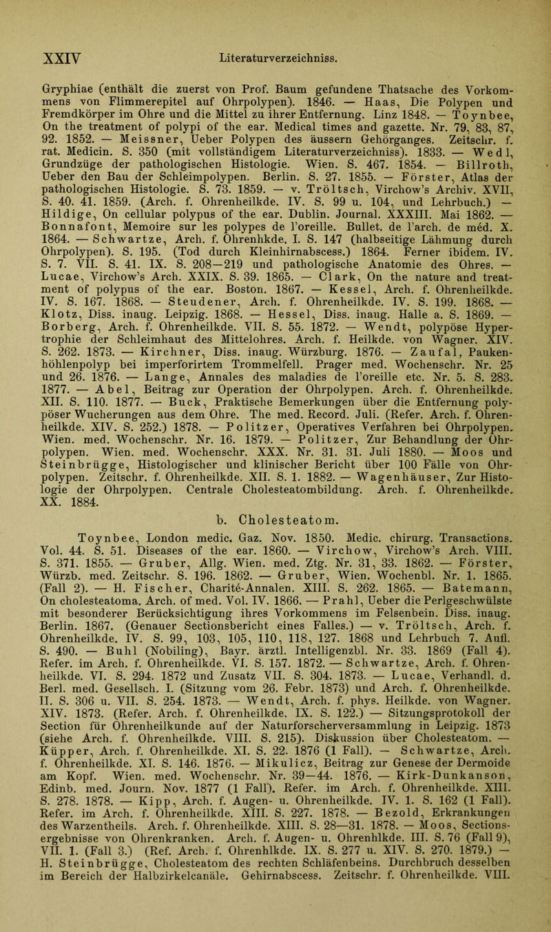 Gryphiae (enthält die zuerst von Prof. Baum gefundene Thatsache des Vorkom- mens von Flimmerepitel auf Ohrpolypen). 1846. — Haas, Die Polypen und Fremdkörper im Ohre und die Mittel zu ihrer Entfernung. Linz 1848. — Toynbee, On the treatment of polypi of the ear. Medical times and gazette. Nr. 79, 83, 87, 92. 1852. — Meissner, Ueber Polypen des äussern Gehörganges. Zeitsclir. f„ rat. Medicin. S. 350 (mit vollständigem Literaturverzeichniss). 1833. — W e d 1, Grundzüge der pathologischen Histologie. Wien. S. 467. 1854. — Billroth, Ueber den Bau der Schleimpolypen. Berlin. S. 27. 1855. — Förster, Atlas der pathologischen Histologie. S. 73. 1859. — v. Tröltsch, Virchow’s Archiv. XVII, S. 40. 41. 1859. (Arch. f. Ohrenheilkde. IV. S. 99 u. 104, und Lehrbuch.) — Hildige, On cellular polypus of the ear. Dublin. Journal. XXXIII. Mai 1862. — Bonnafont, Memoire sur les polypes de l’oreille. Bullet, de l’arch. de med. X. 1864. — Scliwartze, Arch. f. Ohrenhkde. I. S. 147 (halbseitige Lähmung durch Ohrpolypen). S. 195. (Tod durch Kleinhirnabscess.) 1864. Ferner ibidem. IV. S. 7. VII. S. 41. IX. S. 208—219 und pathologische Anatomie des Ohres. — Lucae, Virchow’s Arch. XXIX. S. 39. 1865. — Clark, On the nature and treat- ment of polypus of the ear. Boston. 1867. — Kessel, Arch. f. Ohrenheilkde. IV. S. 167. 1868. — Steudener, Arch. f. Ohrenheilkde. IV. S. 199. 1868. — Klotz, Diss. inaug. Leipzig. 1868. — Hessel, Diss. inaug. Halle a. S. 1869. — Borberg, Arch. f. Ohrenheilkde. VII. S. 55. 1872. — Wendt, polypöse Hyper- trophie der Schleimhaut des Mittelohres. Arch. f. Heilkde. von Wagner. XIV. S. 262. 1873. — Kirchner, Diss. inaug. Würzburg. 1876. — Zaufal, Pauken- höhlenpolyp bei imperforirtem Trommelfell. Prager med. Wochenschr. Nr. 25 und 26. 1876. — Lange, Annales des maladies de l’oreille etc. Nr. 5. S. 283. 1877. — Abel, Beitrag zur Operation der Ohrpolypen. Arch. f. Ohrenheilkde. XII. S. 110. 1877. — Buck, Praktische Bemerkungen über die Entfernung poly- pöser Wucherungen aus dem Ohre. The med. Record. Juli. (Refer. Arch. f. Ohren- heilkde. XIV. S. 252.) 1878. — Politzer, Operatives Verfahren bei Ohrpolypen. Wien. med. Wochenschr. Nr. 16. 1879. — Politzer, Zur Behandlung der Ohr- polypen. Wien. med. Wochenschr. XXX. Nr. 31. 31. Juli 1880. — Moos und Steinbrügge, Histologischer und klinischer Bericht über 100 Fälle von Ohr- polypen. Zeitschr. f. Ohrenheilkde. XII. S. 1. 1882. — Wagenhäuser, Zur Histo- logie der Ohrpolypen. Centrale Cholesteatombildung. Arch. f. Ohrenheilkde. XX. 1884. b. Cholesteatom. Toynbee, London medic. Gaz. Nov. 1850. Medic. Chirurg. Transactions. Vol. 44. S. 51. Diseases of the ear. 1860. — Virchow, Virchow’s Arch. VIII. S. 371. 1855. — Grub er, Allg. Wien. med. Ztg. Nr. 31, 33. 1862. — Förster, Würzb. med. Zeitschr. S. 196. 1862. — Grub er, Wien. Wochenbl. Nr. 1. 1865. (Fall 2). — H. Fischer, Charite-Annalen. XIII. S. 262. 1865. — Batemann, On cholesteatoma. Arch. of med. Vol. IV. 1866. — Prahl, Ueber die Perlgeschwülste mit besonderer Berücksichtigung ihres Vorkommens im Felsenbein. Diss. inaug. Berlin. 1867. (Genauer Sectionsbericht eines Falles.) — v. Tröltsch, Arch. f. Ohrenheilkde. IV. S. 99, 103, 105, 110, 118, 127. 1868 und Lehrbuch 7. Aufl. S. 490. — Buhl (Nobiling), Bayr. ärztl. Intelligenzbl. Nr. 33. 1869 (Fall 4). Refer. im Arch. f. Ohrenheilkde. VI. S. 157. 1872. — Scliwartze, Arch. f. Ohren- heilkde. VI. S. 294. 1872 und Zusatz VII. S. 304. 1873. — Lucae, Verhandl. d. Berl. med. Gesellsch. I. (Sitzung vom 26. Febr. 1873) und Arch. f. Ohrenheilkde. II. S. 306 u. VII. S. 254. 1873. — Wendt, Arch. f. phys. Heilkde. von Wagner. XIV. 1873. (Refer. Arch. f. Ohrenheilkde. IX. S. 122.) — Sitzungsprotokoll der Section für Ohrenheilkunde auf der Naturforscherversammlung in Leipzig. 1873 (siehe Arch. f. Ohrenheilkde. VIII. S. 215). Diskussion über Cholesteatom. — Küpper, Arch. f. Ohrenheilkde. XI. S. 22. 1876 (1 Fall). — Schwartze, Arch. f. Ohrenheilkde. XI. S. 146. 1876. — Mikulicz, Beitrag zur Genese der Dermoide am Kopf. Wien. med. Wochenschr. Nr. 39—44. 1876. — Kirk-Dunkanson, Edinb. med. Journ. Nov. 1877 (1 Fall). Refer. im Arch. f. Ohrenheilkde. XIII. S. 278. 1878. — Kipp, Arch. f. Augen- u. Ohrenheilkde. IV. 1. S. 162 (1 Fall). Refer. im Arch. f. Ohrenheilkde. XIII. S. 227. 1878. — Bezold, Erkrankungen des Warzentheils. Arch. f. Ohrenheilkde. XIII. S. 28—31. 1878. — Moos, Sections- ergebnisse von Ohrenkranken. Arch. f. Augen- u. Ohrenhlkde. III. S. 76 (Fall 9), VII. 1. (Fall 3.) (Ref. Arch. f. Ohrenhlkde. IX. S. 277 u. XIV. S. 270. 1879.) - H. Steinbrügge, Cholesteatom des rechten Schläfenbeins. Durchbruch desselben im Bereich der Halbzirkelcanäle. Gehirnabscess. Zeitschr. f. Ohrenheilkde. VIII.