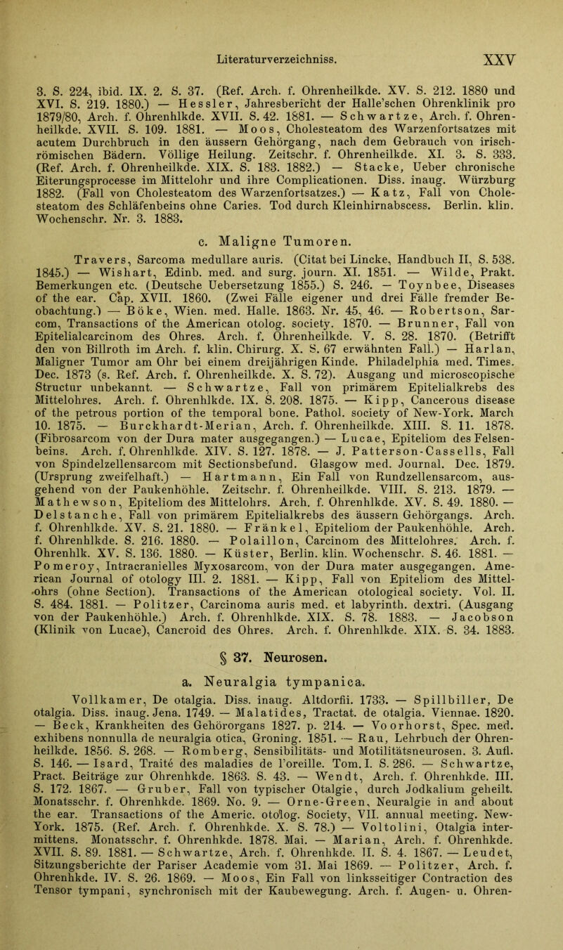 3. S. 224, ibid. IX. 2. S. 37. (Ref. Arch. f. Ohrenheilkde. XV. S. 212. 1880 und XVI. S. 219. 1880.) — Hessler, Jahresbericht der Halle’schen Ohrenklinik pro 1879/80, Arch. f. Ohrenhlkde. XVII. S. 42. 1881. — Schwartze, Arch. f. Ohren- heilkde. XVII. S. 109. 1881. — Moos, Cholesteatom des Warzenfortsatzes mit acutem Durchbruch in den äussern Gehörgang, nach dem Gebrauch von irisch- römischen Bädern. Völlige Heilung. Zeitschr. f. Ohrenheilkde. XI. 3. S. 333. (Ref. Arch. f. Ohrenheilkde. XIX. S. 183. 1882.) — Stacke, Ueber chronische Eiterungsprocesse im Mittelohr und ihre Complicationen. Diss. inaug. Wiirzburg 1882. (Fall von Cholesteatom des Warzenfortsatzes.) — Katz, Fall von Chole- steatom des Schläfenbeins ohne Caries. Tod durch Kleinhirnabscess. Berlin, klin. Wochenschr. Nr. 3. 1883. c. Maligne Tumoren. Travers, Sarcoma medulläre auris. (Citat bei Lincke, Handbuch II, S. 538. 1845.) — Wishart, Edinb. med. and surg. journ. XI. 1851. — Wilde, Prakt. Bemerkungen etc. (Deutsche Uebersetzung 1855.) S. 246. — Toynbee, Diseases of the ear. Cap. XVII. 1860. (Zwei Fälle eigener und drei Fälle fremder Be- obachtung.) — Böke, Wien. med. Halle. 1863. Nr. 45, 46. — Robertson, Sar- com, Transactions of the American otolog. society. 1870. — Brunner, Fall von Epitelialcarcinom des Ohres. Arch. f. Ohrenheilkde. V. S. 28. 1870. (Betrifft den von Billroth im Arch. f. klin. Chirurg. X. S. 67 erwähnten Fall.) — Harlan, Maligner Tumor am Ohr bei einem dreijährigen Kinde. Philadelphia med. Times. Dec. 1873 (s. Ref. Arch. f. Ohrenheilkde. X. S. 72). Ausgang und microscopische Structur unbekannt. — Schwartze, Fall von primärem Epitelialkrebs des Mittelohres. Arch. f. Ohrenhlkde. IX. S. 208. 1875. — Kipp, Cancerous disease of the petrous portion of the temporal bone. Pathol. society of New-York. March 10. 1875. - Burckhardt-Merian, Arch. f. Ohrenheilkde. XIII. S. 11. 1878. (Fibrosarcom von der Dura mater ausgegangen.) — Lucae, Epiteliom des Felsen- beins. Arch. f. Ohrenhlkde. XIV. S. 127. 1878. — J. Patterson-Cassells, Fall von Spindelzellensarcom mit Sectionsbefund. Glasgow med. Journal. Dec. 1879. (Ursprung zweifelhaft.) — Hartmann, Ein Fall von Rundzellensarcom, aus- gehend von der Paukenhöhle. Zeitschr. f. Ohrenheilkde. VIII. S. 213. 1879. — Mathewson, Epiteliom des Mittelohrs. Arch. f. Ohrenhlkde. XV. S. 49. 1880.— Delstanche, Fall von primärem Epitelialkrebs des äussern Gehörgangs. Arch. f. Ohrenhlkde. XV. S. 21. 1880. — Fränkel, Epiteliom der Paukenhöhle. Arch. f. Ohrenhlkde. S. 216. 1880. — Polaillon, Carcinom des Mittelohres. Arch. f. Ohrenhlk. XV. S. 136. 1880. - Küster, Berlin, klin. Wochenschr. S. 46. 1881. - Pomeroy, Intracranielles Myxosarcom, von der Dura mater ausgegangen. Ame- rican Journal of otology III. 2. 1881. — Kipp, Fall von Epiteliom des Mittel- >ohrs (ohne Section). Transactions of the American otological society. Vol. II. S. 484. 1881. — Politzer, Carcinoma auris med. et labyrinth. dextri. (Ausgang von der Paukenhöhle.) Arch. f. Ohrenhlkde. XIX. S. 78. 1883. — Jacobson (Klinik von Lucae), Cancroid des Ohres. Arch. f. Ohrenhlkde. XIX. S. 34. 1883. § 37. Neurosen. a. Neuralgia tympanica. Vollkam er, De otalgia. Diss. inaug. Altdorfii. 1733. — Spillbiller, De otalgia. Diss. inaug. Jena. 1749. — Malatides, Tractat. de otalgia. Viennae. 1820. — Beck, Krankheiten des Gehörorgans 1827. p. 214. — Voorhorst, Spec. med. exhibens nonnulla de neuralgia otica, Groning. 1851. — Rau, Lehrbuch der Ohren- heilkde. 1856. S. 268. — Romberg, Sensibilitäts- und Motilitätsneurosen. 3. Aufl. S. 146. — Isard, Traite des maladies de l’oreille. Tom. I. S. 286. — Schwartze, Pract. Beiträge zur Ohrenhkde. 1863. S. 43. — Wen dt, Arch. f. Ohrenhkde. III. S. 172. 1867. — Grub er, Fall von typischer Otalgie, durch Jodkalium geheilt. Monatsschr. f. Ohrenhkde. 1869. No. 9. — Orne-Green, Neuralgie in and about the ear. Transactions of the Americ. otolog. Society, VII. annual meeting. New- York. 1875. (Ref. Arch. f. Ohrenhkde. X. S. 78.) — Voltolini, Otalgia inter- mittens. Monatsschr. f. Ohrenhkde. 1878. Mai. — Marian, Arch. f. Ohrenhkde. XVII. S. 89. 1881. — Schwartze, Arch. f. Ohrenhkde. II. S. 4. 1867. — Leudet, Sitzungsberichte der Pariser Academie vom 31. Mai 1869. — Politzer, Arch. f. Ohrenhkde. IV. S. 26. 1869. — Moos, Ein Fall von linksseitiger Contraction des Tensor tympani, synchronisch mit der Kaubewegung. Arch. f. Augen- u. Ohren-