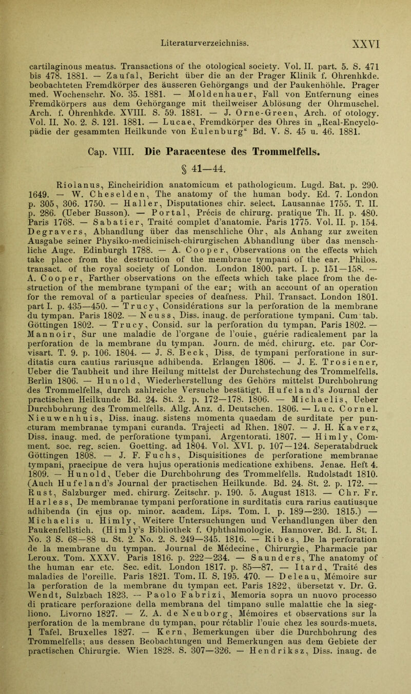 cartilaginous meatus. Transactions of the otological society. Vol. II. part. 5. S. 471 bis 478. 1881. — Zaufal, Bericht über die an der Prager Klinik f. Ohrenhkde. beobachteten Fremdkörper des äusseren Gehörgangs und der Paukenhöhle. Prager med. Wochenschr. No. 35. 1881. — Moldenhauer, Fall von Entfernung eines Fremdkörpers aus dem Gehörgange mit theilweiser Ablösung der Ohrmuschel. Arch. f. Ohrenhkde. XVIII. S. 59. 1881. — J. Orne-Green, Arch. of otology. Vol. II. No. 2. S. 121. 1881. — Lucae, Fremdkörper des Ohres in „Real-Encyclo- pädie der gesammten Heilkunde von Eulenburg“ Bd. V. S. 45 u. 46. 1881. Cap. VIII. Die Paracentese des Trommelfells. § 41-44. Riolanus, Eincheiridion anatomicum et pathologicum. Lugd. Bat. p. 290. 1649. — W. Cheselden, The anatomy of the human body. Ed. 7. London p. 305, 306. 1750. — Haller, Disputationes chir. select. Lausannae 1755. T. II. p. 286. (Ueber Busson). — Portal, Precis de Chirurg, pratique Th. II. p. 480. Paris 1768. — Sabatier, Traite complet d’anatomie. Paris 1775. Vol. II. p. 154. Degravers, Abhandlung über das menschliche Ohr, als Anhang zur zweiten Ausgabe seiner Physiko-medicinisch-chirurgischen Abhandlung über das mensch- liche Auge. Edinburgh 1788. — A. Cooper, Observations on the effects which take place from the destruction of the membrane tympani of the ear. Philos. transact. of the royal society of London. London 1800. part. I. p. 151—158. — A. Cooper, Farther observations on the effects which take place from the de- struction of the membrane tympani of the ear; with an account of an Operation for the removal of a particular species of deafness. Phil. Transact. London 1801. partl. p. 435—450. — Trucy, Considerations sur la Perforation de la membrane du tympan. Paris 1802. — Neuss, Diss. inaug. de perforatione tympani. Cum tab. Göttingen 1802. — Trucy, Consid. sur la Perforation du tympan. Paris 1802. — Mannoir, Sur une maladie de l’organe de 1’ouie, guerie radicalement par la Perforation de la membrane du tympan. Journ. de med. Chirurg, etc. par Cor- visart. T. 9. p. 106. 1804. — J. S. Beck, Diss. de tympani perforatione in sur- ditatis cura cautius rariusque adhibenda. Erlangen 1806. — J. E. Trosiener, Ueber die Taubheit und ihre Heilung mittelst der Durchstechung des Trommelfells. Berlin 1806. — Hunold, Wiederherstellung des Gehörs mittelst Durchbohrung des Trommelfells, durch zahlreiche Versuche bestätigt. Hufeland’s Journal der practischen Heilkunde Bd. 24. St. 2. p. 172—178. 1806. — Michaelis, Ueber Durchbohrung des Trommelfells. Allg. Anz. d. Deutschen. 1806. — Luc. Cornel. Nieuwenhuis, Diss. inaug. sistens momenta quaedam de surditate per pun- cturam membranae tympani curanda. Trajecti ad Rhen. 1807. — J. H. Kaverz, Diss. inaug. med. de perforatione tympani. Argentorati. 1807. — Himly, Com- ment. soc. reg. seien. Goetting. ad 1804. Vol. XVI. p. 107 — 124. Seperatabdruck Göttingen 1808. — J. F. Fuchs, Disquisitiones de perforatione membranae tympani, praecipue de vera hujus operationis medicatione exhibens. Jenae. Heft 4. 1809. — Hunold, Ueber die Durchbohrung des Trommelfells. Rudolstadt 1810. (Auch Hufeland’s Journal der practischen Heilkunde. Bd. 24. St. 2. p. 172. — Rust, Salzburger med. chirurg. Zeitschr. p. 190. 5. August 1813. — Chr. Fr. H a r 1 e s s, De membranae tympani perforatione in surditatis cura rarius cautiusque adhibenda (in ejus op. minor. academ. Lips. Tom. I. p. 189—230. 1815.) — Michaelis u. Himly, Weitere Untersuchungen und Verhandlungen über den Paukenfellstich. (Himly’s Bibliothek f. Ophthalmologie. Hannover. Bd. I. St. I. No. 3 S. 68—88 u. St. 2. No. 2. S. 249—345. 1816. — Ribes, De la Perforation de la membrane du tympan. Journal de Medecine, Chirurgie, Pharmacie par Leroux. Tom. XXXV. Paris 1816. p. 222—234. — Saunders, The anatomy of the human ear etc. Sec. edit. London 1817. p. 85—87. — Itard, Traite des maladies de l’oreille. Paris 1821. Tom. II. S. 195. 470. — Deleau, Memoire sur la Perforation de la membrane du tympan ect. Paris 1822, übersetzt v. Dr. G. Wen dt, Sulzbach 1823. — Paolo Fabrizi, Memoria sopra un nuovo processo di praticare perforazione della membrana del timpano sulle malattie che la sieg- liono. Livorno 1827. — Z. A. de Neuborg, Memoires et observations sur la Perforation de la membrane du tympan, pour retablir l’ouie chez les sourds-muets. 1 Tafel. Bruxelles 1827. — Kern, Bemerkungen über die Durchbohrung des Trommelfells; aus dessen Beobachtungen und Bemerkungen aus dem Gebiete der practischen Chirurgie. Wien 1828. S. 307—326. — Hendriksz, Diss. inaug. de