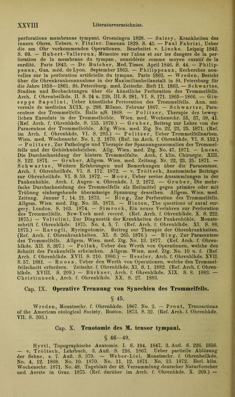 perforatione membranae tympani. Groeningen 1828. — Saissy, Krankheiten des innern Ohres. Uebers. v. Fitzier. Ilmenau 1829. S. 45. — Paul Fabrizi, Ueber die am Ohr vorkommenden Operationen. Bearbeitet v. Lincke. Leipzig 1842. S. 69. — Hubert-Valleroux, Memoire sur Tabus et sur les dangers de la Per- foration de la membrane du tympan, consideree comme moyen curatif de la surdite. Paris 1848. — Dr. Butcher, Med. Times. April 1846. S. 44. — Philip- peaux, Gaz. med. de Lyon. September 1863. — Philippeaux, Recherches nou- velles sur la Perforation artificielle du tympan. Paris 1868. — Wreden, Bericht über die Ohrenkrankenannahme in der Maximilianheilanstalt in St. Petersburg für die Jahre 1858—1861. St. Petersburg, med. Zeitschr. Heft 11. 1863. — Schwartze, Studien und Beobachtungen über die künstliche Perforation des Trommelfells. Arch. f. Ohrenheilkde. II. S. 24 u. 239, III. S. 281, VI. S. 171. 1865-1866. — Giu- seppe Sapolini, Ueber künstliche Perforation des Trommelfells. Ann. uni- versale de medicina XCIX. p. 298. Milano. Februar 1867. — Schwartze, Para- centese des Trommelfells. Halle a/S. 1868. — Politzer, Therapie des beweg- lichen Exsudats in der Trommelhöhle. Wien. med. Wochenschr. 35, 37, 39, 41. (Ref. Arch. f. Ohrenhkde. S. 155. 1870.) — Grub er, Beitrag zur Lehre von der Paracentese der Trommelhöhle. Allg. Wien. med. Ztg. No. 22, 23, 25. 1871. (Ref. im Arch. f. Ohrenhkde. YI. S. 283.) — Politzer, Ueber Trommelfellnarben. Wien. med. Wochenschr. No. 1, 2. 1870. (Ref. im Arch. f. Ohrenhkde. VI. S. 152.) — Politzer, Zur Pathologie und Therapie der Spannungsanomalien des Trommel- fells und der Gehörknöchelchen. Allg. Wien. med. Ztg. No. 47. 1871. — Lucae, Die Durchschneidung der hintern Trommelfalte. Arch. f. klin. Chirurgie. XIII. S. 122. 1871. — Grub er, Allgem. Wien. med. Zeitung. Nr. 22, 23, 25. 1871. — Schwartze, Weitere Erfahrungen und Bemerkungen über die Paracentese. Arch. f. Ohrenheilkde. YI. S. 171: 1872. — v. Tröltsch, Anatomische Beiträge zur Ohrenheilkde. YI. S. 59. 1872. — Moos, Ueber seröse Ansammlungen in der Paukenhöhle. Arch. f. Augen- u. Ohrenkde. I. 2. 1872. — Grub er, Die mehr- fache Durchschneidung des Trommelfells als Heilmittel gegen primäre oder mit Trübung einhergehende übermässige Spannung desselben. Allgem. Wien. med. Zeitung. Januar 7, 14, 21. 1873. — Bing, Zur Perforation des Trommelfells. Allgem. Wien. med. Ztg. No. 35. 1873. — Hinton, The questions of aural sur- gery. London. S. 163. 1874. — Simrock, Ein neues Verfahren zur Perforation des Trommelfells. New-York med. record. (Ref. Arch. f. Ohrenhlkde. X. S. 222. 1875.) — Yoltolini, Zur Diagnostik der Krankheiten der Paukenhöhle. Monats- schrift f. Ohrenhlkde. 1875. No. 4, 5, 7. (Ref. Arch. f. Ohrenhlkde. XI. S. 88. 1875.) — Ravogli, Myringotomie. Beitrag zur Therapie der Ohrenkrankheiten. (Ref. Arch. f. Ohrenkrankheiten. XI. S. 265. 1876.) — Bing, Zur Paracentese des Trommelfells. Allgem. Wien. med. Ztg. No. 13. 1877. (Ref. Arch. f. Ohren- hlkde. XII. S. 307.) — Pollak, Ueber den Werth von Operationen, welche den Schnitt des Paukenfells erheischen. Allgem. Wien. med. Ztg. No. 10 u. f. (Ref. Arch. f. Ohrenhlkde. XVII. S. 216. 1880.) - Hessler, Arch. f. Ohrenhlkde. XVII. S. 57. 1881. — Roosa, Ueber den Werth von Operationen, welche den Trommel- fellschnitt erfordern. Zeitschr. f. Ohrenhlkde. XI. S. 1. 1882. (Ref. Arch. f. Ohren- hlkde. XVIII. S. 209.) — Bürkner, Arch. f. Ohrenhlkde. XIX. S. 8. 1883. — Christinneck, Arch. f. Ohrenhlkde. XX. S. 27. 1883. Cap, IX. Operative Trennung von Synechien des Trommelfells. § 45. Wreden, Monatsschr. f. Ohrenhkde. 1867. No. 2. — Prout, Transactious of the American otological Society. Boston. 1873. S. 32. (Ref. Arch. f. Ohrenhkde. VII. S. 303.) Cap. X. Tenotomie des M. tensor tympani. § 46-49. Hyrtl, Topographische Anatomie. I. S. 194. 1847. 3. Aufl. S. 226. 1856. — v. Tröltsch, Lehrbuch. 3. Aufl. S. 216. 1867. Ueber partielle Ablösung der Sehne, s. 7. Aufl. . S. 379. — Weber-Liel, Monatsschr. f. Ohrenheilkde. No. 4, 12. 1868. No. 10. 1870. No. 11, 12. 1871. No. 13. 1872. Berl. klin. Wochenschr. 1871. No. 48. Tageblatt der 48. Versammlung deutscher Naturforscher und Aerzte in Graz. 1875. (Ref. darüber im Arch. f. Ohrenhkde. X. 269.) —