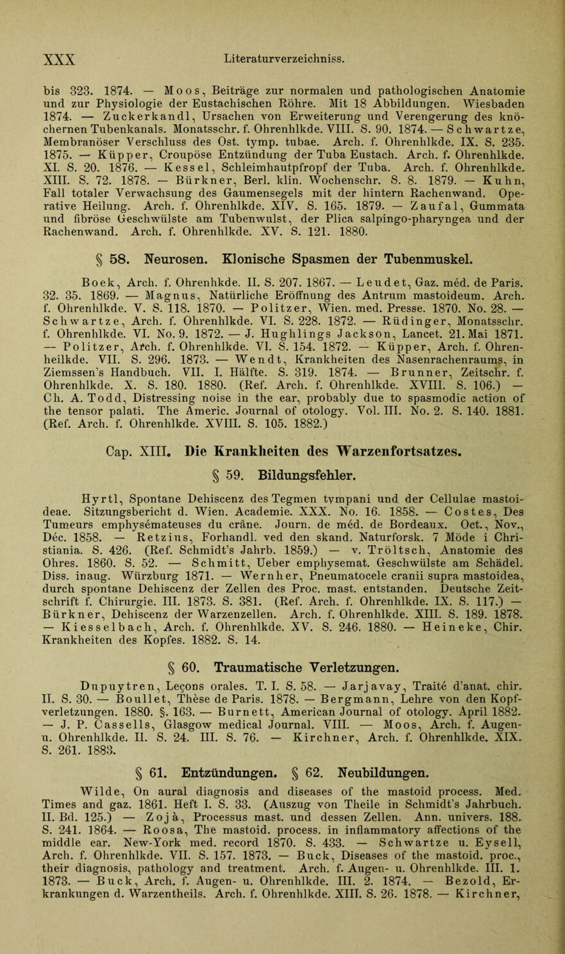 bis 323. 1874. — Moos, Beiträge zur normalen und pathologischen Anatomie und zur Physiologie der Eustachischen Röhre. Mit 18 Abbildungen. Wiesbaden 1874. — Zuck er kan dl, Ursachen von Erweiterung und Verengerung des knö- chernen Tubenkanals. Monatsschr. f. Ohrenhlkde. VIII. S. 90. 1874. — Schwartze, Membranöser Verschluss des Ost. tymp. tubae. Arch. f. Ohrenhlkde. IX. S. 235. 1875. — Küpper, Croupöse Entzündung der Tuba Eustach. Arch. f. Ohrenhlkde. XI. S. 20. 1876. — Kessel, Schleimhautpfropf der Tuba. Arch. f. Ohrenhlkde. XIII. S. 72. 1878. — Bürkner, Berl. klin. Wochenschr. S. 8. 1879. — Kuhn, Fall totaler Verwachsung des Gaumensegels mit der hintern Rachenwand. Ope- rative Heilung. Arch. f. Ohrenhlkde. XIV. S. 165. 1879. — Zaufal, Gummata und fibröse Geschwülste am Tubenwulst, der Plica salpingo-pharyngea und der Rachenwand. Arch. f. Ohrenhlkde. XV. S. 121. 1880. § 58. Neurosen. Klonische Spasmen der Tubenmuskel. Boek, Arch. f. Ohrenhkde. II. S. 207. 1867. — Leudet, Gaz. med. de Paris. 32. 35. 1869. — Magnus, Natürliche Eröffnung des Antrum mastoideum. Arch. f. Ohrenhlkde. V. S. 118. 1870. — Politzer, Wien. med. Presse. 1870. No. 28. — Schwartze, Arch. f. Ohrenhlkde. VI. S. 228. 1872. — Rüdinger, Monatsschr. f. Ohrenhlkde. VI. No. 9. 1872. — J. Hughlings Jackson, Lancet. 21. Mai 1871. — Politzer, Arch. f. Ohrenhlkde. VI. S. 154. 1872. — Küpper, Arch. f. Ohren- heilkde. VII. S. 296. 1873. — Wen dt, Krankheiten des Nasenrachenraums, in Ziemssen’s Handbuch. VII. I. Hälfte. S. 319. 1874. — Brunner, Zeitschr. f. Ohrenhlkde. X. S. 180. 1880. (Ref. Arch. f. Ohrenhlkde. XVIII. S. 106.) - Ch. A. Todd, Distressing noise in the ear, probably due to spasmodic action of the tensor palati. The Americ. Journal of otology. Vol. III. No. 2. S. 140. 1881. (Ref. Arch. f. Ohrenhlkde. XVIII. S. 105. 1882.) Cap. XIII. Die Krankheiten des Warzenfortsatzes. § 59. Bildungsfehler. Hyrtl, Spontane Dehiscenz des Tegmen tympani und der Cellulae mastoi- deae. Sitzungsbericht d. Wien. Academie. XXX. No. 16. 1858. — Co st es, Des Tumeurs emphysemateuses du cräne. Journ. de med. de Bordeaux. Oct., Nov., Dec. 1858. — Retzius, Forhandl. ved den skand. Naturforsk. 7 Möde i Chri- stiania. S. 426. (Ref. Schmidt’s Jahrb. 1859.) — v. Tröltsch, Anatomie des Ohres. 1860. S. 52. — Schmitt, Ueber emphysemat. Geschwülste am Schädel. Diss. inaug. Würzburg 1871. — Wernher, Pneumatocele cranii supra mastoidea, durch spontane Dehiscenz der Zellen des Proc. mast, entstanden. Deutsche Zeit- schrift f. Chirurgie. III. 1873. S. 381. (Ref. Arch. f. Ohrenhlkde. IX. S. 117.) - Bürkner, Dehiscenz der Warzenzellen. Arch. f. Ohrenhlkde. XIII. S. 189. 1873. — Kiesselbach, Arch. f. Ohrenhlkde. XV. S. 246. 1880. — Heineke, Chir. Krankheiten des Kopfes. 1882. S. 14. § 60. Traumatische Verletzungen. Dupuytren, Lecons orales. T. I. S. 58. — Jarjavay, Traite d’anat. chir. II. S. 30. — Boullet, These de Paris. 1878. — Bergmann, Lehre von den Kopf- verletzungen. 1880. §. 163. — Burnett, American Journal of otology. April 1882, — J. P. Cassells, Glasgow medical Journal. VIII. — Moos, Arch. f. Augen- u. Ohrenhlkde. II. S. 24. III. S. 76. - Kirchner, Arch. f. Ohrenhlkde. XIX. S. 261. 1883. § 61. Entzündungen. § 62. Neubildungen. Wilde, On aural diagnosis and diseases of the mastoid process. Med. Times and gaz. 1861. Heft I. S. 33. (Auszug von Theile in Schmidt’s Jahrbuch. II. Bd. 125.) — Zojä, Processus mast, und dessen Zellen. Ann. univers. 188. S. 241. 1864. — Roosa, The mastoid. process. in inflammatory affections of the middle ear. New-York med. record 1870. S. 433. — Schwartze u. Eysell, Arch. f. Ohrenhlkde. VII. S. 157. 1873. — Buck, Diseases of the mastoid. proc., their diagnosis, pathology and treatment. Arch. f. Augen- u. Ohrenhlkde. III. 1. 1873. — Buck, Arch. f. Augen- u. Ohrenhlkde. III. 2. 1874. — Bezold, Er- krankungen d. Warzentheils. Arch. f. Ohrenhlkde. XIII. S. 26. 1878. — Kirchner,