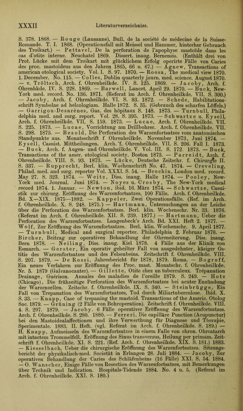 S. 378. 1868. — Rouge (Lausanne), Bull, de la societe de medecine de la Suisse- Romande. T. I. 1868. (Operationsfall mit Meissei und Hammer, hinterher Gebrauch des Troikart.) — Pettavel, De la Perforation de l’apophyse mastoi'de dans les cas d’otite interne. Neuchatel 1869. Dissert. inaug. Bemensis. (Enthält drei von Prot. Lücke mit dem Troikart mit glücklichem Erfolg operirte Fälle von Caries des proc. mastoideus aus den Jahren 1865, 66 u. 67.) — Agnew, Transactions of american otological society. Vol. I. S. 97. 1870. — Roosa, The medical view 1870. 1. December. No. 115. — Colles, Dublin quarterly journ. med. Science. August 1870. — v. Tröltsch, Arch. f. Ohrenheilkde. IV. S. 125. 1869. — Jacoby, Arch. f. Ohrenhkde. IV. S. 228. 1869. — Barwell, Lancet. April 29. 1870. — Buck, New- York med. record. No. 136. 1871. (Referat im Arch. f. Ohrenheilkde. VII. S. 300.) — Jacoby, Arch. f. Ohrenheilkde. VI. S. 93. 1872. — Schede, Habilitations- schrift Symbolae ad helcologiam. Halle 1872. S. 35. (Gebrauch des scharfen Löffels.) — Garrigou-Desarenes, Gaz. des höpitaux S. 148. 1873. — Turnbull, Phila- delphia med. and surg. report. Vol. 28. S. 395. 1873. —Schwartze u. Eysell, Arch. f. Ohrenheilkde. VII. S. 159. 1873. — Lucae, Arch. f. Ohrenheilkde. VII. S. 225. 1873. — Lucae, Vorrichtung am Drillbohrer. Arch. f. Ohrenheilkde. VII. S. 298. 1873. — Bezold, Die Perforation des Warzenfortsatzes vom anatomischen Standpunkte aus. Monatsschrift f Ohrenheilkde. November 1873, Juni 1874. — Eysell, Casuist. Mittheilungen. Arch. *f. Ohrenheilkde. VII. S. 206. Fall I. 1873. — Buck, Arch. f. Augen- und Ohrenheilkde. V. Vol. III. S. 172. 1873. —Buck, Transactions of the amer. otological society. Boston 1873. — Parreidt, Arch. f. Ohrenheilkde. VIII. S. 93. 1873. — Lücke, Deutsche Zeitschr. f. Chirurgie II. S. 337. — Rupprecht, Berl. klin. Wochenschrift No. 47. 1874. — Creveling, Philad. med. and surg. reporter Vol. XXXI. S. 54. — Brochin, London med. record. May 27. S. 323. 1874. — Weitz, Diss. inaug. Halle 1874. — Pooley, New- York med. Journal. Juni 1874. — Noyes u. Crosby, The New-York medical record 1874. 1. Januar. — Newton, ibid. 16. März 1874. — Schwartze, Casui- stik zur chirurg. Eröffnung des Warzenfortsatzes, 100 Fälle. Arch. f. Ohrenheilkde. Bd. X—XIX. 1875—1882. — Kappeier, Zwei Operationsfälle. (Ref. im Arch. f. Ohrenheilkde. X. S. 248. 1875.) — Hartmann, Untersuchungen an der Leiche über die Perforation des Warzenfortsatzes. Berl. klin. Wochenschr. Nr. 33. 1876. (Referat im Arch. f. Ohrenheilkde. XII. S. 239. 1877.) — Hart mann, Ueber die Perforation des Warzenfortsatzes. Langenbeck’s Arch. Bd. XXL Heft 2. 1877. — Wolf, Zur Eröffnung des Warzenfortsatzes. Berl. klin. Wochenschr. 9. April 1877. — Turnbull, Medical and surgical reporter. Philadelphia 2. Februar 1878. — Bircher, Beitrag zur operativen Behandlung der Ohreneiterung. Diss. inaug. Bern 1878. — Neiling, Diss. inaug. Kiel 1878. 4 Fälle aus der Klinik von Esmarch. — Gerster, Ein operativ geheilter Fall von ausgedehnter, käsiger Os- titis des Warzenfortsatzes und des Felsenbeins. Zeitschrift f. Ohrenheilkde. VIII. S. 207. 1879. — De Rossi, Jahresbericht für 1878, 1879. Roma. — Bogroff, Ein neues Verfahren zur Eröffnung des Proc. mast. Monatschr. f. Ohrenheilkde. Nr. 5. 1879 (Galvanocauter).— Gillette, Otite chez untuberculeux. Trepanation Drainage, Guerison. Annales des maladies de l’oreille 1879. S. 249. — Hotz (Chicago), Die frühzeitige Perforation des Warzenfortsatzes bei acuter Enzündung der Warzenzellen. Zeitschr. f. Ohrenheilkde. IX. S. 340. — Steinbrügge, Ein Fall von Trepanation des Warzenfortsatzes, Tod durch Miliartuberculose. Ibid. X. S. 33. — Knapp, Case of trepaning the mastoid. Transactions of the Americ. Otolog Soc. 1879. — Grüning (2 Fälle von Bohroperation). Zeitschrift f. Ohrenheilkde. VIII. 4. S. 297. 1879. — Jacoby. 6 Fälle operativer Eröffnung des Warzenfortsatzes. Arch. f. Ohrenheilkde. S. 280. 1880. — Ferreri, Die capilläre Punction (Acupunctur) bei den Mastoidealaffectionen und ihre Verwerthung für Diagnose und Therapie. Sperimentale. 1883. II. Heft. (vgl. Referat im Arch. f. Ohrenheilkde. S. 189.) — H. Knapp, Aufmeisseln des Warzenfortsatzes in einem Falle von chron. Ohrcatarrh mit intactem Trommelfell. Eröffnung des Sinus transversus, Heilung per primam. Zeit- schrift f. Ohrenheilkde. XI. S. 221. (Ref. Arch. f. Ohrenheilkde. XIX. S. 181.) 1883. — Kiesselbach, Ueber die chirurgische Eröffnung des Warzenfortsatzes. Sitzungs- bericht der physikalisch-med. Societät in Erlangen 28. Juli 1884. — Jacoby, Zur operativen Behandlung der Caries des Schläfenbeins (16 Fälle) XXI. S. 54. 1884. — O. Wanscher, Einige Fälle von Resection des Warzenfortsatzes, mit Bemerkungen über Technik und Indication. Hospitals-Tidende 1884. No. 4 u. 5. (Referat im Arch. f. Ohrenheilkde. XXI. S. 180.)