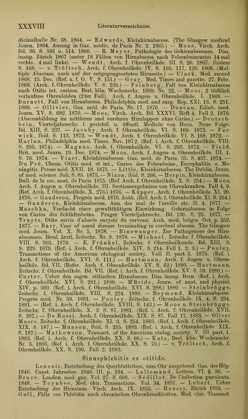 dicinalhalle Nr. 38. 1864. — Edwards, Kleinhirnabscess. (The Glasgow medical Journ. 1864. Auszug in Gaz. medic. de Paris Nr. 2. 1865.) — Moos, Virch. Arch. Bd. 36. S. 501 u. 514. 1866. — R. Meyer, Pathologie des Gehirnabscesses. Diss. inaug. Zürich 1867 (unter 18 Fällen von Hirnabscess nach Felsenbeincaries 14 mal rechts, 4 mal links). — Wen dt, Arch. f. Ohrenheilkde. III. S. 26. 1867. Ibidem S. 168. — v. Tröltsch, Arch. f. Ohrenheilkde. IV. S. 105, 117, 126. 1868. (Mul- tiple Abscesse, auch auf der entgegengesetzten Hirnseite.) — Clark, Med. record 1868. 15. Dec. (Ref. a. f. 0. V. S. 151.) — Gray, Med. Times and gazette. 27. Febr. 1869. (Arch. f. Ohrenheilkde. V. S. 230.)-—• Feinberg, Fall von Kleinhirnabscess nacb Otitis int. cariosa. Berl. klin. Wochenschr. 1869. Nr. 22. — Moos, 2 tödtlich verlaufene Ohrenleiden (2ter Fall). Arch. f. Augen- u. Ohrenheilkde. I, 1869. —- Burnett, Fall von Hirnabscess. Philadelphia med. and surg. Rep. XXL 13. S. 251. 1869. — Ollivier, Gaz. med. de Paris. Nr. 17. 1870. — Dune an, Edinb. med. Journ. XY. S. 682. 1870. — Moos, Yirch. Arch. Bd. XXXVI. Heft 4. Fall 2. 1870. (Abscessbildung im mittleren und vorderen Hirnlappen ohne Caries.) — Deutsch- bein, Vierteljahrsschr. f. gerichtl. u. öffentl. Medicin von Horn. Neue Folge. Bd. XIII. S. 237. — Jacoby, Arch. f. Ohrenheilkde. VI. S. 109. 1872. — Far- wick, Ibid. S. 113. 1872. — Wen dt, Arch. f. Ohrenheilkde. VI. S. 168. 1872. - Harlan, Philadelphia med. Times. Nov. 187 2. (Ref. i. Arch. f. Ohrenheilkde. VIII. S. 295. 1874). - Magnus, Arch. f. Ohrenheilkde. VI. S. 293. 1872. — Field, Brit. med. Journ. 19. Dec. 1874. — Moos, Arch. f. Augen- u. Ohrenheilkde. III. 1. S. 76. 1874. — Viart, Kleinhirnabscess. Gaz. med. de Paris. 35. S. 437. 1874.— Du Pre, Chron. Otitis med. et int., Caries des Felsenbeins, Encephalitis u. Me- ningitis. Presse med. XVII. 18. 1875. — Little, Kleinhirnabscess. The Dublin. Journ. of med. Science. Juli, S. 85. 1875. — Nixon, ibid. S. 266. — Herpin, Kleinhirnabscess. Bull, de la soc. anat. de Paris. 1875. (Ref. Arch. f. Ohrenheilkde. X. S. 254.) — Moos, Arch. f. Augen u. Ohrenheilkde. III. Sectionsergebnisse von Ohrenkranken. Fall 4, 9. (Ref. Arch. f. Ohrenheilkde. X. 276.) 1876. — Küpper, Arch. f. Ohrenheilkde. XI. 20. 1876. — Gauderou, Progres med. 1876. Aoüt. (Ref. Arch. f, Ohrenheilkde. XI. S. 264.) — Gauderou, Kleinhirnabscess. Ann. des mal. de l’oreille etc. II. 4. 1877. — Maschka, Verdacht einer gewaltthätigen Einwirkung. Gehirnabscess in Folge von Caries des Schläfenbeins. Prager Vierteljahrsschr. Bd. 136. S. 23. 1877. — Truyts, Otite suivie d’absces encyste du cerveau. Arch. med. beiges Oct. p. 252. 1877. — Barr, Case of aural disease terminating in cerebral abscess. The Glasgow med. Journ. Vol. X. Nr. 5. 1878. — Binswanger, Zur Pathogenese des Hirn- abscesses. Bresl. ärztl. Zeitschr. Nr. 9. 1879. — Michael, Zeitschr. f. Ohrenheilkde. VIII. S. 303. 1879. — E. Fränkel, Zeitschr. f Ohrenheilkunde. Bd. XIII. 3. S. 229. 1879. (Ref. i. Arch. f. Ohrenheilkde.’ XIV. S. 214. Fall 1, 2, 3.) — Pooley, Transactions of the American otological society. Voll II. part 3. 1879. (Ref. i. Arch. f. Ohrenheilkde. XVI. S. 111.) — Hartmann, Arch. f. Augen- u. Ohren- heilkde. Bd. VII. (Refer. Arch. f. Ohrenheilkde. XV. S. 62.) 1880. — Hartmann. Zeitschr. f. Ohrenheilkde. Bd. VII. (Ref. i. Arch. f. Ohrenheilkde. XV. S. 59. 1880.) - Cu st er, Ueber den sogen, otitischen Hirnabscess. Diss. inaug. Bern. (Ref. i. Arch. f. Ohrenheilkde. XVI. S. 201.) 1880. — M’Bride, Journ. of anat. and physiol. XIV. p. 360. (Ref. i. Arch. f. Ohrenheilkde. XVI. S. 288.) 1880. - Steinbrügge, Zeitschr. f. Ohrenheilkde. VIII. S. 224. 1880. — Reymond, Kleinhirnabscess. Progres med. Nr. 39. 1881. — Pooley. Zeitschr. f. Ohrenheilkde. IX. 4. S. 234. 1881. — (Ref. i. Arch. f. Ohrenheilkde. XVIII. S. 143.) — Moos u. Steinbrügge, Zeitschr. f. Ohrenheilkde. X. 2. S. 87. 1881. (Ref. i. Arch. f. Ohrenheilkde. XVII. S. 287.) — De Rossi. Arch. f. Ohrenheilkde. XIX. S. 87. Fall 17. 1883. — Oliver Moore, Zeitschr. f. Ohrenheilkde. XI. 3. S. 254. 1883. (Ref. i. Arch. f. Ohrenheilkde. XIX. S. 187.) — Munson, Ibid. S. 255. 1883. (Ref. i. Arch. f. Ohrenheilkde XIX. S. 187.) — Mathewson, Transact. of the American otolog. society. V. III. part. 1. 1883. (Ref. i. Arch. f. Ohrenheilkde. XX. S. 60.) — Katz, Berl. klin. Wochenschr. Nr. 3. 1883. (Ref. i. Arch. f. Ohrenheilkde. XX. S. 70.) — v. Tröltsch, Arch. f. Ohrenheilkde. XX. S. 190. Fall 2. 1883. Sinusphlebitis ex otitide. Lenvoir, Entzündung des Querblutleiters, vom Ohr ausgehend. Gaz. desHöp. 1846. Canst. Jahresber. 1846. III. p. 194. — Lallemand, Lettres. VI. §. 36. — Bruce, London, med. gaz. Vol. 27. S. 608. — Sedillot, De l’infection purulente. 1848. — Toynbee, Med. chir. Transactions. Vol. 34. 1851. — Lebert, Ueber Entzündung der Hirnsinus. Virch. Arch. IX. 1855. — Heussy, Zürich 1855. — Gull, Fälle von Phlebitis nach chronischen Ohrenkrankheiten. Med. chir. Transact.