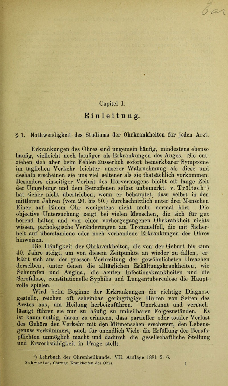 Einleitung. § 1. Nothwendigkeit des Studiums der Ohrkrankheiten für jeden Arzt. Erkrankungen des Ohres sind ungemein häufig, mindestens ebenso häufig, vielleicht noch häufiger als Erkrankungen des Auges. Sie ent- ziehen sich aber beim Fehlen äusserlich sofort bemerkbarer Symptome im täglichen Verkehr leichter unserer Wahrnehmung als diese und deshalb erscheinen sie uns viel seltener als sie thatsächlich Vorkommen. Besonders einseitiger Verlust des Hörvermögens bleibt oft lange Zeit der Umgebung und dem Betroffenen selbst unbemerkt, v. Tröltsch1) hat sicher nicht übertrieben, wenn er behauptet, dass selbst in den mittleren Jahren (vom 20. bis 50.) durchschnittlich unter drei Menschen Einer auf Einem Ohr wenigstens nicht mehr normal hört. Die objective Untersuchung zeigt bei vielen Menschen, die sich für gut hörend halten und von einer vorhergegangenen Ohrkrankheit nichts wissen, pathologische Veränderungen am Trommelfell, die mit Sicher- heit auf überstandene oder noch vorhandene Erkrankungen des Ohres hinweisen. Die Häufigkeit der Ohrkrankheiten, die von der Geburt bis zum 40. Jahre steigt, um von diesem Zeitpunkte an wieder zu fallen, er- klärt sich aus der grossen Verbreitung der gewöhnlichsten Ursachen derselben, unter denen die alltäglichen Erkältungskrankheiten, wie Schnupfen und Angina, die acuten Infectionskrankheiten und die Scrofulose, constitutioneile Syphilis und Lungentuberculose die Haupt- rolle spielen. Wird beim Beginne der Erkrankungen die richtige Diagnose gestellt, reichen oft scheinbar geringfügige Hülfen von Seiten des Arztes aus, um Heilung herbeizuführen. Unerkannt und vernach- lässigt führen sie nur zu häufig zu unheilbaren Folgezuständen. Es ist kaum nöthig, daran zu erinnern, dass partieller oder totaler Verlust des Gehörs den Verkehr mit d§n Mitmenschen erschwert, den Lebens- genuss verkümmert, auch für unendlich Viele die Erfüllung der Berufs- pflichten unmöglich macht und dadurch die gesellschaftliche Stellung und Erwerbsfähigkeit in Frage stellt. *) Lehrbuch der Ohrenheilkunde. VII. Auflage 1881 S. 6. Schwartze, Chirurg. Krankheiten des Ohrs. 1