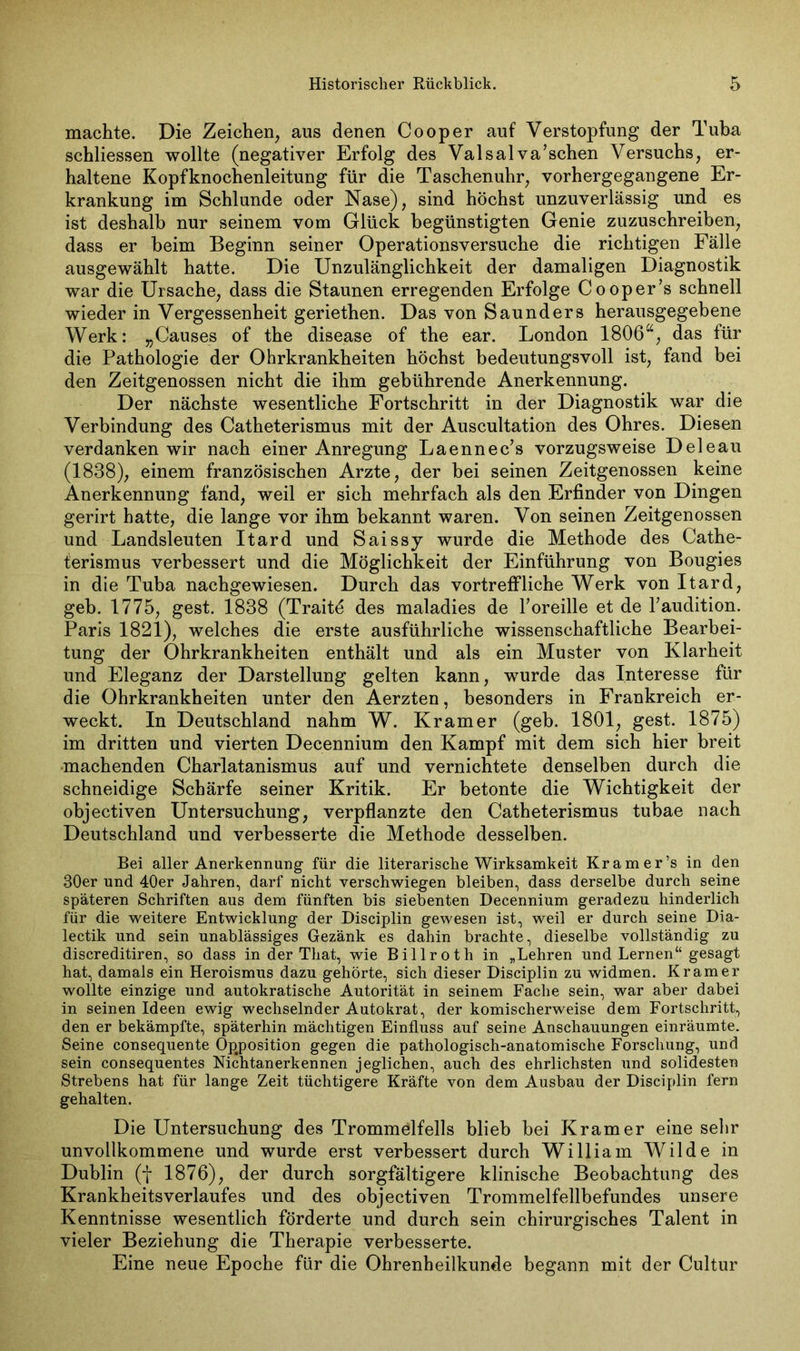 machte. Die Zeichen, aus denen Cooper auf Verstopfung der Tuba schliessen wollte (negativer Erfolg des Valsalva’schen Versuchs, er- haltene Kopfknochenleitung für die Taschenuhr, vorhergegangene Er- krankung im Schlunde oder Nase), sind höchst unzuverlässig und es ist deshalb nur seinem vom Glück begünstigten Genie zuzuschreiben, dass er beim Beginn seiner Operationsversuche die richtigen Fälle ausgewählt hatte. Die Unzulänglichkeit der damaligen Diagnostik war die Ursache, dass die Staunen erregenden Erfolge Cooper’s schnell wieder in Vergessenheit geriethen. Das von Saunders herausgegebene Werk: „Causes of the disease of the ear. London 1806a, das für die Pathologie der Ohrkrankheiten höchst bedeutungsvoll ist, fand bei den Zeitgenossen nicht die ihm gebührende Anerkennung. Der nächste wesentliche Fortschritt in der Diagnostik war die Verbindung des Catheterismus mit der Auscultation des Ohres. Diesen verdanken wir nach einer Anregung Laennec’s vorzugsweise Deleau (1838), einem französischen Arzte, der bei seinen Zeitgenossen keine Anerkennung fand, weil er sich mehrfach als den Erfinder von Dingen gerirt hatte, die lange vor ihm bekannt waren. Von seinen Zeitgenossen und Landsleuten Itard und Saissy wurde die Methode des Cathe- terismus verbessert und die Möglichkeit der Einführung von Bougies in die Tuba nachgewiesen. Durch das vortreffliche Werk von Itard, geb. 1775, gest. 1838 (Traitö des maladies de l’oreille et de l’audition. Paris 1821), welches die erste ausführliche wissenschaftliche Bearbei- tung der Ohrkrankheiten enthält und als ein Muster von Klarheit und Eleganz der Darstellung gelten kann, wurde das Interesse für die Ohrkrankheiten unter den Aerzten, besonders in Frankreich er- weckt. In Deutschland nahm W. Kramer (geb. 1801, gest. 1875) im dritten und vierten Decennium den Kampf mit dem sich hier breit machenden Charlatanismus auf und vernichtete denselben durch die schneidige Schärfe seiner Kritik. Er betonte die Wichtigkeit der objectiven Untersuchung, verpflanzte den Catheterismus tubae nach Deutschland und verbesserte die Methode desselben. Bei aller Anerkennung für die literarische Wirksamkeit Kramer’s in den 30er und 40er Jahren, darf nicht verschwiegen bleiben, dass derselbe durch seine späteren Schriften aus dem fünften bis siebenten Decennium geradezu hinderlich für die weitere Entwicklung der Disciplin gewesen ist, weil er durch seine Dia- lectik und sein unablässiges Gezänk es dahin brachte, dieselbe vollständig zu discreditiren, so dass in der That, wie Billroth in „Lehren und Lernen“ gesagt hat, damals ein Heroismus dazu gehörte, sich dieser Disciplin zu widmen. Kramer wollte einzige und automatische Autorität in seinem Fache sein, war aber dabei in seinen Ideen ewig wechselnder Autokrat, der komischerweise dem Fortschritt, den er bekämpfte, späterhin mächtigen Einfluss auf seine Anschauungen einräumte. Seine consequente Opposition gegen die pathologisch-anatomische Forschung, und sein consequentes Nichtanerkennen jeglichen, auch des ehrlichsten und solidesten Strebens hat für lange Zeit tüchtigere Kräfte von dem Ausbau der Disciplin fern gehalten. Die Untersuchung des Trommölfells blieb bei Kramer eine sehr unvollkommene und wurde erst verbessert durch William Wilde in Dublin (f 1876), der durch sorgfältigere klinische Beobachtung des Krankheitsverlaufes und des objectiven Trommelfellbefundes unsere Kenntnisse wesentlich förderte und durch sein chirurgisches Talent in vieler Beziehung die Therapie verbesserte. Eine neue Epoche für die Ohrenheilkunde begann mit der Cultur