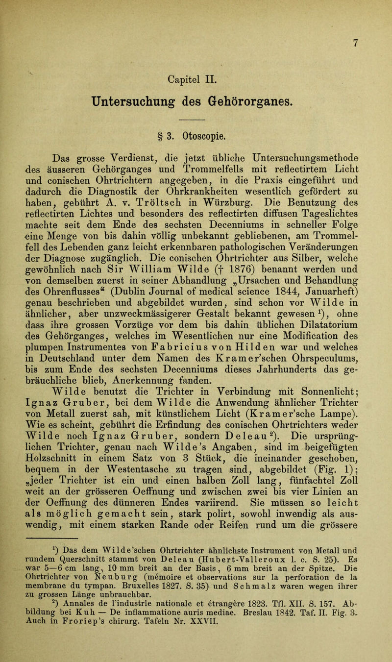 Capitel II. Untersuchung des Gehörorganes. § 3. Otoscopie. Das grosse Verdienst, die jetzt übliche Untersuchungsmethode des äusseren Gehörganges und Trommelfells mit reflectirtem Licht und conischen Ohrtrichtern angegeben, in die Praxis eingeführt und dadurch die Diagnostik der Ohrkrankheiten wesentlich gefördert zu haben, gebührt A. v. Tröltsch in Würzburg. Die Benutzung des reflectirten Lichtes und besonders des reflectirten diffusen Tageslichtes machte seit dem Ende des sechsten Decenniums in schneller Folge eine Menge von bis dahin völlig unbekannt gebliebenen, am Trommel- fell des Lebenden ganz leicht erkennbaren pathologischen Veränderungen der Diagnose zugänglich. Die conischen Ohrtrichter aus Silber, welche gewöhnlich nach Sir William Wilde (f 1876) benannt werden und von demselben zuerst in seiner Abhandlung „Ursachen und Behandlung des Ohrenflusses“ (Dublin Journal of medical Science 1844, Januarheft) genau beschrieben und abgebildet wurden, sind schon vor Wilde in ähnlicher, aber unzweckmässigerer Gestalt bekannt gewesen *), ohne dass ihre grossen Vorzüge vor dem bis dahin üblichen Dilatatorium des Gehörganges, welches im Wesentlichen nur eine Modifikation des plumpen Instrumentes von Fabricius von Hild en war und welches in Deutschland unter dem Namen des Krame Eschen Ohrspeculums, bis zum Ende des sechsten Decenniums dieses Jahrhunderts das ge- bräuchliche blieb, Anerkennung fanden. Wilde benutzt die Trichter in Verbindung mit Sonnenlicht; Ignaz Gruber, bei dem Wilde die Anwendung ähnlicher Trichter von Metall zuerst sah, mit künstlichem Licht (KrameEsche Lampe). Wie es scheint, gebührt die Erfindung des conischen Ohrtrichters weder Wilde noch Ignaz Gruber, sondern D eie au* 2). Die ursprüng- lichen Trichter, genau nach Wilde’s Angaben, sind im beigefügten Holzschnitt in einem Satz von 8 Stück, die ineinander geschoben, bequem in der Westentasche zu tragen sind, abgebildet (Fig. 1); „jeder Trichter ist ein und einen halben Zoll lang, fünfachtel Zoll weit an der grösseren Oeffnung und zwischen zwei bis vier Linien an der Oeffnung des dünneren Endes variirend. Sie müssen so leicht als möglich gemacht sein, stark polirt, sowohl inwendig als aus- wendig, mit einem starken Rande oder Reifen rund um die grössere *) Das dem Wilde’schen Ohrtrichter ähnlichste Instrument von Metall und rundem Querschnitt stammt von Deleau (Hubert-Yalleroux 1. c. S. 25). Es war 5—6cm lang, 10mm breit an der Basis, 6mm breit an der Spitze. Die Ohrtrichter von Neuburg (memoire et observations sur la Perforation de la membrane du tympan. Bruxelles 1827. S. 35) und Schmalz waren wegen ihrer zu grossen Länge unbrauchbar. 2) Annales de l’industrle nationale et etrangere 1823. Tfl. XII. S. 157. Ab- bildung bei Kuh — De inflammatione auris mediae. Breslau 1842. Taf. II. Fig. 3. Auch in Froriep’s chirurg. Tafeln Nr. XXVII.