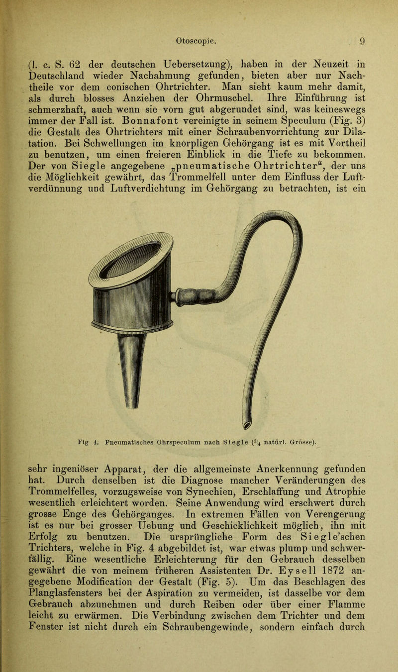 (1. c. S. 62 der deutschen Uebersetzung), haben in der Neuzeit in Deutschland wieder Nachahmung gefunden, bieten aber nur Nach- theile vor dem conischen Ohrtrichter. Man sieht kaum mehr damit, als durch blosses Anziehen der Ohrmuschel. Ihre Einführung ist schmerzhaft, auch wenn sie vorn gut abgerundet sind, was keineswegs immer der Fall ist. Bonnafont vereinigte in seinem Speculum (Fig. 3) die Gestalt des Ohrtrichters mit einer Schraubenvorrichtung zur Dila- tation. Bei Schwellungen im knorpligen Gehörgang ist es mit Vortheil zu benutzen, um einen freieren Einblick in die Tiefe zu bekommen. Der von Siegle angegebene „pneumatische Ohrtrichter“, der uns die Möglichkeit gewährt, das Trommelfell unter dem Einfluss der Luft- verdünnung und Luftverdichtung im Gehörgang zu betrachten, ist ein Fig 4. Pneumatisches Ohrspeculum nach Siegle (3j4 natürl. Grösse). sehr ingeniöser Apparat, der die allgemeinste Anerkennung gefunden hat. Durch denselben ist die Diagnose mancher Veränderungen des Trommelfelles, vorzugsweise von Synechien, Erschlaffung und Atrophie wesentlich erleichtert worden. Seine Anwendung wird erschwert durch grosse Enge des Gehörganges. In extremen Fällen von Verengerung ist es nur bei grosser Uebung und Geschicklichkeit möglich, ihn mit Erfolg zu benutzen. Die ursprüngliche Form des Sie gleichen Trichters, welche in Fig. 4 abgebildet ist, war etwas plump und schwer- fällig. Eine wesentliche Erleichterung für den Gebrauch desselben gewährt die von meinem früheren Assistenten Dr. Eysell 1872 an- gegebene Modification der Gestalt (Fig. 5). Um das Beschlagen des Planglasfensters bei der Aspiration zu vermeiden, ist dasselbe vor dem Gebrauch abzunehmen und durch Reiben oder über einer Flamme leicht zu erwärmen. Die Verbindung zwischen dem Trichter und dem Fenster ist nicht durch ein Schraubengewinde, sondern einfach durch