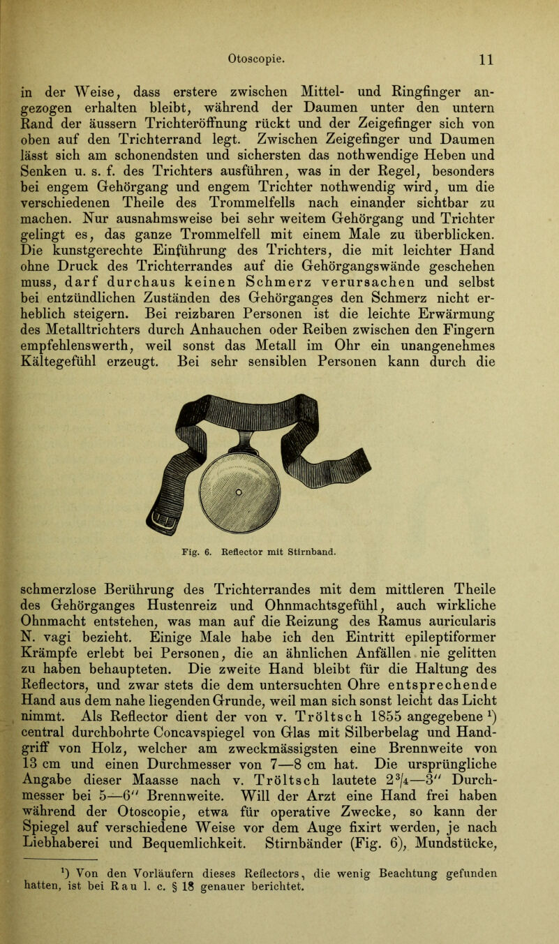 in der Weise, dass erstere zwischen Mittel- und Ringfinger an- gezogen erhalten bleibt, während der Daumen unter den untern Rand der äussern Trichteröffnung rückt und der Zeigefinger sich von oben auf den Trichterrand legt. Zwischen Zeigefinger und Daumen lässt sich am schonendsten und sichersten das nothwendige Heben und Senken u. s. f. des Trichters ausführen, was in der Regel, besonders bei engem Gehörgang und engem Trichter nothwendig wird, um die verschiedenen Theile des Trommelfells nach einander sichtbar zu machen. Nur ausnahmsweise bei sehr weitem Gehörgang und Trichter gelingt es, das ganze Trommelfell mit einem Male zu überblicken. Die kunstgerechte Einführung des Trichters, die mit leichter Hand ohne Druck des Trichterrandes auf die Gehörgangswände geschehen muss, darf durchaus keinen Schmerz verursachen und selbst bei entzündlichen Zuständen des Gehörganges den Schmerz nicht er- heblich steigern. Bei reizbaren Personen ist die leichte Erwärmung des Metalltrichters durch Anhauchen oder Reiben zwischen den Fingern empfehlenswerth, weil sonst das Metall im Ohr ein unangenehmes Kältegefühl erzeugt. Bei sehr sensiblen Personen kann durch die Fig. 6. Keflector mit Stirnband. schmerzlose Berührung des Trichterrandes mit dem mittleren Theile des Gehörganges Hustenreiz und Ohnmachtsgefühl, auch wirkliche Ohnmacht entstehen, was man auf die Reizung des Ramus auricularis N. vagi bezieht. Einige Male habe ich den Eintritt epileptiformer Krämpfe erlebt bei Personen, die an ähnlichen Anfällen nie gelitten zu haben behaupteten. Die zweite Hand bleibt für die Haltung des Reflectors, und zwar stets die dem untersuchten Ohre entsprechende Hand aus dem nahe liegenden Grunde, weil man sich sonst leicht das Licht nimmt. Als Reflector dient der von v. Tröltsch 1855 angegebene x) central durchbohrte Concavspiegel von Glas mit Silberbelag und Hand- griff von Holz, welcher am zweckmässigsten eine Brennweite von 18 cm und einen Durchmesser von 7—8 cm hat. Die ursprüngliche Angabe dieser Maasse nach v. Tröltsch lautete 23/±—3 Durch- messer bei 5—6 Brennweite. Will der Arzt eine Hand frei haben während der Otoscopie, etwa für operative Zwecke, so kann der Spiegel auf verschiedene Weise vor dem Auge fixirt werden, je nach Liebhaberei und Bequemlichkeit. Stirnbänder (Fig. 6), Mundstücke, ') Von den Vorläufern dieses Reflectors, die wenig Beachtung gefunden hatten, ist bei Rau 1. c. § 18 genauer berichtet.
