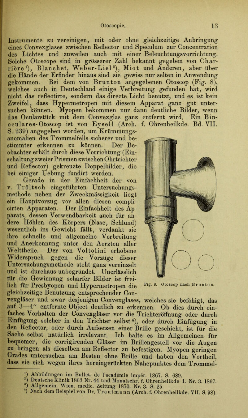 Instrumente zu vereinigen, mit oder ohne gleichzeitige Anbringung eines Convexglases zwischen Reflector und Speculum zur Concentration des Lichtes und zuweilen auch mit einer Beleuchtungsvorrichtung. Solche Otoscope sind in grösserer Zahl bekannt gegeben von Char- tere1), Blanchet, Weber-Liel2 3), Miot und Anderen, aber über die Hände der Erfinder hinaus sind sie gewiss nur selten in Anwendung gekommen. Bei dem von Brunton angegebenen Otoscop (Fig. 8), welches auch in Deutschland einige Verbreitung gefunden hat, wird nicht das reflectirte, sondern das directe Licht benutzt, und es ist kein Zweifel, dass Hypermetropen mit diesem Apparat ganz gut unter- suchen können. Myopen bekommen nur dann deutliche Bilder, wenn das Ocularstück mit dem Convexglas ganz entfernt wird. Ein Bin- oculares-Otoscop ist von Eysell (Arch. f. Ohrenheilkde. Bd. VII. S. 239) angegeben worden, um Krümmungs- anomalien des Trommelfells sicherer und be- stimmter erkennen zu können. Der Be- obachter erhält durch diese Vorrichtung (Ein- schaltung zweier Prismen zwischen Ohrtrichter und Reflector) gekreuzte Doppelbilder, die bei einiger Uebung fundirt werden. Gerade in der Einfachheit der von v. Tr ölt sch eingeführten Untersuchungs- methode neben der Zweckmässigkeit liegt ein Hauptvorzug vor allen diesen compli- cirten Apparaten. Der Einfachheit des Ap- parats, dessen Verwendbarkeit auch für an- dere Höhlen des Körpers (Nase, Schlund) wesentlich ins Gewicht fällt, verdankt sie ihre schnelle und allgemeine Verbreitung und Anerkennung unter den Aerzten aller Welttheile. Der von Voltolini erhobene Widerspruch gegen die Vorzüge dieser Untersuchungsmethode steht ganz vereinzelt und ist durchaus unbegründet. Unerlässlich für die Gewinnung scharfer Bilder ist frei- lich für Presbyopen und Hypermetropen die gleichzeitige Benutzung entsprechender Con- vexgläser und zwar desjenigen Convexglases, welches sie befähigt, das auf 3—4 entfernte Object deutlich zu erkennen. Ob dies durch ein- faches Vorhalten der Convexgläser vor die Trichteröffnung oder durch Einfügung solcher in den Trichter selbst4), oder durch Einfügung in den Reflector, oder durch Aufsetzen einer Brille geschieht, ist für die Sache selbst natürlich irrelevant. Ich halte es im Allgemeinen für bequemer, die corrigirenden Gläser im Brillengestell vor die Augen zu bringen als dieselben am Reflector zu befestigen. Myopen geringen Grades untersuchen am Besten ohne Brille und haben den Vortheil, dass sie sich wegen ihres hereingerückten Nahepunktes dem Trommel- x) Abbildungen im Bullet, de l’academie imper. 1867. S. 689. 2) Deutsche Klinik 1863 Nr. 44 und Monatschr. f. Ohrenheilkde I. Nr. 3. 1867. 3) Allgemein. Wien, medic. Zeitung 1870. Nr. 3. S. 25. 4) Nach dem Beispiel von Dr. Trautmann (Arch. f. Ohrenheilkde. VII. S.98). Fig. 8. Otoscop nach Brunton.