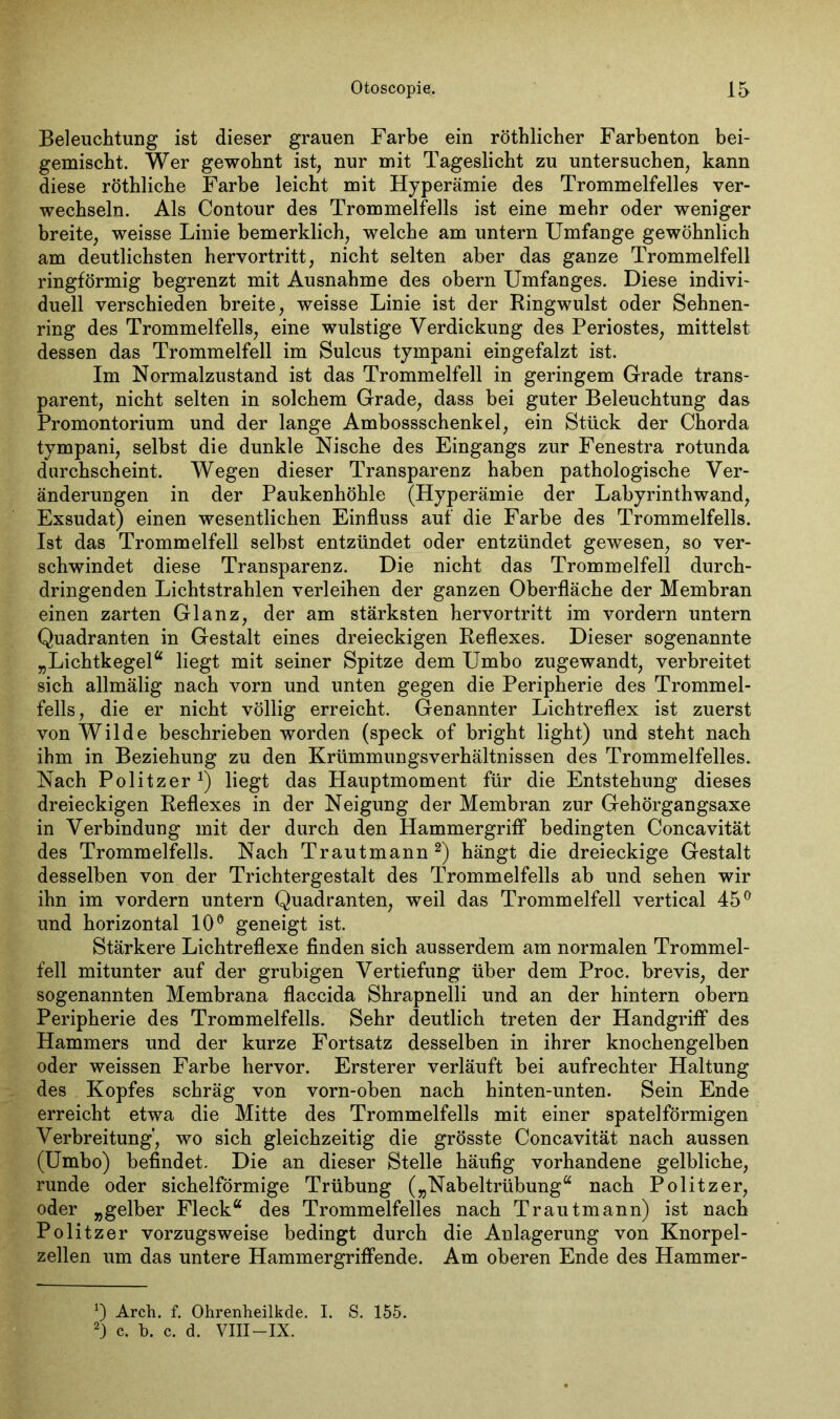 Beleuchtung ist dieser grauen Farbe ein röthlicher Farbenton bei- gemischt. Wer gewohnt ist, nur mit Tageslicht zu untersuchen, kann diese röthliche Farbe leicht mit Hyperämie des Trommelfelles ver- wechseln. Als Contour des Trommelfells ist eine mehr oder weniger breite, weisse Linie bemerklich, welche am untern Umfange gewöhnlich am deutlichsten hervortritt, nicht selten aber das ganze Trommelfell ringförmig begrenzt mit Ausnahme des obern Umfanges. Diese indivi- duell verschieden breite, weisse Linie ist der Ringwulst oder Sehnen- ring des Trommelfells, eine wulstige Verdickung des Periostes, mittelst dessen das Trommelfell im Sulcus tympani eingefalzt ist. Im Normalzustand ist das Trommelfell in geringem Grade trans- parent, nicht selten in solchem Grade, dass bei guter Beleuchtung das Promontorium und der lange Ambossschenkel, ein Stück der Chorda tympani, selbst die dunkle Nische des Eingangs zur Fenestra rotunda durchscheint. Wegen dieser Transparenz haben pathologische Ver- änderungen in der Paukenhöhle (Hyperämie der Labyrinthwand, Exsudat) einen wesentlichen Einfluss auf die Farbe des Trommelfells. Ist das Trommelfell selbst entzündet oder entzündet gewesen, so ver- schwindet diese Transparenz. Die nicht das Trommelfell durch- dringenden Lichtstrahlen verleihen der ganzen Oberfläche der Membran einen zarten Glanz, der am stärksten hervortritt im vordem untern Quadranten in Gestalt eines dreieckigen Reflexes. Dieser sogenannte „Lichtkegel“ liegt mit seiner Spitze dem Umbo zugewandt, verbreitet sich allmälig nach vorn und unten gegen die Peripherie des Trommel- fells, die er nicht völlig erreicht. Genannter Lichtreflex ist zuerst von Wilde beschrieben worden (speck of bright light) und steht nach ihm in Beziehung zu den Krümmungsverhältnissen des Trommelfelles. Nach Politzer1) liegt das Hauptmoment für die Entstehung dieses dreieckigen Reflexes in der Neigung der Membran zur Gehörgangsaxe in Verbindung mit der durch den Hammergriff bedingten Concavität des Trommelfells. Nach Trautmann2) hängt die dreieckige Gestalt desselben von der Trichtergestalt des Trommelfells ab und sehen wir ihn im vordem untern Quadranten, weil das Trommelfell vertical 45° und horizontal 10° geneigt ist. Stärkere Lichtreflexe finden sich ausserdem am normalen Trommel- fell mitunter auf der grubigen Vertiefung über dem Proc. brevis, der sogenannten Membrana flaccida Shrapnelli und an der hintern obern Peripherie des Trommelfells. Sehr deutlich treten der Handgriff des Hammers und der kurze Fortsatz desselben in ihrer knochengelben oder weissen Farbe hervor. Ersterer verläuft bei aufrechter Haltung des Kopfes schräg von vorn-oben nach hinten-unten. Sein Ende erreicht etwa die Mitte des Trommelfells mit einer spatelförmigen Verbreitung’, wo sich gleichzeitig die grösste Concavität nach aussen (Umbo) befindet. Die an dieser Stelle häufig vorhandene gelbliche, runde oder sichelförmige Trübung („Nabeltrübung“ nach Politzer, oder „gelber Fleck“ des Trommelfelles nach Traut mann) ist nach Politzer vorzugsweise bedingt durch die Anlagerung von Knorpel- zellen um das untere Hammer griff ende. Am oberen Ende des Hammer- 0 Arch. f. Ohrenheilkde. I. S. 155. 2) c. b. c. d. VIII-IX.