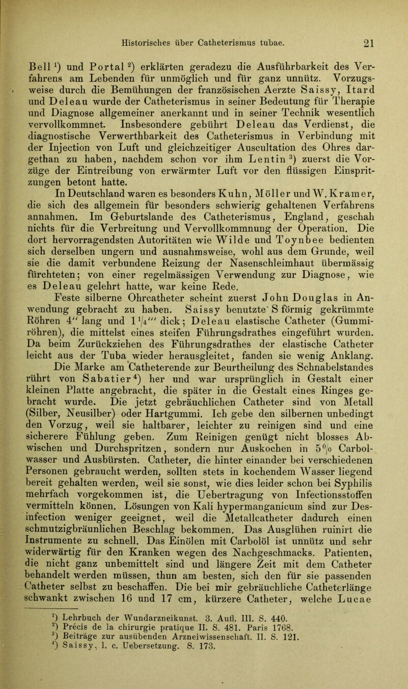 Bell x) und Portal* 2) erklärten geradezu die Ausführbarkeit des Ver- fahrens am Lebenden für unmöglich und für ganz unnütz. Vorzugs- weise durch die Bemühungen der französischen Aerzte Saissy, Itard und Deleau wurde der Catheterismus in seiner Bedeutung für Therapie und Diagnose allgemeiner anerkannt und in seiner Technik wesentlich vervollkommnet. Insbesondere gebührt Deleau das Verdienst, die diagnostische Verwerthbarkeit des Catheterismus in Verbindung mit der Injection von Luft und gleichzeitiger Auscultation des Ohres dar- gethan zu haben, nachdem schon vor ihm Lentin 3) zuerst die Vor- züge der Eintreibung von erwärmter Luft vor den flüssigen Einsprit- zungen betont hatte. In Deutschland waren es besonders Kuhn, Möller und W. Kramer, die sich des allgemein für besonders schwierig gehaltenen Verfahrens annahmen. Im Geburtslande des Catheterismus, England, geschah nichts für die Verbreitung und Vervollkommnung der Operation. Die dort hervorragendsten Autoritäten wie Wilde und Toynbee bedienten sich derselben ungern und ausnahmsweise, wohl aus dem Grunde, weil sie die damit verbundene Reizung der Nasenschleimhaut übermässig fürchteten; von einer regelmässigen Verwendung zur Diagnose, wie es Deleau gelehrt hatte, war keine Rede. Feste silberne Ohrcatheter scheint zuerst John Douglas in An- wendung gebracht zu haben. Saissy benutzte* S förmig gekrümmte Röhren 4 lang und dick; Deleau elastische Catheter (Gummi- röhren), die mittelst eines steifen Führungsdrathes eingeführt wurden. Da beim Zurückziehen des Führungsdrathes der elastische Catheter leicht aus der Tuba wieder herausgleitet, fanden sie wenig Anklang. Die Marke am Catheterende zur Beurtheilung des Schnabelstandes rührt von Sabatier4) her und war ursprünglich in Gestalt einer kleinen Platte angebracht, die später in die Gestalt eines Ringes ge- bracht wurde. Die jetzt gebräuchlichen Catheter sind von Metall (Silber, Neusilber) oder Hartgummi. Ich gebe den silbernen unbedingt den Vorzug, weil sie haltbarer, leichter zu reinigen sind und eine sicherere Fühlung geben. Zum Reinigen genügt nicht blosses Ab- wischen und Durchspritzen, sondern nur Auskochen in 5°/o Carbol- wasser und Ausbürsten. Catheter, die hinter einander bei verschiedenen Personen gebraucht werden, sollten stets in kochendem Wasser liegend bereit gehalten werden, weil sie sonst, wie dies leider schon bei Syphilis mehrfach vorgekommen ist, die Uebertragung von Infectionsstoffen vermitteln köunen. Lösungen von Kali hypermanganicum sind zur Des- infection weniger geeignet, weil die Metallcatheter dadurch einen schmutzigbräunlichen Beschlag bekommen. Das Ausglühen ruinirt die Instrumente zu schnell. Das Einölen mit Carbolöl ist unnütz und sehr widerwärtig für den Kranken wegen des Nachgeschmacks. Patienten, die nicht ganz unbemittelt sind und längere Zeit mit dem Catheter behandelt werden müssen, thun am besten, sich den für sie passenden Catheter selbst zu beschaffen. Die bei mir gebräuchliche Catheterlänge schwankt zwischen 16 und 17 cm, kürzere Catheter, welche Lucae *) Lehrbuch der Wundarzneikunst. 3. Aufl. III. S. 440. 2) Precis de la Chirurgie pratique II. S. 481. Paris 1768. 3) Beiträge zur ausübenden Arzneiwissenschaft. II. S. 121. 4) Saissy, I. c. Uebersetzung. S. 173.