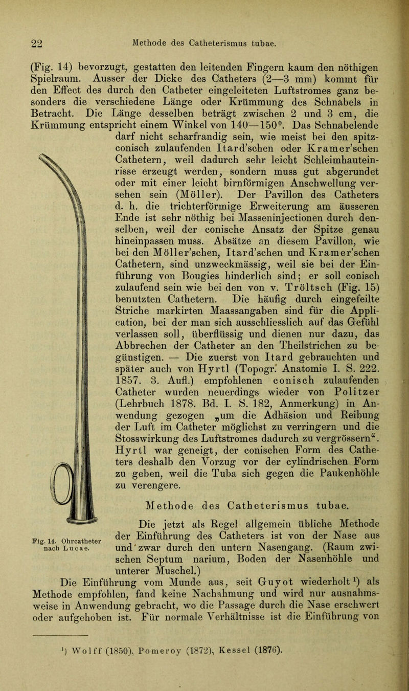 (Fig. 14) bevorzugt, gestatten den leitenden Fingern kaum den nöthigen Spielraum. Ausser der Dicke des Catheters (2—3 mm) kommt für den Effect des durch den Catbeter eingeleiteten Luftstromes ganz be- sonders die verschiedene Länge oder Krümmung des Schnabels in Betracht. Die Länge desselben beträgt zwischen 2 und 3 cm, die Krümmung entspricht einem Winkel von 140—150°. Das Schnabelende darf nicht scharfrandig sein, wie meist bei den spitz- conisch zulaufenden Itard’schen oder Kramer’schen Cathetern, weil dadurch sehr leicht Schleimhautein- risse erzeugt werden, sondern muss gut abgerundet oder mit einer leicht bimförmigen Anschwellung ver- sehen sein (Möller). Der Pavillon des Catheters d. h. die trichterförmige Erweiterung am äusseren Ende ist sehr nöthig bei Masseninjectionen durch den- selben, weil der conische Ansatz der Spitze genau hineinpassen muss. Absätze an diesem Pavillon, wie bei den Möller’schen, Itard’schen und Kramer’schen Cathetern, sind unzweckmässig, weil sie bei der Ein- führung von Bougies hinderlich sind; er soll conisch zulaufend sein wie bei den von v. Tröltsch (Fig. 15) benutzten Cathetern. Die häufig durch eingefeilte Striche markirten Maassangaben sind für die Appli- cation, bei der man sich ausschliesslich auf das Gefühl verlassen soll, überflüssig und dienen nur dazu, das Abbrechen der Catheter an den Theilstrichen zu be- günstigen. — Die zuerst von Itard gebrauchten und später auch von Hyrtl (Topogr. Anatomie I. S. 222. 1857. 3. Aufl.) empfohlenen conisch zulaufenden Catheter wurden neuerdings wieder von Politzer (Lehrbuch 1878. Bd. I. S. 182, Anmerkung) in An- wendung gezogen „um die Adhäsion und Reibung der Luft im Catheter möglichst zu verringern und die Stosswirkung des Luftstromes dadurch zu vergrösserna. Hyrtl war geneigt, der conischen Form des Cathe- ters deshalb den Vorzug vor der cylindrischen Form zu geben, weil die Tuba sich gegen die Paukenhöhle zu verengere. Methode des Catheterismus tubae. Die jetzt als Regel allgemein übliche Methode ... der Einführung des Catheters ist von der Nase aus nach Lucae. und'zwar durch den untern Nasengang. (Kaum zwi- schen Septum narium, Boden der Nasenhöhle und unterer Muschel.) Die Einführung vom Munde aus, seit Guyot wiederholt1) als Methode empfohlen, fand keine Nachahmung und wird nur ausnahms- weise in Anwendung gebracht, wo die Passage durch die Nase erschwert oder aufgehoben ist. Für normale Verhältnisse ist die Einführung von J) Wolff (1850), Pomeroy (1872), Kessel (1876).