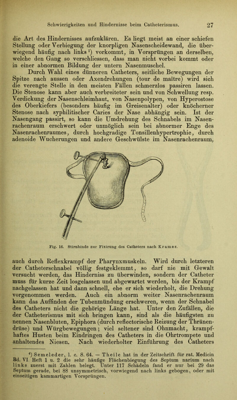 die Art des Hindernisses aufzuklären. Es liegt meist an einer schiefen Stellung oder Verbiegung der knorpligen Nasenscheidewand, die über- wiegend häufig nach links1) vorkommt, in Vorsprüngen an derselben, welche den Gang so verschliessen, dass man nicht vorbei kommt oder in einer abnormen Bildung der untern Nasenmuschel. Durch Wahl eines dünneren Catheters, seitliche Bewegungen der Spitze nach aussen oder Axendrehungen (tour de maitre) wird sich die verengte Stelle in den meisten Fällen schmerzlos passiren lassen. Die Stenose kann aber auch verbreiteter sein und von Schwellung resp. Verdickung der Nasenschleimhaut, von Nasenpolypen, von Hyperostose des Oberkiefers (besonders häufig im Greisenalter) oder knöcherner Stenose nach syphilitischer Caries der Nase abhängig sein. Ist der Nasengang passirt, so kann die Umdrehung des Schnabels im Nasen- rachenraum erschwert oder unmöglich sein bei abnormer Enge des Nasenrachenraumes, durch hochgradige Tonsillenhypertrophie, durch adenoide Wucherungen und andere Geschwülste im Nasenrachenraum, Fig. 16. Stirnbinde zur Fixirung des Catheters nach Kramer. auch durch Reflexkrampf der Pharynxmuskeln. Wird durch letzteren der Catheterschnabel völlig festgeklemmt, so darf nie mit Gewalt versucht werden, das Hinderniss zu überwinden, sondern der Catheter muss für kurze Zeit losgelassen und abgewartet werden, bis der Krampf nachgelassen hat und dann schnell, ehe er sich wiederholt, die Drehung vorgenommen werden. Auch ein abnorm weiter Nasenrachenraum kann das Auffinden der Tubenmündung erschweren, wenn der Schnabel des Catheters nicht die gehörige Länge hat. Unter den Zufällen, die der Catheterismus mit sich bringen kann, sind als die häufigsten zu nennen Nasenbluten, Epiphora (durch reflectorische Reizung der Thränen- drüse) und Würgbewegungen; viel seltener sind Ohnmacht, krampf- haftes Husten beim Eindringen des Catheters in die Ohrtrompete und anhaltendes Niesen. Nach wiederholter Einführung des Catheters 4)Semeleder, 1. c. S. 64. — Theile hat in der Zeitschrift für rat. Medicin Bd. YI. Heft 1 n. 2 die sehr häufige Flächenbiegung des Septum narium nach links zuerst mit Zahlen belegt. Unter 117 Schädeln fand er nur bei 29 das Septum gerade, bei 88 unsymmetrisch, vorwiegend nach links gebogen, oder mit einseitigen kammartigen Vorsprüngen.