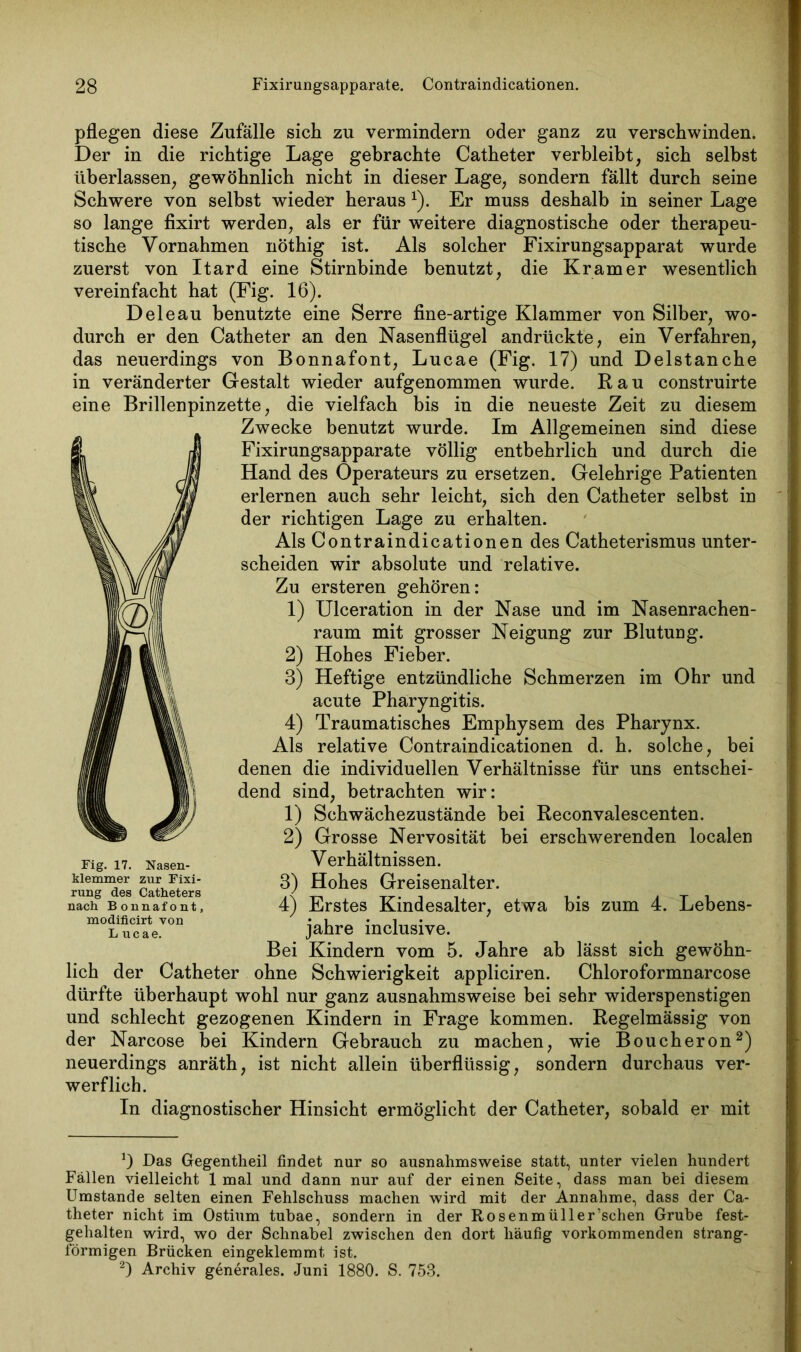 pflegen diese Zufälle sich zu vermindern oder ganz zu verschwinden. Der in die richtige Lage gebrachte Catheter verbleibt, sich selbst überlassen, gewöhnlich nicht in dieser Lage, sondern fällt durch seine Schwere von selbst wieder heraus x). Er muss deshalb in seiner Lage so lange fixirt werden, als er für weitere diagnostische oder therapeu- tische Vornahmen nöthig ist. Als solcher Fixirungsapparat wurde zuerst von Itard eine Stirnbinde benutzt, die Kramer wesentlich vereinfacht hat (Fig. 16). D eie au benutzte eine Serre fine-artige Klammer von Silber, wo- durch er den Catheter an den Nasenflügel andrückte, ein Verfahren, das neuerdings von Bonnafont, Lucae (Fig. 17) und Delstanche in veränderter Gestalt wieder aufgenommen wurde. Rau construirte eine Brillenpinzette, die vielfach bis in die neueste Zeit zu diesem Zwecke benutzt wurde. Im Allgemeinen sind diese Fixirungsapparate völlig entbehrlich und durch die Hand des Operateurs zu ersetzen. Gelehrige Patienten erlernen auch sehr leicht, sich den Catheter selbst in der richtigen Lage zu erhalten. Als Contraindicationen des Catheterismus unter- scheiden wir absolute und relative. Zu ersteren gehören: 1) Ulceration in der Nase und im Nasenrachen- raum mit grosser Neigung zur Blutung. Hohes Fieber. 3) Heftige entzündliche Schmerzen im Ohr und acute Pharyngitis. Traumatisches Emphysem des Pharynx, relative Contraindicationen d. h. solche, bei denen die individuellen Verhältnisse für uns entschei- dend sind, betrachten wir: 1) Schwächezustände bei Reconvalescenten. 2) Grosse Nervosität bei erschwerenden localen Verhältnissen. 3) Hohes Greisenalter. 4) Erstes Kindesalter, etwa bis zum 4. Lebens- jahre inclusive. Bei Kindern vom 5. Jahre ab lässt sich gewöhn- lich der Catheter ohne Schwierigkeit appliciren. Chloroformnarcose dürfte überhaupt wohl nur ganz ausnahmsweise bei sehr widerspenstigen und schlecht gezogenen Kindern in Frage kommen. Regelmässig von der Narcose bei Kindern Gebrauch zu machen, wie Boucheron* 2) neuerdings anräth, ist nicht allein überflüssig, sondern durchaus ver- werflich. In diagnostischer Hinsicht ermöglicht der Catheter, sobald er mit 2) 4) Als Fig. 17. Nasen- klemmer zur Fixi- rung des Catheters nach Bonnafont, modificirt von L ucae. *) Das Gegentheil findet nur so ausnahmsweise statt, unter vielen hundert Fällen vielleicht 1 mal und dann nur auf der einen Seite, dass man hei diesem Umstande selten einen Fehlschuss machen wird mit der Annahme, dass der Ca- theter nicht im Ostium tubae, sondern in der Rosenmüller’schen Grube fest- gehalten wird, wo der Schnabel zwischen den dort häufig vorkommenden strang- förmigen Brücken eingeklemmt ist. 2) Archiv generales. Juni 1880. S. 753.