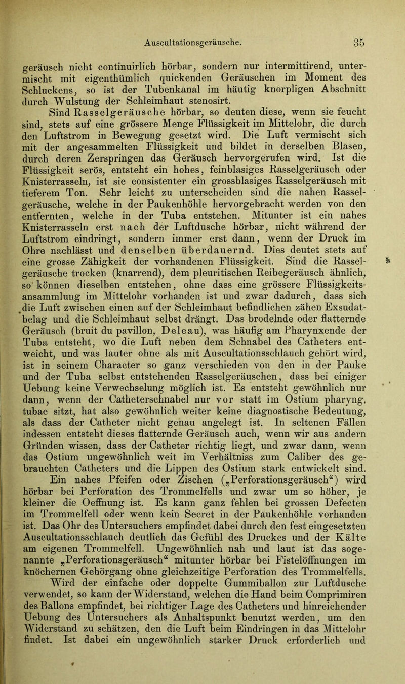 geräusch nicht continuirlich hörbar, sondern nur intermittirend, unter- mischt mit eigenthümlich quiekenden Geräuschen im Moment des Schluckens, so ist der Tubenkanal im häutig knorpligen Abschnitt durch Wulstung der Schleimhaut stenosirt. Sind Rasselgeräusche hörbar, so deuten diese, wenn sie feucht sind, stets auf eine grössere Menge Flüssigkeit im Mittelohr, die durch den Luftstrom in Bewegung gesetzt wird. Die Luft vermischt sich mit der angesammelten Flüssigkeit und bildet in derselben Blasen, durch deren Zerspringen das Geräusch hervorgerufen wird. Ist die Flüssigkeit serös, entsteht ein hohes, feinblasiges Rasselgeräusch oder Knisterrasseln, ist sie consistenter ein grossblasiges Rasselgeräusch mit tieferem Ton. Sehr leicht zu unterscheiden sind die nahen Rassel- geräusche, welche in der Paukenhöhle hervorgebracht werden von den entfernten, welche in der Tuba entstehen. Mitunter ist ein nahes Knisterrasseln erst nach der Luftdusche hörbar, nicht während der Luftstrom eindringt, sondern immer erst dann, wenn der Druck im Ohre nachlässt und denselben überdauernd. Dies deutet stets auf eine grosse Zähigkeit der vorhandenen Flüssigkeit. Sind die Rassel- geräusche trocken (knarrend), dem pleuritischen Reibegeräusch ähnlich, so können dieselben entstehen, ohne dass eine grössere Flüssigkeits- ansammlung im Mittelohr vorhanden ist und zwar dadurch, dass sich .die Luft zwischen einen auf der Schleimhaut befindlichen zähen Exsudat- belag und die Schleimhaut selbst drängt. Das brodelnde oder flatternde Geräusch (bruit du pavillon, D eie au), was häufig am Pharynxende der Tuba entsteht, wo die Luft neben dem Schnabel des Catheters ent- weicht, und was lauter ohne als mit Auscultationsschlauch gehört wird, ist in seinem Character so ganz verschieden von den in der Pauke und der Tuba selbst entstehenden Rasselgeräuschen, dass bei einiger Uebung keine Verwechselung möglich ist. Es entsteht gewöhnlich nur dann, wenn der Catheterschnabel nur vor statt im Ostium pharyng. tubae sitzt, hat also gewöhnlich weiter keine diagnostische Bedeutung, als dass der Catheter nicht genau angelegt ist. In seltenen Fällen indessen entsteht dieses flatternde Geräusch auch, wenn wir aus andern Gründen wissen, dass der Catheter richtig liegt, und zwar dann, wenn das Ostium ungewöhnlich weit im Verhältniss zum Caliber des ge- brauchten Catheters und die Lippen des Ostium stark entwickelt sind. Ein nahes Pfeifen oder Zischen („Perforationsgeräusch“) wird hörbar bei Perforation des Trommelfells und zwar um so höher, je kleiner die Oeffnung ist. Es kann ganz fehlen bei grossen Defecten im Trommelfell oder wenn kein Secret in der Paukenhöhle vorhanden ist. Das Ohr des Untersuchers empfindet dabei durch den fest eingesetzten Auscultationsschlauch deutlich das Gefühl des Druckes und der Kälte am eigenen Trommelfell. Ungewöhnlich nah und laut ist das soge- nannte „Perforationsgeräusch“ mitunter hörbar bei FistelöfFnungen im knöchernen Gehörgang ohne gleichzeitige Perforation des Trommelfells. Wird der einfache oder doppelte Gummiballon zur Luftdusche verwendet, so kann der Widerstand, welchen die Hand beim Comprimiren des Ballons empfindet, bei richtiger Lage des Catheters und hinreichender Uebung des Untersuchers als Anhaltspunkt benutzt werden, um den Widerstand zu schätzen, den die Luft beim Eindringen in das Mittelohr findet. Ist dabei ein ungewöhnlich starker Druck erforderlich und