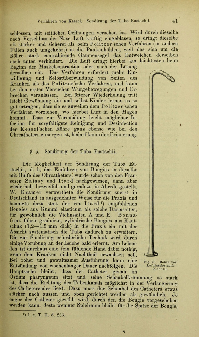 schlossen, mit seitlichen Oeffnungen versehen ist. Wird durch dieselbe nach Verschluss der Nase Luft kräftig eingeblasen, so dringt dieselbe oft stärker und sicherer als beim Pölitz er 'sehen Verfahren (in andern Fällen auch umgekehrt) in die Paukenhöhlen, weil das sich um die Röhre stark contrahirende Gaumensegel das Entweichen derselben nach unten verhindert. Die Luft dringt hierbei am leichtesten beim Beginn der Muskelcontraction oder nach der Lösung derselben ein. Das Verfahren erfordert mehr Ein- willigung und Selbstüberwindung von Seiten des Kranken als das Politzer’sche Verfahren, und kann bei den ersten Versuchen Würgebewegungen und Er- brechen veranlassen. Bei öfterer Wiederholung tritt leicht Gewöhnung ein und selbst Kinder lernen es so gut ertragen, dass sie es zuweilen dem Politzer’schen Verfahren vorziehen, wo hierbei Luft in den Magen kommt. Dass zur Vermeidung leicht möglicher In- fection für sorgfältigste Reinigung und Desinfection der Kessel’schen Röhre ganz ebenso wie bei den Ohrcathetern zu sorgen ist, bedarf kaum der Erinnerung. § 5. Sondirung der Tuba Eustachii. Die Möglichkeit der Sondirung der Tuba Eu- stachii, d. h. das Einführen von Bougies in dieselbe mit Hülfe des Ohrcatheters,’ wurde schon von den Fran- zosen Saissy und Itard nachgewiesen, dann aber wiederholt bezweifelt und geradezu in Abrede gestellt. W. Kramer verwerthete die Sondirung zuerst in Deutschland in ausgedehnter Weise für die Praxis und benutzte dazu statt der von Itard1) empfohlenen Bougies aus Gummi elasticum als solche Darmsaiten, für gewöhnlich die Violinsaiten A und E. Bonna- font führte graduirte, cylindrische Bougies aus Kaut- schuk (1,2—1,5 mm dick) in die Praxis ein mit der Absicht systematisch die Tuba dadurch zu erweitern. Die zur Sondirung erforderliche Technik wird durch einige Vorübung an der Leiche bald erlernt. Am Leben- den ist durchaus eine fein fühlende Hand dabei nöthig, wenn dem Kranken nicht Nachtheil erwachsen soll. Bei roher und gewaltsamer Ausführung kann eine Entzündung von wochenlanger Dauer nachfolgen. Die Hauptsache bleibt, dass der Catheter genau im Ostium pharyngeum sitzt und seine Schnabelkrümmung so stark ist, dass die Richtung des Tubenkanals möglichst in der Verlängerung des Catheterendes liegt. Dazu muss der Schnabel des Catheters etwas stärker nach aussen und oben gerichtet werden als gewöhnlich. Je enger der Catheter gewählt wird, durch den die Bougie vorgeschoben werden kann, desto weniger Spielraum bleibt für die Spitze der Bougie, Fig. 23. Röhre zur Luftdusche nach Kessel. l) 1. c. T. II. S. 233.