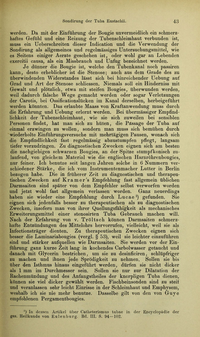 werden. Da mit der Einführung der Bougie unvermeidlich ein schmerz- haftes Gefühl und eine Reizung der Tubenschleimhaut verbunden ist, muss ein Ueberschreiten dieser Indication und die Verwendung der Sondirung als allgemeines und regelmässiges Untersuchungsmittel, wie es Seitens einiger Aerzte geschehen ist, oder wohl gar an Lebenden exercitii causa, als ein Missbrauch und Unfug bezeichnet werden. Je dünner die Bougie ist, welche den Tubenkanal noch passiren kann, desto erheblicher ist die Stenose; auch aus dem Grade des zu überwindenden Widerstandes lässt sich bei hinreichender Uebung auf Grad und Art der Stenose schliessen. Niemals soll ein Hinderniss mit Gewalt und plötzlich, etwa mit steifen Bougies, überwunden werden, weil dadurch falsche Wege gemacht werden oder sogar Verletzungen der Carotis, bei Ossificationslücken im Kanal derselben, herbeigeführt werden könnten. Das erlaubte Maass von Kraftanwendung muss durch die Erfahrung und Uebung erlernt werden. Bei übermässiger Empfind- lichkeit der Tubenschleimhaut, wie sie sich zuweilen bei sensiblen Personen findet, hat man sich zu hüten, die Passage der Tuba auf einmal erzwingen zu wollen, sondern man muss sich bemühen durch wiederholte Einführungsversuche mit mehrtägigen Pausen, wonach sich die Empfindlichkeit fast regelmässig abzustumpfen pflegt, langsam tiefer vorzudringen. Zu diagnostischen Zwecken eignen sich am besten die nachgiebigen schwarzen Bougies, an der Spitze stumpfkonisch zu- laufend, von gleichem Material wie die englischen Harnröhrenbougies, nur feiner. Ich benutze seit langen Jahren solche in 6 Nummern ver- schiedener Stärke, die ich vom Instrumentenmacher Lutter in Berlin bezogen habe. Die in früherer Zeit zu diagnostischen und therapeu- tischen Zwecken auf Kramer's Empfehlung fast allgemein üblichen Darmsaiten sind später von dem Empfehler selbst verworfen worden und jetzt wohl fast allgemein verlassen worden. Ganz neuerdings haben sie wieder eine Empfehlung durch Lucae1) gefunden. Sie eignen sich jedenfalls besser zu therapeutischen als zu diagnostischen Zwecken, insofern man von ihrer Quellungsfähigkeit als mechanisches Erweiterungsmittel einer stenosirten Tuba Gebrauch machen will. Nach der Erfahrung von v. Tröltsch können Darmsaiten schmerz- hafte Entzündungen des Mittelohrs hervorrufen, vielleicht, weil sie als Infectionsträger dienten. Zu therapeutischen Zwecken eignen sich besser die Laminariabougies (vergl. § 53), weil sie leichter einzuführen sind und stärker aufquellen wie Darmsaiten. Sie werden vor der Ein- führung ganz kurze Zeit lang in kochendes Carbolwasser getaucht und danach mit Glycerin bestrichen, um sie zu desinficiren, schlüpfriger zu machen und ihnen jede Sprödigkeit zu nehmen. Sollen sie bis über den Isthmus hinaus eingeführt werden, dürfen sie nicht dicker als 1 mm im Durchmesser sein. Sollen sie nur zur Dilatation der Rachenmündung und des Anfangstheiles der knorpligen Tuba dienen, können sie viel dicker gewählt werden. Fischbeinsonden sind zu steif und veranlassen sehr leicht Einrisse in der Schleimhaut und Emphysem, weshalb ich sie nie mehr benutze. Dasselbe gilt von den von Guye empfohlenen Pergamentbougies. a) In dessen Artikel über Catlieterismus tubae in der Encyclopädie der ges. Heilkunde von Eulenburg. Bd. III. S. 94—102.