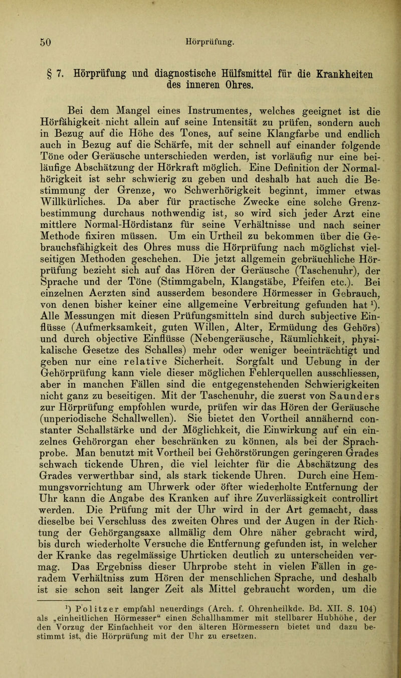 § 7. Hörprüfung und diagnostische Hülfsmittel für die Krankheiten des inneren Ohres. Bei dem Mangel eines Instrumentes, welches geeignet ist die Hörfähigkeit nicht allein auf seine Intensität zu prüfen, sondern auch in Bezug auf die Höhe des Tones, auf seine Klangfarbe und endlich auch in Bezug auf die Schärfe, mit der schnell auf einander folgende Töne oder Geräusche unterschieden werden, ist vorläufig nur eine bei- läufige Abschätzung der Hörkraft möglich. Eine Definition der Normal- hörigkeit ist sehr schwierig zu geben und deshalb hat auch die Be- stimmung der Grenze, wo Schwerhörigkeit beginnt, immer etwas Willkürliches. Da aber für practische Zwecke eine solche Grenz- bestimmung durchaus nothwendig ist, so wird sich jeder Arzt eine mittlere Normal-Hördistanz für seine Verhältnisse und nach seiner Methode fixiren müssen. Um ein Urtheil zu bekommen über die Ge- brauchsfähigkeit des Ohres muss die Hörprüfung nach möglichst viel- seitigen Methoden geschehen. Die jetzt allgemein gebräuchliche Hör- prüfung bezieht sich auf das Hören der Geräusche (Taschenuhr), der Sprache und der Töne (Stimmgabeln, Klangstäbe, Pfeifen etc.). Bei einzelnen Aerzten sind ausserdem besondere Hörmesser in Gebrauch, von denen bisher keiner eine allgemeine Verbreitung gefunden hatx). Alle Messungen mit diesen Prüfungsmitteln sind durch subjective Ein- flüsse (Aufmerksamkeit, guten Willen, Alter, Ermüdung des Gehörs) und durch objective Einflüsse (Nebengeräusche, Räumlichkeit, physi- kalische Gesetze des Schalles) mehr oder weniger beeinträchtigt und geben nur eine relative Sicherheit. Sorgfalt und Uebung in der Gehörprüfung kann viele dieser möglichen Fehlerquellen ausschliessen, aber in manchen Fällen sind die entgegenstehenden Schwierigkeiten nicht ganz zu beseitigen. Mit der Taschenuhr, die zuerst von Saunders zur Hörprüfung empfohlen wurde, prüfen wir das Hören der Geräusche (unperiodische Schallwellen). Sie bietet den Vortheil annähernd con- stanter Schallstärke und der Möglichkeit, die Einwirkung auf ein ein- zelnes Gehörorgan eher beschränken zu können, als bei der Sprach- probe. Man benutzt mit Vortheil bei Gehörstörungen geringeren Grades schwach tickende Uhren, die viel leichter für die Abschätzung des Grades verwerthbar sind, als stark tickende Uhren. Durch eine Hem- mungsvorrichtung am Uhrwerk oder öfter wiederholte Entfernung der Uhr kann die Angabe des Kranken auf ihre Zuverlässigkeit controllirt werden. Die Prüfung mit der Uhr wird in der Art gemacht, dass dieselbe bei Verschluss des zweiten Ohres und der Augen in der Rich- tung der Gehörgangsaxe allmälig dem Ohre näher gebracht wird, bis durch wiederholte Versuche die Entfernung gefunden ist, in welcher der Kranke das regelmässige Uhrticken deutlich zu unterscheiden ver- mag. Das Ergebniss dieser Uhrprobe steht in vielen Fällen in ge- radem Verhältniss zum Hören der menschlichen Sprache, und deshalb ist sie schon seit langer Zeit als Mittel gebraucht worden, um die J) Politzer empfahl neuerdings (Arch. f. Ohrenheilkde. Bd. XII. S. 104) als „einheitlichen Hörmesser“ einen Schallhammer mit stellbarer Hubhöhe, der den Vorzug der Einfachheit vor den älteren Hörmessern bietet und dazu be- stimmt ist, die Hörprüfung mit der Uhr zu ersetzen.