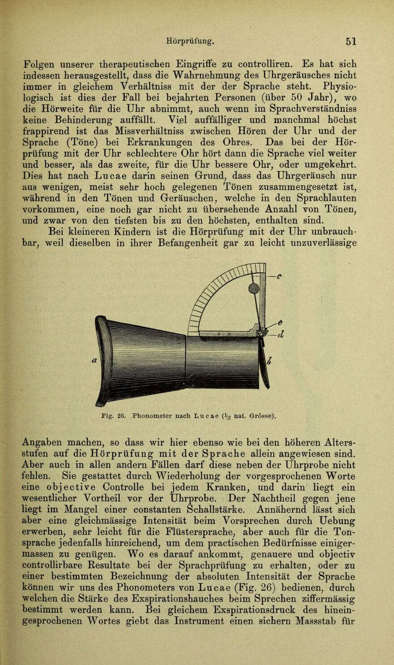 Folgen unserer therapeutischen Eingriffe zu controlliren. Es hat sich indessen herausgestellt, dass die Wahrnehmung des Uhrgeräusches nicht immer in gleichem Verhältniss mit der der Sprache steht. Physio- logisch ist dies der Fall bei bejahrten Personen (über 50 Jahr), wo die Hörweite für die Uhr abnimmt, auch wenn im Sprachverständniss keine Behinderung auffällt. Viel auffälliger und manchmal höchst frappirend ist das Missverhältniss zwischen Hören der Uhr und der Sprache (Töne) bei Erkrankungen des Ohres. Das bei der Hör- prüfung mit der Uhr schlechtere Ohr hört dann die Sprache viel weiter und besser, als das zweite, für die Uhr bessere Ohr, oder umgekehrt. Dies hat nach Lucae darin seinen Grund, dass das Uhrgeräusch nur aus wenigen, meist sehr hoch gelegenen Tönen zusammengesetzt ist, während in den Tönen und Geräuschen, welche in den Sprachlauten Vorkommen, eine noch gar nicht zu übersehende Anzahl von Tönen, und zwar von den tiefsten bis zu den höchsten, enthalten sind. Bei kleineren Kindern ist die Hörprüfung mit der Uhr unbrauch- bar, weil dieselben in ihrer Befangenheit gar zu leicht unzuverlässige Angaben machen, so dass wir hier ebenso wie bei den höheren Alters- stufen auf die Hörprüfung mit der Sprache allein angewiesen sind. Aber auch in allen andern Fällen darf diese neben der Uhrprobe nicht fehlen. Sie gestattet durch Wiederholung der vorgesprochenen Worte eine objective Controlle bei jedem Kranken, und darin liegt ein wesentlicher Vortheil vor der Uhrprobe. Der Nachtheil gegen jene liegt im Mangel einer constanten Schallstärke. Annähernd lässt sich aber eine gleichmässige Intensität beim Vorsprechen durch Uebung erwerben, sehr leicht für die Flüstersprache, aber auch für die Ton- sprache jedenfalls hinreichend, um dem practischen Bedürfnisse einiger- massen zu genügen. Wo es darauf ankommt, genauere und objectiv controllirbare Resultate bei der Sprachprüfung zu erhalten, oder zu einer bestimmten Bezeichnung der absoluten Intensität der Sprache können wir uns des Phonometers von Lucae (Fig. 26) bedienen, durch welchen die Stärke des Exspirationshauches beim Sprechen ziffermässig bestimmt werden kann. Bei gleichem Exspirationsdruck des hinein- gesprochenen Wortes giebt das Instrument einen sichern Massstab für