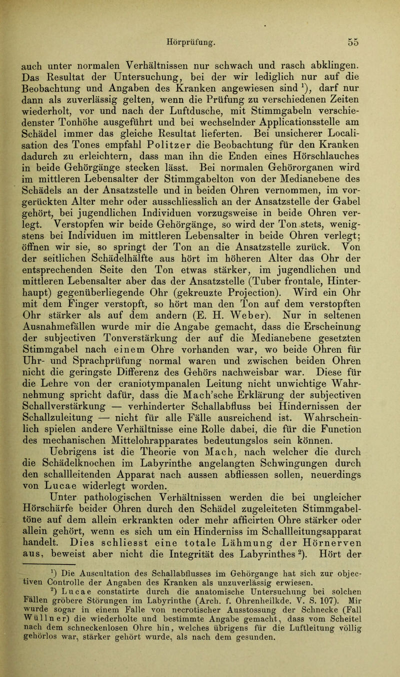 auch unter normalen Verhältnissen nur schwach und rasch abklingen. Das Resultat der Untersuchung, bei der wir lediglich nur auf die Beobachtung und Angaben des Kranken angewiesen sind *), darf nur dann als zuverlässig gelten, wenn die Prüfung zu verschiedenen Zeiten wiederholt, vor und nach der Luftdusche, mit Stimmgabeln verschie- denster Tonhöhe ausgeführt und bei wechselnder Applicationsstelle am Schädel immer das gleiche Resultat lieferten. Bei unsicherer Locali- sation des Tones empfahl Politzer die Beobachtung für den Kranken dadurch zu erleichtern, dass man ihn die Enden eines Hörschlauches in beide Gehörgänge stecken lässt. Bei normalen Gehörorganen wird im mittleren Lebensalter der Stimmgabelton von der Medianebene des Schädels an der Ansatzstelle und in beiden Ohren vernommen, im vor- gerückten Alter mehr oder ausschliesslich an der Ansatzstelle der Gabel gehört, bei jugendlichen Individuen vorzugsweise in beide Ohren ver- legt. Verstopfen wir beide Gehörgänge, so wird der Ton stets, wenig- stens bei Individuen im mittleren Lebensalter in beide Ohren verlegt; öffnen wir sie, so springt der Ton an die Ansatzstelle zurück. Von der seitlichen Schädelhälfte aus hört im höheren Alter das Ohr der entsprechenden Seite den Ton etwas stärker, im jugendlichen und mittleren Lebensalter aber das der Ansatzstelle (Tnber frontale, Hinter- haupt) gegenüberliegende Ohr (gekreuzte Projection). Wird ein Ohr mit dem Finger verstopft, so hört man den Ton auf dem verstopften Ohr stärker als auf dem andern (E. H. Weber). Nur in seltenen Ausnahmefällen wurde mir die Angabe gemacht, dass die Erscheinung der subjectiven Ton Verstärkung der auf die Medianebene gesetzten Stimmgabel nach einem Ohre vorhanden war, wo beide Ohren für Uhr- und Sprachprüfung normal waren und zwischen beiden Ohren nicht die geringste Differenz des Gehörs nachweisbar war. Diese für die Lehre von der craniotympanalen Leitung nicht unwichtige Wahr- nehmung spricht dafür, dass die Mach’sche Erklärung der subjectiven Schallverstärkung — verhinderter Schallabfluss bei Hindernissen der Schallzuleitung — nicht für alle Fälle ausreichend ist. Wahrschein- lich spielen andere Verhältnisse eine Rolle dabei, die für die Function des mechanischen Mittelohrapparates bedeutungslos sein können. Uebrigens ist die Theorie von Mach, nach welcher die durch die Schädelknochen im Labyrinthe angelangten Schwingungen durch den schallleitenden Apparat nach aussen abfliessen sollen, neuerdings von Lucae widerlegt worden. Unter pathologischen Verhältnissen werden die bei ungleicher Hörschärfe beider Ohren durch den Schädel zugeleiteten Stimmgabel- töne auf dem allein erkrankten oder mehr afficirten Ohre stärker oder allein gehört, wenn es sich um ein Hinderniss im Schallleitungsapparat handelt. Dies schliesst eine totale Lähmung der Hörnerven aus, beweist aber nicht die Integrität des Labyrinthes* 2). Hört der *) Die Auscultation des Schallabflusses im Gehörgange hat sich zur objec- tiven Controlle der Angaben des Kranken als unzuverlässig erwiesen. 2) Lucae constatirte durch die anatomische Untersuchung bei solchen Fällen gröbere Störungen im Labyrinthe (Arch. f. Ohrenheilkde. V. S. 107). Mir wurde sogar in einem Falle von necrotischer Ausstossung der Schnecke (Fall Wüllner) die wiederholte und bestimmte Angabe gemacht, dass vom Scheitel nach dem schneckenlosen Ohre hin, welches übrigens für die Luftleitung völlig gehörlos war, stärker gehört wurde, als nach dem gesunden.