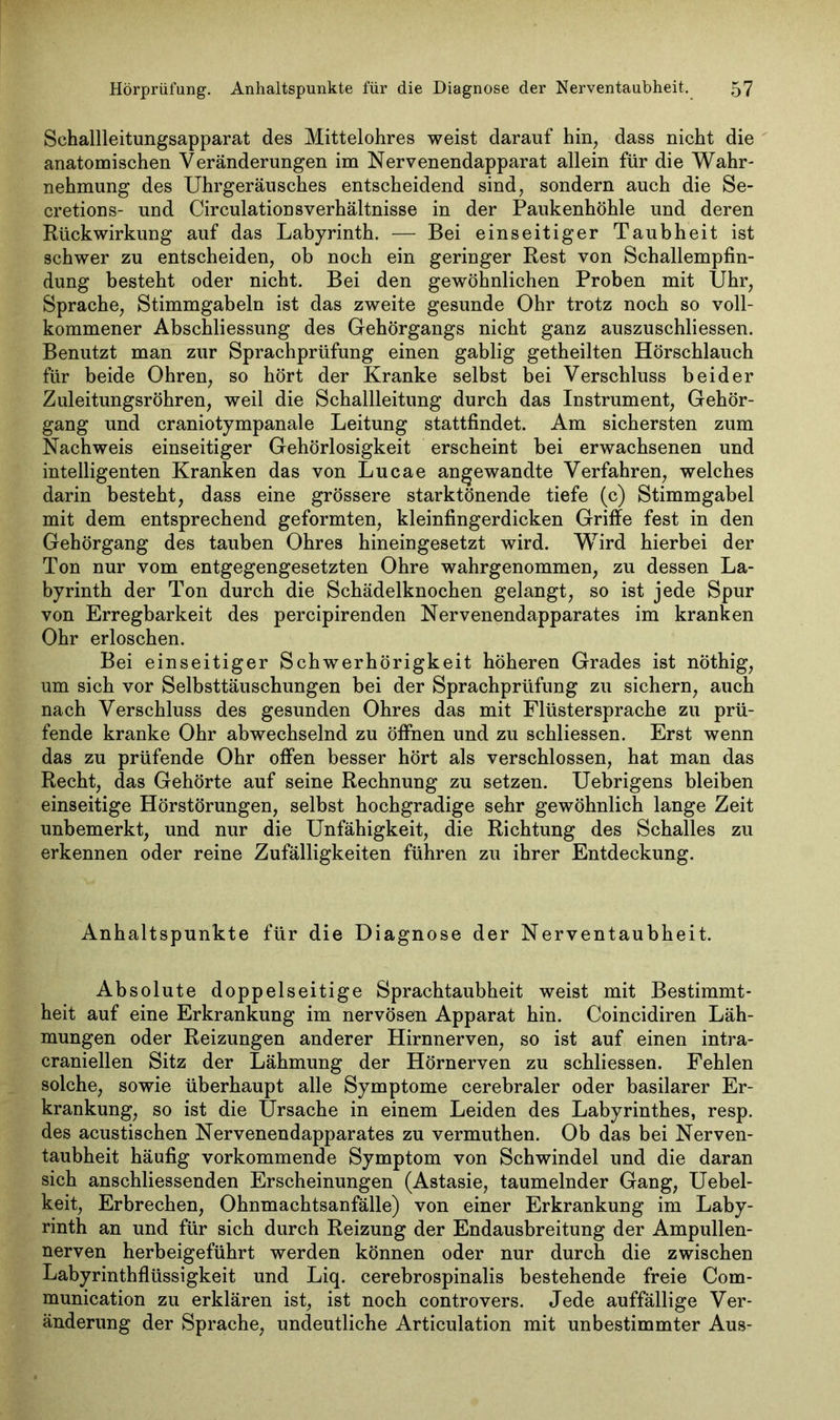 Schallleitungsapparat des Mittelohres weist darauf hin, dass nicht die anatomischen Veränderungen im Nervenendapparat allein für die Wahr- nehmung des Uhrgeräusches entscheidend sind, sondern auch die Se- cretions- und Circulationsverhältnisse in der Paukenhöhle und deren Rückwirkung auf das Labyrinth. — Bei einseitiger Taubheit ist schwer zu entscheiden, ob noch ein geringer Rest von Schallempfin- dung besteht oder nicht. Bei den gewöhnlichen Proben mit Uhr, Sprache, Stimmgabeln ist das zweite gesunde Ohr trotz noch so voll- kommener Abschliessung des Gehörgangs nicht ganz auszuschliessen. Benutzt man zur Sprachprüfung einen gablig getheilten Hörschlauch für beide Ohren, so hört der Kranke selbst bei Verschluss beider Zuleitungsröhren, weil die Schallleitung durch das Instrument, Gehör- gang und craniotympanale Leitung stattfindet. Am sichersten zum Nachweis einseitiger Gehörlosigkeit erscheint bei erwachsenen und intelligenten Kranken das von Lucae angewandte Verfahren, welches darin besteht, dass eine grössere starktönende tiefe (c) Stimmgabel mit dem entsprechend geformten, kleinfingerdicken Griffe fest in den Gehörgang des tauben Ohres hineingesetzt wird. Wird hierbei der Ton nur vom entgegengesetzten Ohre wahrgenommen, zu dessen La- byrinth der Ton durch die Schädelknochen gelangt, so ist jede Spur von Erregbarkeit des percipirenden Nervenendapparates im kranken Ohr erloschen. Bei einseitiger Schwerhörigkeit höheren Grades ist nöthig, um sich vor Selbsttäuschungen bei der Sprachprüfung zu sichern, auch nach Verschluss des gesunden Ohres das mit Flüstersprache zu prü- fende kranke Ohr abwechselnd zu öffnen und zu schliessen. Erst wenn das zu prüfende Ohr offen besser hört als verschlossen, hat man das Recht, das Gehörte auf seine Rechnung zu setzen. Uebrigens bleiben einseitige Hörstörungen, selbst hochgradige sehr gewöhnlich lange Zeit unbemerkt, und nur die Unfähigkeit, die Richtung des Schalles zu erkennen oder reine Zufälligkeiten führen zu ihrer Entdeckung. Anhaltspunkte für die Diagnose der Nerventaubheit. Absolute doppelseitige Sprachtaubheit weist mit Bestimmt- heit auf eine Erkrankung im nervösen Apparat hin. Coincidiren Läh- mungen oder Reizungen anderer Hirnnerven, so ist auf einen intra- craniellen Sitz der Lähmung der Hörnerven zu schliessen. Fehlen solche, sowie überhaupt alle Symptome cerebraler oder basilarer Er- krankung, so ist die Ursache in einem Leiden des Labyrinthes, resp. des acustischen Nervenendapparates zu vermuthen. Ob das bei Nerven- taubheit häufig vorkommende Symptom von Schwindel und die daran sich anschliessenden Erscheinungen (Astasie, taumelnder Gang, Uebel- keit, Erbrechen, Ohnmachtsanfälle) von einer Erkrankung im Laby- rinth an und für sich durch Reizung der Endausbreitung der Ampullen- nerven herbeigeführt werden können oder nur durch die zwischen Labyrinthflüssigkeit und Liq. cerebrospinalis bestehende freie Com- munication zu erklären ist, ist noch controvers. Jede auffällige Ver- änderung der Sprache, undeutliche Articulation mit unbestimmter Aus-