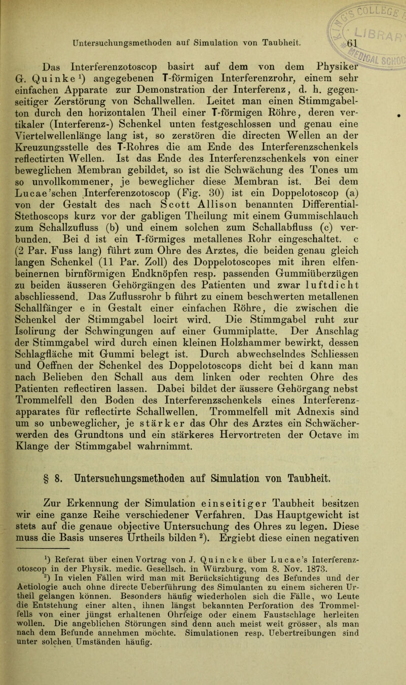 Das Interferenzotoscop basirt auf dem von dem Physiker G. Quinke1) angegebenen T-förmigen Interferenzrohr, einem sehr einfachen Apparate zur Demonstration der Interferenz, d. h. gegen- seitiger Zerstörung von Schallwellen. Leitet man einen Stimmgabel- ton durch den horizontalen Theil einer T-förmigen Röhre, deren ver- tikaler (Interferenz-) Schenkel unten festgeschlossen und genau eine Viertelwellenlänge lang ist, so zerstören die directen Wellen an der Kreuzungsstelle des T-Rohres die am Ende des Interferenzschenkels reflectirten Wellen. Ist das Ende des Interferenzschenkels von einer beweglichen Membran gebildet, so ist die Schwächung des Tones um so unvollkommener, je beweglicher diese Membran ist. Bei dem Lucae’schen Interferenzotoscop (Fig. 30) ist ein Doppelotoscop (a) von der Gestalt des nach Scott Allison benannten Differential- Stethoscops kurz vor der gabligen Theilung mit einem Gummischlauch zum Schallzufluss (b) und einem solchen zum Schallabfluss (c) ver- bunden. Bei d ist ein T-förmiges metallenes Rohr eingeschaltet, c (2 Par. Fuss lang) führt zum Ohre des Arztes, die beiden genau gleich langen Schenkel (11 Par. Zoll) des Doppelotoscopes mit ihren elfen- beinernen bimförmigen Endknöpfen resp. passenden Gummiüberzügen zu beiden äusseren Gehörgängen des Patienten und zwar luftdicht abschliessend. Das Zuflussrohr b führt zu einem beschwerten metallenen Schallfänger e in Gestalt einer einfachen Röhre, die zwischen die Schenkel der Stimmgabel locirt wird. Die Stimmgabel ruht zur Isolirung der Schwingungen auf einer Gummiplatte. Der Anschlag der Stimmgabel wird durch einen kleinen Holzhammer bewirkt, dessen Schlagfläche mit Gummi belegt ist. Durch abwechselndes Schliessen und OefFnen der Schenkel des Doppelotoscops dicht bei d kann man nach Belieben den Schall aus dem linken oder rechten Ohre des Patienten reflectiren lassen. Dabei bildet der äussere Gehörgang nebst Trommelfell den Boden des Interferenzschenkels eines Interferenz- apparates für reflectirte Schallwellen. Trommelfell mit Adnexis sind um so unbeweglicher, je stärker das Ohr des Arztes ein Schwächer- werden des Grundtons und ein stärkeres Hervortreten der Octave im Klange der Stimmgabel wahrnimmt. § 8. Untersuchungsmethoden auf Simulation von Taubheit. Zur Erkennung der Simulation einseitiger Taubheit besitzen wir eine ganze Reihe verschiedener Verfahren. Das Hauptgewicht ist stets auf die genaue objective Untersuchung des Ohres zu legen. Diese muss die Basis unseres Urtheils bilden 2). Ergiebt diese einen negativen 0 Referat über einen Vortrag von J. Quincke über Lucae’s Interferenz- otoscop in der Physik, medic. Gesellsch. in Würzburg, vom 8. Nov. 1878. 2) In vielen Fällen wird man mit Berücksichtigung des Befundes und der Aetiologie auch ohne directe Ueberführung des Simulanten zu einem sicheren Ur- theil gelangen können. Besonders häufig wiederholen sich die Fälle, wo Leute die Entstehung einer alten, ihnen längst bekannten Perforation des Trommel- fells von einer jüngst erhaltenen Ohrfeige oder einem Faustschlage herleiten wollen. Die angeblichen Störungen sind denn auch meist weit grösser, als man nach dem Befunde annehmen möchte. Simulationen resp. Uebertreibungen sind unter solchen Umständen häufig.