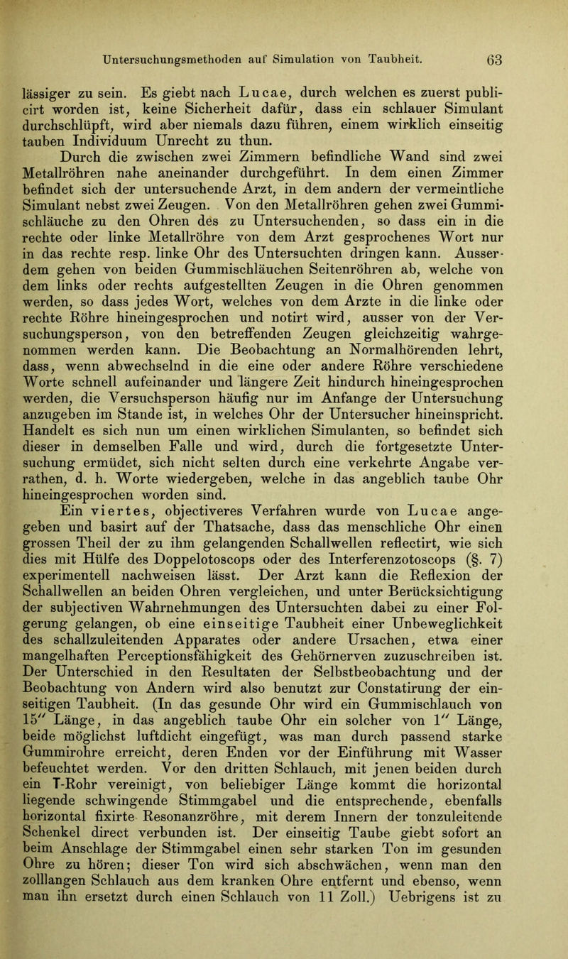 lässiger zu sein. Es giebt nach Lucae, durch welchen es zuerst publi- cirt worden ist, keine Sicherheit dafür, dass ein schlauer Simulant durchschlüpft, wird aber niemals dazu führen, einem wirklich einseitig tauben Individuum Unrecht zu thun. Durch die zwischen zwei Zimmern befindliche Wand sind zwei Metallröhren nahe aneinander durchgeführt. In dem einen Zimmer befindet sich der untersuchende Arzt, in dem andern der vermeintliche Simulant nebst zwei Zeugen. Von den Metallröhren gehen zwei Gummi- schläuche zu den Ohren des zu Untersuchenden, so dass ein in die rechte oder linke Metallröhre von dem Arzt gesprochenes Wort nur in das rechte resp. linke Ohr des Untersuchten dringen kann. Ausser- dem gehen von beiden Gummischläuchen Seitenröhren ab, welche von dem links oder rechts aufgestellten Zeugen in die Ohren genommen werden, so dass jedes Wort, welches von dem Arzte in die linke oder rechte Röhre hineingesprochen und notirt wird, ausser von der Ver- suchungsperson, von den betreffenden Zeugen gleichzeitig wahrge- nommen werden kann. Die Beobachtung an Normalhörenden lehrt, dass, wenn abwechselnd in die eine oder andere Röhre verschiedene Worte schnell aufeinander und längere Zeit hindurch hineingesprochen werden, die Versuchsperson häufig nur im Anfänge der Untersuchung anzugeben im Stande ist, in welches Ohr der Untersucher hineinspricht. Handelt es sich nun um einen wirklichen Simulanten, so befindet sich dieser in demselben Falle und wird, durch die fortgesetzte Unter- suchung ermüdet, sich nicht selten durch eine verkehrte Angabe ver- rathen, d. h. Worte wiedergeben, welche in das angeblich taube Ohr hineingesprochen worden sind. Ein viertes, objectiveres Verfahren wurde von Lucae ange- geben und basirt auf der Thatsache, dass das menschliche Ohr einen grossen Theil der zu ihm gelangenden Schallwellen reflectirt, wie sich dies mit Hülfe des Doppelotoscops oder des Interferenzotoscops (§. 7) experimentell nachweisen lässt. Der Arzt kann die Reflexion der Schallwellen an beiden Ohren vergleichen, und unter Berücksichtigung der subjectiven Wahrnehmungen des Untersuchten dabei zu einer Fol- gerung gelangen, ob eine einseitige Taubheit einer Unbeweglichkeit des schallzuleitenden Apparates oder andere Ursachen, etwa einer mangelhaften Perceptionsfähigkeit des Gehörnerven zuzuschreiben ist. Der Unterschied in den Resultaten der Selbstbeobachtung und der Beobachtung von Andern wird also benutzt zur Constatirung der ein- seitigen Taubheit. (In das gesunde Ohr wird ein Gummischlauch von 15 Länge, in das angeblich taube Ohr ein solcher von 1 Länge, beide möglichst luftdicht eingefügt, was man durch passend starke Gummirohre erreicht, deren Enden vor der Einführung mit Wasser befeuchtet werden. Vor den dritten Schlauch, mit jenen beiden durch ein T-Rohr vereinigt, von beliebiger Länge kommt die horizontal liegende schwingende Stimmgabel und die entsprechende, ebenfalls horizontal fixirte Resonanzröhre, mit derem Innern der tonzuleitende Schenkel direct verbunden ist. Der einseitig Taube giebt sofort an beim Anschläge der Stimmgabel einen sehr starken Ton im gesunden Ohre zu hören; dieser Ton wird sich abschwächen, wenn man den zolllangen Schlauch aus dem kranken Ohre entfernt und ebenso, wenn man ihn ersetzt durch einen Schlauch von 11 Zoll.) Uebrigens ist zu