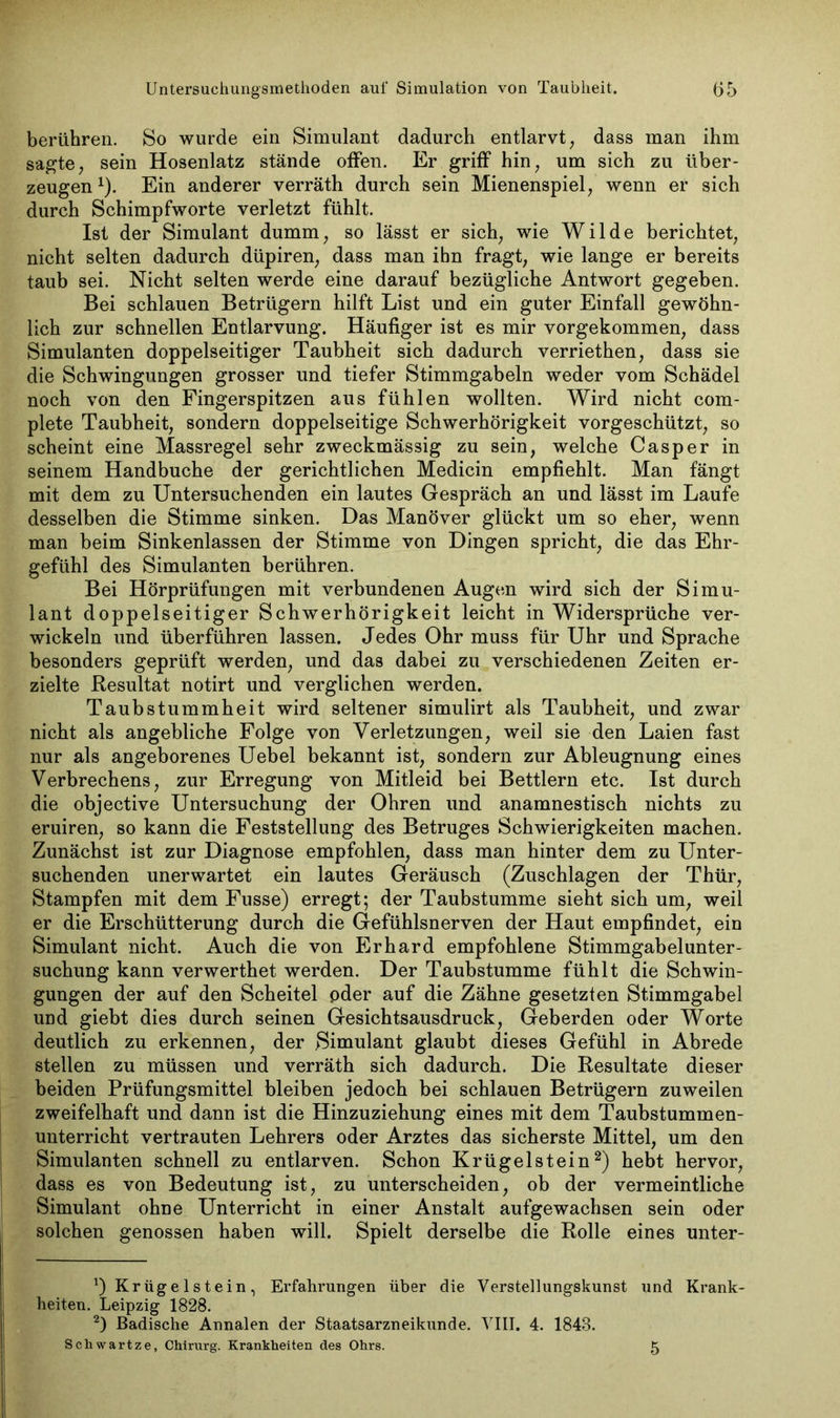 berühren. So wurde ein Simulant dadurch entlarvt, dass man ihm sagte, sein Hosenlatz stände offen. Er griff hin, um sich zu über- zeugen 1). Ein anderer verräth durch sein Mienenspiel, wenn er sich durch Schimpfworte verletzt fühlt. Ist der Simulant dumm, so lässt er sich, wie Wilde berichtet, nicht selten dadurch düpiren, dass man ihn fragt, wie lange er bereits taub sei. Nicht selten werde eine darauf bezügliche Antwort gegeben. Bei schlauen Betrügern hilft List und ein guter Einfall gewöhn- lich zur schnellen Entlarvung. Häufiger ist es mir vorgekommen, dass Simulanten doppelseitiger Taubheit sich dadurch verriethen, dass sie die Schwingungen grosser und tiefer Stimmgabeln weder vom Schädel noch von den Fingerspitzen aus fühlen wollten. Wird nicht com- plete Taubheit, sondern doppelseitige Schwerhörigkeit vorgeschützt, so scheint eine Massregel sehr zweckmässig zu sein, welche Casper in seinem Handbuche der gerichtlichen Medicin empfiehlt. Man fängt mit dem zu Untersuchenden ein lautes Gespräch an und lässt im Laufe desselben die Stimme sinken. Das Manöver glückt um so eher, wenn man beim Sinkenlassen der Stimme von Dingen spricht, die das Ehr- gefühl des Simulanten berühren. Bei Hörprüfungen mit verbundenen Augen wird sich der Simu- lant doppelseitiger Schwerhörigkeit leicht in Widersprüche ver- wickeln und überführen lassen. Jedes Ohr muss für Uhr und Sprache besonders geprüft werden, und das dabei zu verschiedenen Zeiten er- zielte Resultat notirt und verglichen werden. Taubstummheit wird seltener simulirt als Taubheit, und zwar nicht als angebliche Folge von Verletzungen, weil sie den Laien fast nur als angeborenes Uebel bekannt ist, sondern zur Ableugnung eines Verbrechens, zur Erregung von Mitleid bei Bettlern etc. Ist durch die objective Untersuchung der Ohren und anamnestisch nichts zu eruiren, so kann die Feststellung des Betruges Schwierigkeiten machen. Zunächst ist zur Diagnose empfohlen, dass man hinter dem zu Unter- suchenden unerwartet ein lautes Geräusch (Zuschlägen der Thür, Stampfen mit dem Fusse) erregt; der Taubstumme sieht sich um, weil er die Erschütterung durch die Gefühlsnerven der Haut empfindet, ein Simulant nicht. Auch die von Erhard empfohlene Stimmgabel Unter- suchung kann verwerthet werden. Der Taubstumme fühlt die Schwin- gungen der auf den Scheitel oder auf die Zähne gesetzten Stimmgabel und giebt dies durch seinen Gesichtsausdruck, Geberden oder Worte deutlich zu erkennen, der Simulant glaubt dieses Gefühl in Abrede stellen zu müssen und verräth sich dadurch. Die Resultate dieser beiden Prüfungsmittel bleiben jedoch bei schlauen Betrügern zuweilen zweifelhaft und dann ist die Hinzuziehung eines mit dem Taubstummen- unterricht vertrauten Lehrers oder Arztes das sicherste Mittel, um den Simulanten schnell zu entlarven. Schon Krügelstein2) hebt hervor, dass es von Bedeutung ist, zu unterscheiden, ob der vermeintliche Simulant ohne Unterricht in einer Anstalt aufgewachsen sein oder solchen genossen haben will. Spielt derselbe die Rolle eines unter- *) Kriigelstein, Erfahrungen über die Verstellungskunst und Krank- heiten. Leipzig 1828. 2) Badische Annalen der Staatsarzneikunde. VIII. 4. 1848. Schwartze, Chirurg. Krankheiten des Ohrs. 5