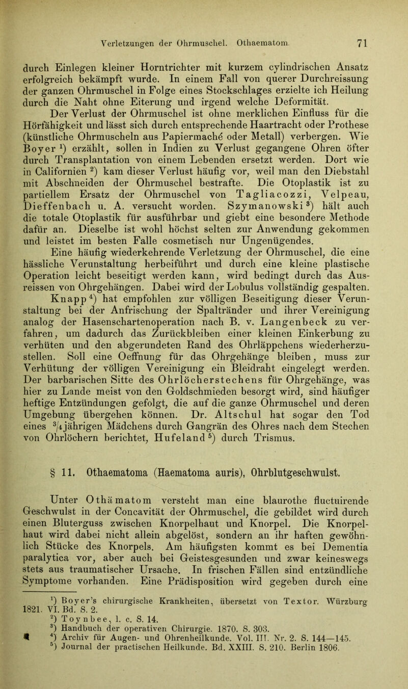 durch Einlegen kleiner Horntrichter mit kurzem cylindrischen Ansatz erfolgreich bekämpft wurde. In einem Fall von querer Durchreissung der ganzen Ohrmuschel in Folge eines Stockschlages erzielte ich Heilung durch die Naht ohne Eiterung und irgend welche Deformität. Der Verlust der Ohrmuschel ist ohne merklichen Einfluss für die Hörfähigkeit und lässt sich durch entsprechende Haartracht oder Prothese (künstliche Ohrmuscheln aus Papiermache oder Metall) verbergen. Wie Boy er x) erzählt, sollen in Indien zu Verlust gegangene Ohren öfter durch Transplantation von einem Lebenden ersetzt werden. Dort wie in Californien * 2) kam dieser Verlust häufig vor, weil man den Diebstahl mit Abschneiden der Ohrmuschel bestrafte. Die Otoplastik ist zu partiellem Ersatz der Ohrmuschel von Tagliacozzi, Velpe au, Dieffenbach u. A. versucht worden. Szymanowski3) hält auch die totale Otoplastik für ausführbar und giebt eine besondere Methode dafür an. Dieselbe ist wohl höchst selten zur Anwendung gekommen und leistet im besten Falle cosmetisch nur Ungenügendes. Eine häufig wiederkehrende Verletzung der Ohrmuschel, die eine hässliche Verunstaltung herbeiführt und durch eine kleine plastische Operation leicht beseitigt werden kann, wird bedingt durch das Aus- reissen von Ohrgehängen. Dabei wird derLobulus vollständig gespalten. Knapp4) hat empfohlen zur völligen Beseitigung dieser Verun- staltung bei der Anfrischung der Spaltränder und ihrer Vereinigung analog der Hasenscharten Operation nach B. v. Langenbeck zu ver- fahren, um dadurch das Zurückbleiben einer kleinen Einkerbung zu verhüten und den abgerundeten Band des Ohrläppchens wiederherzu- stellen. Soll eine Oeffhung für das Ohrgehänge bleiben, muss zur Verhütung der völligen Vereinigung ein Bleidraht eingelegt werden. Der barbarischen Sitte des Ohrlöcherstechens für Ohrgehänge, was hier zu Lande meist von den Goldschmieden besorgt wird, sind häufiger heftige Entzündungen gefolgt, die auf die ganze Ohrmuschel und deren Umgebung übergehen können. Dr. Altschul hat sogar den Tod eines 3/4jährigen Mädchens durch Gangrän des Ohres nach dem Stechen von Ohrlöchern berichtet, Hufeland5) durch Trismus. § 11. Othaematoma (Haematoma auris), Ohrbliitgeschwiilst. Unter Othämatom versteht man eine blaurothe fluctuirende Geschwulst in der Concavität der Ohrmuschel, die gebildet wird durch einen Bluterguss zwischen Knorpelhaut und Knorpel. Die Knorpel- haut wird dabei nicht allein abgelöst, sondern an ihr haften gewöhn- lich Stücke des Knorpels. Am häufigsten kommt es bei Dementia paralytica vor, aber auch bei Geistesgesunden und zwar keineswegs stets aus traumatischer Ursache. In frischen Fällen sind entzündliche Symptome vorhanden. Eine Prädisposition wird gegeben durch eine *) Boyer’s chirurgische Krankheiten, übersetzt von Textor. Würzburg 1821. VI. Bd. S. 2. 2) Toy nbee, 1. c. S. 14. 3) Handbuch der operativen Chirurgie. 1870. S. 803. 4) Archiv für Augen- und Ohrenheilkunde. Vol. III. Nr. 2. S. 144—145. 5) Journal der practischen Heilkunde. Bd. XXIII. S. 210. Berlin 1806.