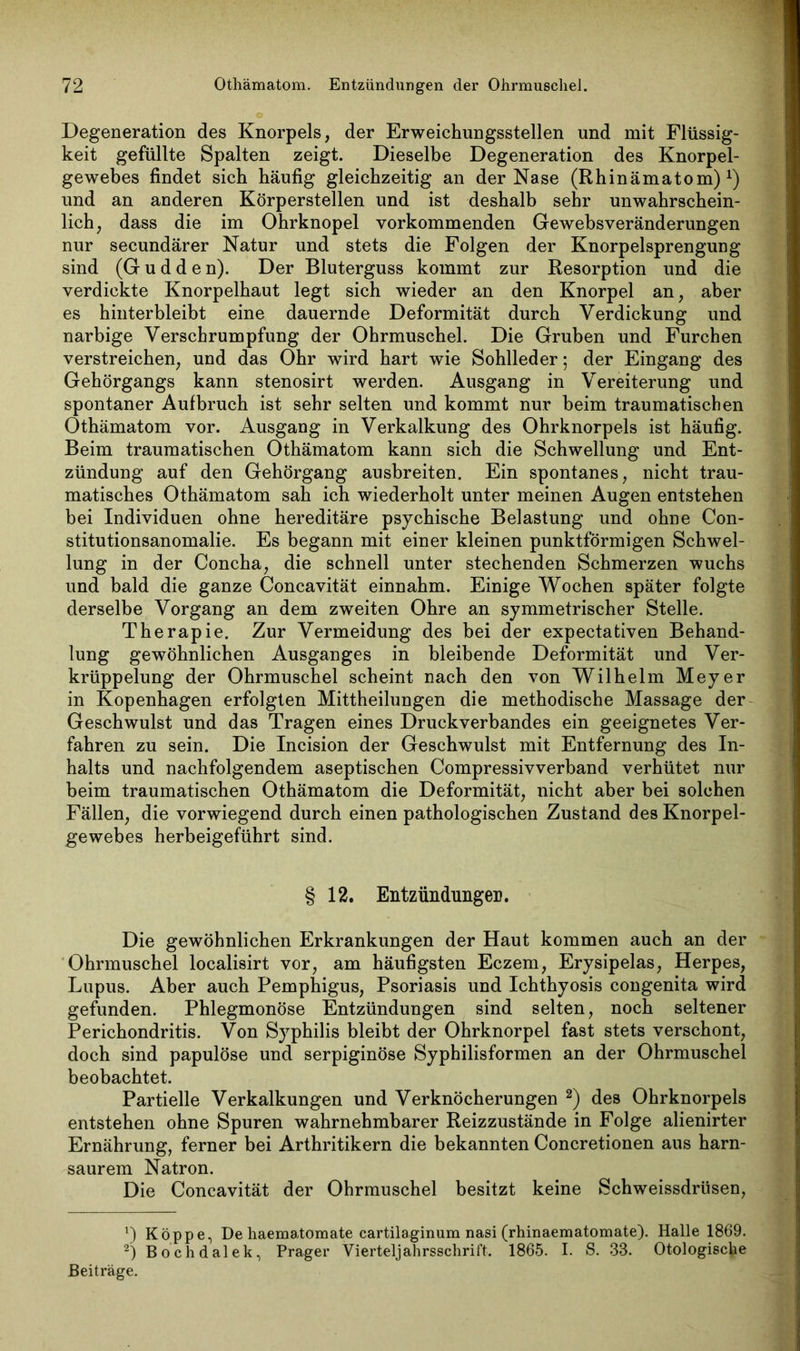 Degeneration des Knorpels, der Erweichungsstellen und mit Flüssig- keit gefüllte Spalten zeigt. Dieselbe Degeneration des Knorpel- gewebes findet sich häufig gleichzeitig an der Nase (Rhinämatom) *) und an anderen Körperstellen und ist deshalb sehr unwahrschein- lich, dass die im Ohrknopel vorkommenden Gewebsveränderungen nur secundärer Natur und stets die Folgen der Knorpelsprengung sind (G u d d e n). Der Bluterguss kommt zur Resorption und die verdickte Knorpelhaut legt sich wieder an den Knorpel an, aber es hinter bleibt eine dauernde Deformität durch Verdickung und narbige Verschrumpfung der Ohrmuschel. Die Gruben und Furchen verstreichen, und das Ohr wird hart wie Sohlleder; der Eingang des Gehörgangs kann stenosirt werden. Ausgang in Vereiterung und spontaner Aufbruch ist sehr selten und kommt nur beim traumatischen Othämatom vor. Ausgang in Verkalkung des Ohrknorpels ist häufig. Beim traumatischen Othämatom kann sich die Schwellung und Ent- zündung auf den Gehörgang ausbreiten. Ein spontanes, nicht trau- matisches Othämatom sah ich wiederholt unter meinen Augen entstehen bei Individuen ohne hereditäre psychische Belastung und ohne Con- stitutionsanomalie. Es begann mit einer kleinen punktförmigen Schwel- lung in der Concha, die schnell unter stechenden Schmerzen wuchs und bald die ganze Concavität einnahm. Einige Wochen später folgte derselbe Vorgang an dem zweiten Ohre an symmetrischer Stelle. Therapie. Zur Vermeidung des bei der expectativen Behand- lung gewöhnlichen Ausganges in bleibende Deformität und Ver- krüppelung der Ohrmuschel scheint nach den von Wilhelm Meyer in Kopenhagen erfolgten Mittheilungen die methodische Massage der Geschwulst und das Tragen eines Druckverbandes ein geeignetes Ver- fahren zu sein. Die Incision der Geschwulst mit Entfernung des In- halts und nachfolgendem aseptischen Compressivverband verhütet nur beim traumatischen Othämatom die Deformität, nicht aber bei solchen Fällen, die vorwiegend durch einen pathologischen Zustand des Knorpel- gewebes herbeigeführt sind. § 12. Entzündungen. Die gewöhnlichen Erkrankungen der Haut kommen auch an der Ohrmuschel localisirt vor, am häufigsten Eczem, Erysipelas, Herpes, Lupus. Aber auch Pemphigus, Psoriasis und Ichthyosis congenita wird gefunden. Phlegmonöse Entzündungen sind selten, noch seltener Perichondritis. Von Syphilis bleibt der Ohrknorpel fast stets verschont, doch sind papulöse und serpiginöse Syphilisformen an der Ohrmuschel beobachtet. Partielle Verkalkungen und Verknöcherungen * 2) des Ohrknorpels entstehen ohne Spuren wahrnehmbarer Reizzustände in Folge alienirter Ernährung, ferner bei Arthritikern die bekannten Concretionen aus harn- saurem Natron. Die Concavität der Ohrmuschel besitzt keine Schweissdrüsen, *) Koppe, De haematomate cartilaginum nasi (rhinaematomate). Halle 1869. 2) Bochdalek, Prager Vierteljahrsschrift. 1865. I. S. 33. Otologische Beiträge.