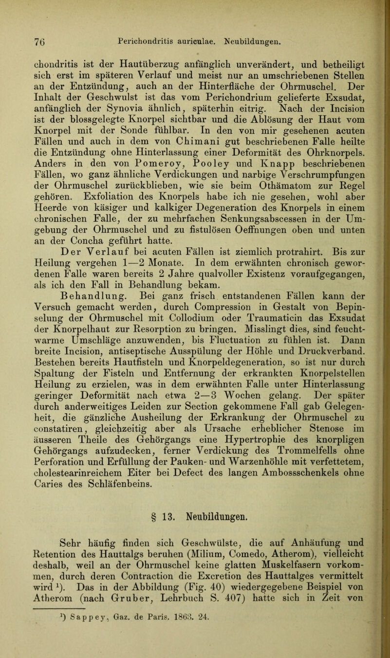chondritis ist der Hautüberzug anfänglich unverändert, und betheiligt sich erst im späteren Verlauf und meist nur an umschriebenen Stellen an der Entzündung, auch an der Hinterfläche der Ohrmuschel. Der Inhalt der Geschwulst ist das vom Perichondrium gelieferte Exsudat, anfänglich der Synovia ähnlich, späterhin eitrig. Nach der Incision ist der blossgelegte Knorpel sichtbar und die Ablösung der Haut vom Knorpel mit der Sonde fühlbar. In den von mir gesehenen acuten Fällen und auch in dem von Chimani gut beschriebenen Falle heilte die Entzündung ohne Hinterlassung einer Deformität des Ohrknorpels. Anders in den von Pomeroy, Pooley und Knapp beschriebenen Fällen, wo ganz ähnliche Verdickungen und narbige Verschrumpfungen der Ohrmuschel zurückblieben, wie sie beim Othämatom zur Regel gehören. Exfoliation des Knorpels habe ich nie gesehen, wohl aber Heerde von käsiger und kalkiger Degeneration des Knorpels in einem chronischen Falle, der zu mehrfachen Senkungsabscessen in der Um- gebung der Ohrmuschel und zu fistulösen OefFnungen oben und unten an der Concha geführt hatte. Der Verlauf bei acuten Fällen ist ziemlich protrahirt. Bis zur Heilung vergehen 1—2 Monate. In dem erwähnten chronisch gewor- denen Falle waren bereits 2 Jahre qualvoller Existenz voraufgegangen, als ich den Fall in Behandlung bekam. Behandlung. Bei ganz frisch entstandenen Fällen kann der Versuch gemacht werden, durch Compression in Gestalt von Bepin- selung der Ohrmuschel mit Collodium oder Traumaticin das Exsudat der Knorpelhaut zur Resorption zu bringen. Misslingt dies, sind feucht- warme Umschläge anzuwenden, bis Fluctuation zu fühlen ist. Dann breite Incision, antiseptische Ausspülung der Höhle und Druckverband. Bestehen bereits Hautfisteln und Knorpeldegeneration, so ist nur durch Spaltung der Fisteln und Entfernung der erkrankten Knorpelstellen Heilung zu erzielen, was in dem erwähnten Falle unter Hinterlassung geringer Deformität nach etwa 2—3 Wochen gelang. Der später durch anderweitiges Leiden zur Section gekommene Fall gab Gelegen- heit, die gänzliche Ausheilung der Erkrankung der Ohrmuschel zu constatiren, gleichzeitig aber als Ursache erheblicher Stenose im äusseren Theile des Gehörgangs eine Hypertrophie des knorpligen Gehörgangs aufzudecken, ferner Verdickung des Trommelfells ohne Perforation und Erfüllung der Pauken- und Warzenhöhle mit verfettetem, cholestearinreichem Eiter bei Defect des langen Ambossschenkels ohne Caries des Schläfenbeins. § 13. Neubildungen. Sehr häufig finden sich Geschwülste, die auf Anhäufung und Retention des Hauttalgs beruhen (Milium, Comedo, Atherom), vielleicht deshalb, weil an der Ohrmuschel keine glatten Muskelfasern Vorkom- men, durch deren Contraction die Excretion des Hauttalges vermittelt wird x). Das in der Abbildung (Fig. 40) wiedergegebene Beispiel von Atherom (nach Grub er, Lehrbuch S. 407) hatte sich in Zeit von 0 Sappey, Gaz. de Paris. 1863. 24.