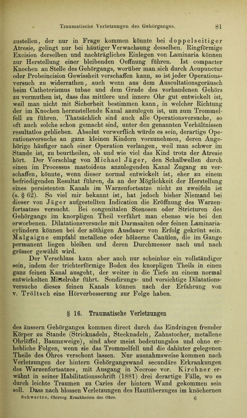 zustellen, der nur in Frage kommen könnte bei doppelseitiger Atresie, gelingt nur bei häutiger Verwachsung desselben. Ringförmige Excision derselben und nachträgliches Einlegen von Laminaria können zur Herstellung einer bleibenden Oeffnung führen. Ist compacter Knochen an Stelle des Gehörgangs, worüber man sich durch Acupunctur oder Probeincision Gewissheit verschaffen kann, so ist jeder Operations- versuch zu widerrathen, auch wenn aus dem Auscultationsgeräusch beim Catheterismus tubae und dem Grade des vorhandenen Gehörs zu vermuthen ist, dass das mittlere und innere Ohr gut entwickelt ist, weil man nicht mit Sicherheit bestimmen kann, in welcher Richtung der im Knochen herzustellende Kanal anzulegen ist, um zum Trommel- fell zu führen. Thatsächlich sind auch alle Operationsversuche, so oft auch solche schon gemacht sind, unter den genannten Verhältnissen resultatlos geblieben. Absolut verwerflich würde es sein, derartige Ope- rationsversuche an ganz kleinen Kindern vorzunehmen, deren Ange- hörige häufiger nach einer Operation verlangen, weil man schwer im Stande ist, zu beurtheilen, ob und wie viel das Kind trotz der Atresie hört. Der Vorschlag von Michael Jäger, den Schallwellen durch einen im Processus mastoideus anzulegenden Kanal Zugang zu ver- schaffen, könnte, wenn dieser normal entwickelt ist, eher zu einem befriedigenden Resultat führen, da an der Möglichkeit der Herstellung eines persistenten Kanals im Warzenfortsatze nicht zu zweifeln ist (s. § 62). So viel mir bekannt ist, hat jedoch bisher Niemand bei dieser von Jäger aufgestellten Indication die Eröffnung des Warzen- fortsatzes versucht. Bei congenitalen Stenosen oder Stricturen des Gehörgangs im knorpligen Theil verfährt man ebenso wie bei den erworbenen. Dilatationsversuche mit Darmsaiten oder feinen Laminaria- cylindern können bei der nöthigen Ausdauer von Erfolg gekrönt sein. Malgaigne empfahl metallene oder hölzerne Canülen, die im Gange permanent liegen bleiben und deren Durchmesser nach und nach grösser gewählt wird. Der Verschluss kann aber auch nur scheinbar ein vollständiger sein, indem der trichterförmige Boden des knorpligen Theils in einen ganz feinen Kanal ausgeht, der weiter in die Tiefe zu einem normal entwickelten Mittelrohr führt. Sondirungs- und vorsichtige Dilatations- versuche dieses feinen Kanals können nach der Erfahrung von v. Tröltsch eine Hörverbesserung zur Folge haben. § 16. Traumatische Verletzungen des äussern Gehörganges kommen direct durch das Eindringen fremder Körper zu Stande (Stricknadeln, Stecknadeln, Zahnstocher, metallene Ohrlöffel, Baumzweige), sind aber meist bedeutungslos und ohne er- hebliche Folgen, wenn sie das Trommelfell und die dahinter gelegenen Theile des Ohres verschont lassen. Nur ausnahmsweise kommen nach Verletzungen der hintern Gehörgangswand secundäre Erkrankungen des Warzenfortsatzes, mit Ausgang in Necrose vor. Kirchner er- wähnt in seiner Habilitationsschrift (1881) drei derartige Fälle, wo es durch leichte Traumen zu Caries der hintern Wand gekommen sein soll. Dass nach blossen Verletzungen des Hautüberzuges im knöchernen Schwartze, Chirurg. Krankheiten des Ohrs. ß