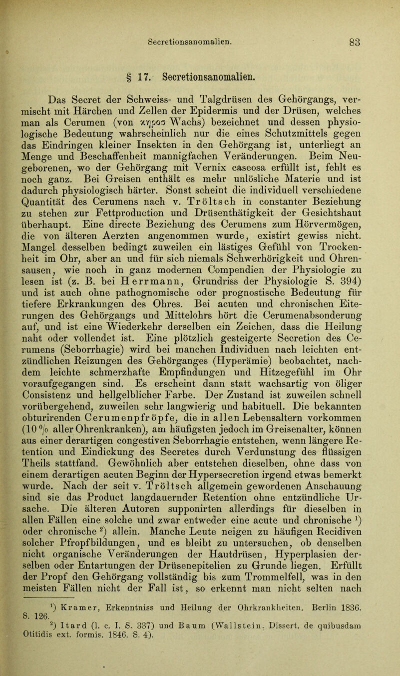 § 17. Secretionsanomalien. Das Secret der Schweiss- und Talgdrüsen des Gehörgangs, ver- mischt mit Härchen und Zellen der Epidermis und der Drüsen, welches man als Cerumen (von xyjpoa Wachs) bezeichnet und dessen physio- logische Bedeutung wahrscheinlich nur die eines Schutzmittels gegen das Eindringen kleiner Insekten in den Gehörgang ist, unterliegt an Menge und Beschaffenheit mannigfachen Veränderungen. Beim Neu- geborenen, wo der Gehörgang mit Vernix caseosa erfüllt ist, fehlt es noch ganz. Bei Greisen enthält es mehr unlösliche Materie und ist dadurch physiologisch härter. Sonst scheint die individuell verschiedene Quantität des Cerumens nach v. Tröltsch in constanter Beziehung zu stehen zur Fettproduction und Drüsenthätigkeit der Gesichtshaut überhaupt. Eine directe Beziehung des Cerumens zum Hörvermögen, die von älteren Aerzten angenommen wurde, existirt gewiss nicht. Mangel desselben bedingt zuweilen ein lästiges Gefühl von Trocken- heit im Ohr, aber an und für sich niemals Schwerhörigkeit und Ohren- sausen, wie noch in ganz modernen Compendien der Physiologie zu lesen ist (z. B. bei Herrmann, Grundriss der Physiologie S. 394) und ist auch ohne pathognomische oder prognostische Bedeutung für tiefere Erkrankungen des Ohres. Bei acuten und chronischen Eite- rungen des Gehörgangs und Mittelohrs hört die Cerumenabsonderung auf, und ist eine Wiederkehr derselben ein Zeichen, dass die Heilung naht oder vollendet ist. Eine plötzlich gesteigerte Secretion des Ce- rumens (Seborrhagie) wird bei manchen Individuen nach leichten ent- zündlichen Reizungen des Gehörganges (Hyperämie) beobachtet, nach- dem leichte schmerzhafte Empfindungen und Hitzegefühl im Ohr voraufgegangen sind. Es erscheint dann statt wachsartig von öliger Consistenz und hellgelblicher Farbe. Der Zustand ist zuweilen schnell vorübergehend, zuweilen sehr langwierig und habituell. Die bekannten obturirenden Cerumenpfr öpfe, die in allen Lebensaltern Vorkommen (10 °/o aller Ohrenkranken), am häufigsten jedoch im Greisenalter, können aus einer derartigen congestiven Seborrhagie entstehen, wenn längere Re- tention und Eindickung des Secretes durch Verdunstung des flüssigen Theils stattfand. Gewöhnlich aber entstehen dieselben, ohne dass von einem derartigen acuten Beginn der Hypersecretion irgend etwas bemerkt wurde. Nach der seit v. Tröltsch allgemein gewordenen Anschauung sind sie das Product langdauernder Retention ohne entzündliche Ur- sache. Die älteren Autoren supponirten allerdings für dieselben in allen Fällen eine solche und zwar entweder eine acute und chronische x) oder chronische * 2) allein. Manche Leute neigen zu häufigen Recidiven solcher Pfropfbildungen, und es bleibt zu untersuchen, ob denselben nicht organische Veränderungen der Hautdrüsen, Hyperplasien der- selben oder Entartungen der Drüsenepitelien zu Grunde liegen. Erfüllt der Propf den Gehörgang vollständig bis zum Trommelfell, was in den meisten Fällen nicht der Fall ist, so erkennt man nicht selten nach a) Kramer, Erkenntniss und Heilung der Ohrkrankheiten. Berlin 1836. S. 126. 2) Itard (1. c. I. S. 337) und Baum (Wallstein, Dissert, de quibusdam Otitidis ext. formis. 1846. S. 4).