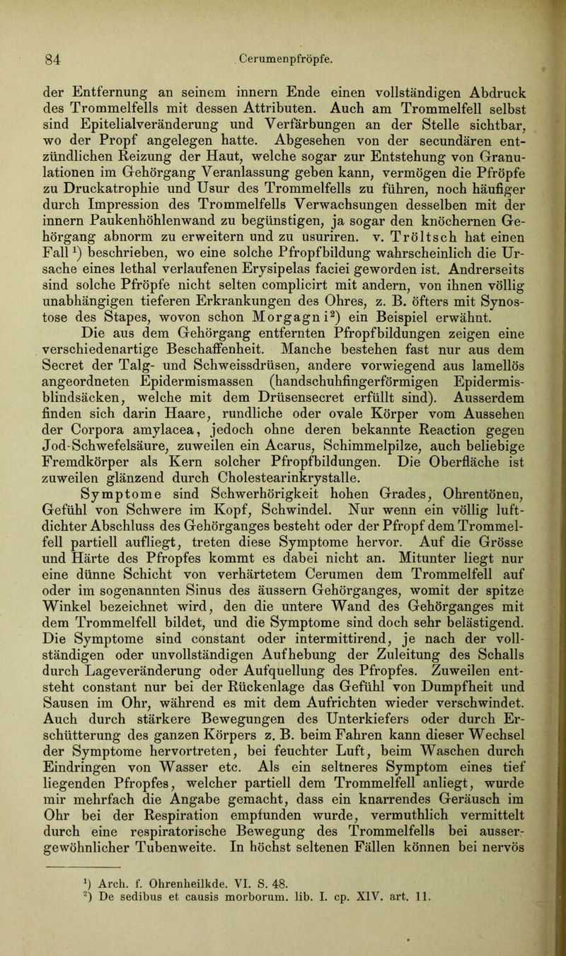 der Entfernung an seinem Innern Ende einen vollständigen Abdruck des Trommelfells mit dessen Attributen. Auch am Trommelfell selbst sind Epitelialveränderung und Verfärbungen an der Stelle sichtbar, wo der Propf angelegen hatte. Abgesehen von der secundären ent- zündlichen Reizung der Haut, welche sogar zur Entstehung von Granu- lationen im Gehörgang Veranlassung geben kann, vermögen die Pfropfe zu Druckatrophie und Usur des Trommelfells zu führen, noch häufiger durch Impression des Trommelfells Verwachsungen desselben mit der innern Paukenhöhlenwand zu begünstigen, ja sogar den knöchernen Ge- hörgang abnorm zu erweitern und zu usuriren. v. Tröltsch hat einen Fallx) beschrieben, wo eine solche Pfropfbildung wahrscheinlich die Ur- sache eines lethal verlaufenen Erysipelas faciei geworden ist. Andrerseits sind solche Pfropfe nicht selten complicirt mit andern, von ihnen völlig unabhängigen tieferen Erkrankungen des Ohres, z. B. öfters mit Synos- tose des Stapes, wovon schon Morgagni* 2) ein Beispiel erwähnt. Die aus dem Gehörgang entfernten Pfropfbildungen zeigen eine verschiedenartige Beschaffenheit. Manche bestehen fast nur aus dem Secret der Talg- und Schweissdrüsen, andere vorwiegend aus lamellös angeordneten Epidermismassen (handschuhfingerförmigen Epidermis- blindsäcken, welche mit dem Drüsensecret erfüllt sind). Ausserdem finden sich darin Haare, rundliche oder ovale Körper vom Aussehen der Corpora amylacea, jedoch ohne deren bekannte Reaction gegen Jod-Schwefelsäure, zuweilen ein Acarus, Schimmelpilze, auch beliebige Fremdkörper als Kern solcher Pfropfbildungen. Die Oberfläche ist zuweilen glänzend durch Cholestearinkrystalle. Symptome sind Schwerhörigkeit hohen Grades, Ohrentönen, Gefühl von Schwere im Kopf, Schwindel. Nur wenn ein völlig luft- dichter Abschluss des Gehörganges besteht oder der Pfropf dem Trommel- fell partiell aufliegt, treten diese Symptome hervor. Auf die Grösse und Härte des Pfropfes kommt es dabei nicht an. Mitunter liegt nur eine dünne Schicht von verhärtetem Cerumen dem Trommelfell auf oder im sogenannten Sinus des äussern Gehörganges, womit der spitze Winkel bezeichnet wird, den die untere Wand des Gehörganges mit dem Trommelfell bildet, und die Symptome sind doch sehr belästigend. Die Symptome sind constant oder intermittirend, je nach der voll- ständigen oder unvollständigen Aufhebung der Zuleitung des Schalls durch Lageveränderung oder Aufquellung des Pfropfes. Zuweilen ent- steht constant nur bei der Rückenlage das Gefühl von Dumpfheit und Sausen im Ohr, während es mit dem Aufrichten wieder verschwindet. Auch durch stärkere Bewegungen des Unterkiefers oder durch Er- schütterung des ganzen Körpers z. B. beim Fahren kann dieser Wechsel der Symptome hervortreten, bei feuchter Luft, beim Waschen durch Eindringen von Wasser etc. Als ein seltneres Symptom eines tief liegenden Pfropfes, welcher partiell dem Trommelfell anliegt, wurde mir mehrfach die Angabe gemacht, dass ein knarrendes Geräusch im Ohr bei der Respiration empfunden wurde, vermuthlich vermittelt durch eine respiratorische Bewegung des Trommelfells bei ausser- gewöhnlicher Tubenweite. In höchst seltenen Fällen können bei nervös Arch. f. Ohrenheilkde. VI. S. 48. 2) De sedibus et causis morborum. lib. I. cp. XIV. art. 11.