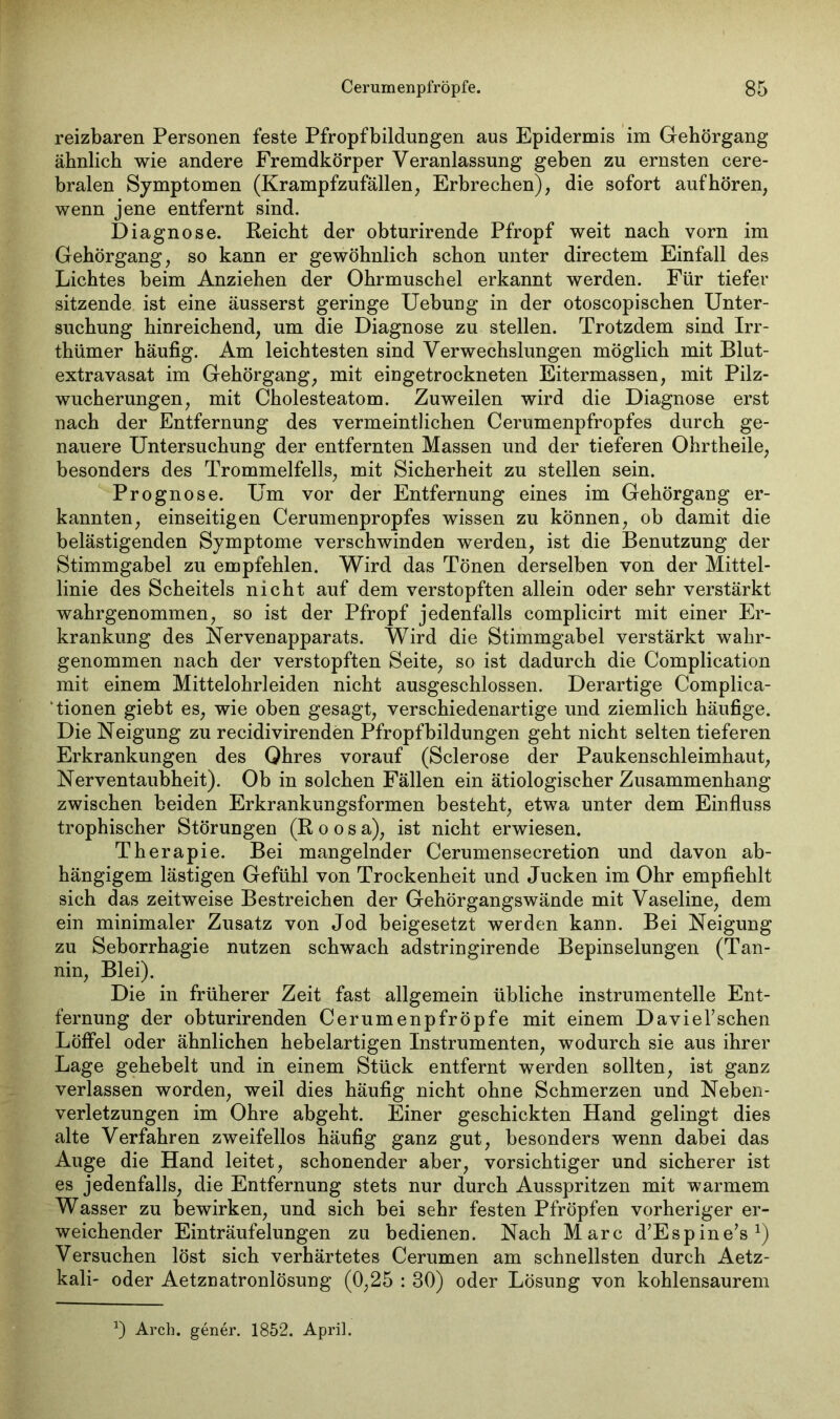 reizbaren Personen feste Pfropfbildungen aus Epidermis im Gehörgang ähnlich wie andere Fremdkörper Veranlassung geben zu ernsten cere- bralen Symptomen (Krampfzufällen, Erbrechen), die sofort auf hören, wenn jene entfernt sind. Diagnose. Reicht der obturirende Pfropf weit nach vorn im Gehörgang, so kann er gewöhnlich schon unter directem Einfall des Lichtes beim Anziehen der Ohrmuschel erkannt werden. Für tiefer sitzende ist eine äusserst geringe Uebung in der otoscopischen Unter- suchung hinreichend, um die Diagnose zu stellen. Trotzdem sind Irr- thümer häufig. Am leichtesten sind Verwechslungen möglich mit Blut- extravasat im Gehörgang, mit eingetrockneten Eitermassen, mit Pilz- wucherungen, mit Cholesteatom. Zuweilen wird die Diagnose erst nach der Entfernung des vermeintlichen Cerumenpfropfes durch ge- nauere Untersuchung der entfernten Massen und der tieferen Ohrtheile, besonders des Trommelfells, mit Sicherheit zu stellen sein. Prognose. Um vor der Entfernung eines im Gehörgang er- kannten, einseitigen Cerumenpropfes wissen zu können, ob damit die belästigenden Symptome verschwinden werden, ist die Benutzung der Stimmgabel zu empfehlen. Wird das Tönen derselben von der Mittel- linie des Scheitels nicht auf dem verstopften allein oder sehr verstärkt wahrgenommen, so ist der Pfropf jedenfalls complicirt mit einer Er- krankung des Nervenapparats. Wird die Stimmgabel verstärkt wahr- genommen nach der verstopften Seite, so ist dadurch die Complication mit einem Mittelohrleiden nicht ausgeschlossen. Derartige Complica- tionen giebt es, wie oben gesagt, verschiedenartige und ziemlich häufige. Die Neigung zu recidivirenden Pfropfbildungen geht nicht selten tieferen Erkrankungen des Qhres vorauf (Sclerose der Paukenschleimhaut, Nerventaubheit). Ob in solchen Fällen ein ätiologischer Zusammenhang zwischen beiden Erkrankungsformen besteht, etwa unter dem Einfluss trophischer Störungen (Roosa), ist nicht erwiesen. Therapie. Bei mangelnder Cerumensecretion und davon ab- hängigem lästigen Gefühl von Trockenheit und Jucken im Ohr empfiehlt sich das zeitweise Bestreichen der Gehörgangswände mit Vaseline, dem ein minimaler Zusatz von Jod beigesetzt werden kann. Bei Neigung zu Seborrhagie nutzen schwach adstringirende Bepinselungen (Tan- nin, Blei). Die in früherer Zeit fast allgemein übliche instrumentelle Ent- fernung der obturirenden Cerumenpfröpfe mit einem DavieTschen Löffel oder ähnlichen hebelartigen Instrumenten, wodurch sie aus ihrer Lage gehebelt und in einem Stück entfernt werden sollten, ist ganz verlassen worden, weil dies häufig nicht ohne Schmerzen und Neben- verletzungen im Ohre abgeht. Einer geschickten Hand gelingt dies alte Verfahren zweifellos häufig ganz gut, besonders wenn dabei das Auge die Hand leitet, schonender aber, vorsichtiger und sicherer ist es jedenfalls, die Entfernung stets nur durch Ausspritzen mit warmem Wasser zu bewirken, und sich bei sehr festen Pfropfen vorheriger er- weichender Einträufelungen zu bedienen. Nach Marc d’Espine’s1) Versuchen löst sich verhärtetes Cerumen am schnellsten durch Aetz- kali- oder Aetzuatronlösung (0,25 : 30) oder Lösung von kohlensaurem x) Arch. gener. 1852. April.