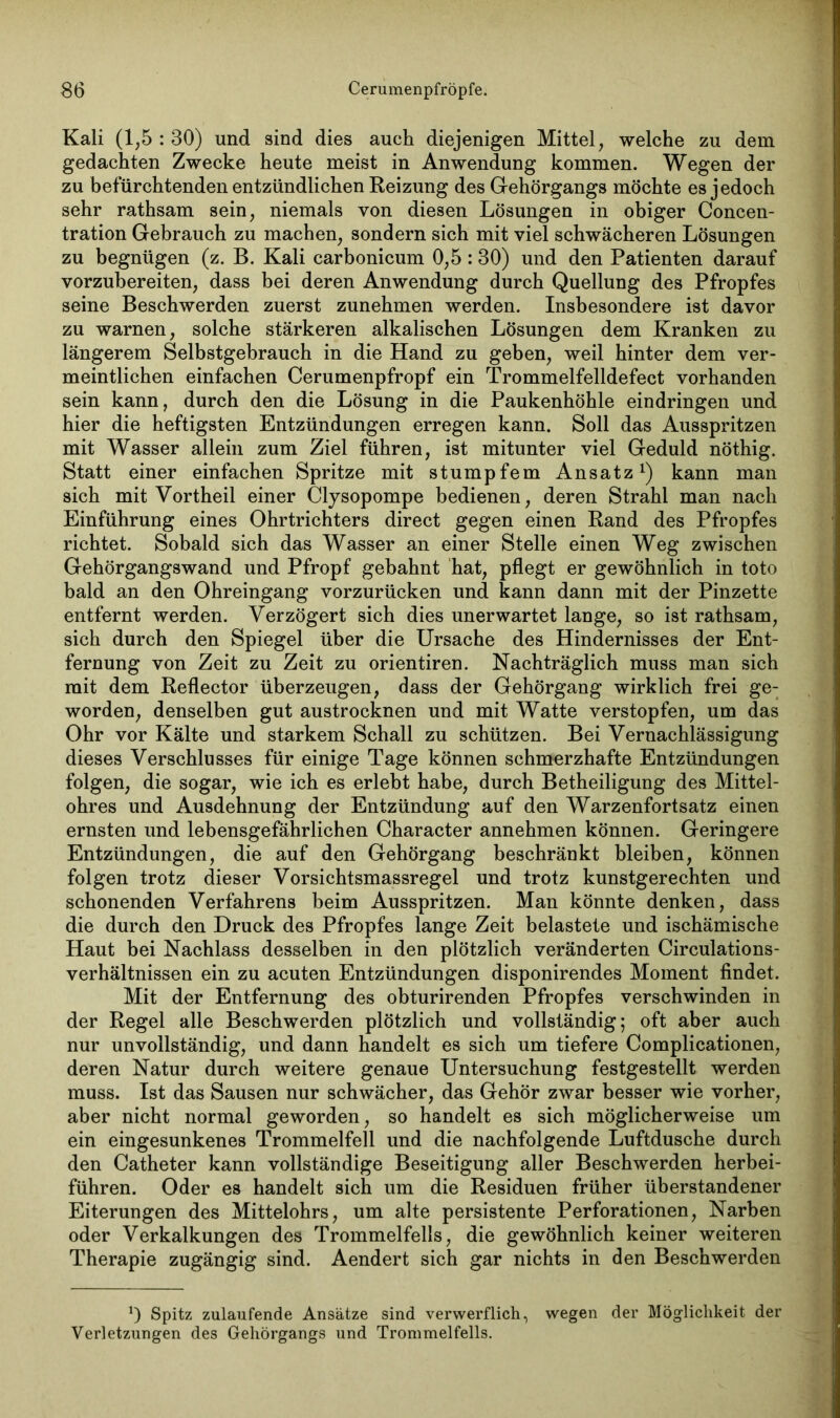 Kali (1,5 : 30) und sind dies auch diejenigen Mittel, welche zu dem gedachten Zwecke heute meist in Anwendung kommen. Wegen der zu befürchtenden entzündlichen Reizung des Gehörgangs möchte es jedoch sehr rathsam sein, niemals von diesen Lösungen in obiger Concen- tration Gebrauch zu machen, sondern sich mit viel schwächeren Lösungen zu begnügen (z. B. Kali carbonicum 0,5:80) und den Patienten darauf vorzubereiten, dass bei deren Anwendung durch Quellung des Pfropfes seine Beschwerden zuerst zunehmen werden. Insbesondere ist davor zu warnen, solche stärkeren alkalischen Lösungen dem Kranken zu längerem Selbstgebrauch in die Hand zu geben, weil hinter dem ver- meintlichen einfachen Cerumenpfropf ein Trommelfelldefect vorhanden sein kann, durch den die Lösung in die Paukenhöhle eindringen und hier die heftigsten Entzündungen erregen kann. Soll das Ausspritzen mit Wasser allein zum Ziel führen, ist mitunter viel Geduld nöthig. Statt einer einfachen Spritze mit stumpfem Ansatz1) kann man sich mit Vortheil einer Clysopompe bedienen, deren Strahl man nach Einführung eines Ohrtrichters direct gegen einen Rand des Pfropfes richtet. Sobald sich das Wasser an einer Stelle einen Weg zwischen Gehörgangswand und Pfropf gebahnt hat, pflegt er gewöhnlich in toto bald an den Ohreingang vorzurücken und kann dann mit der Pinzette entfernt werden. Verzögert sich dies unerwartet lange, so ist rathsam, sich durch den Spiegel über die Ursache des Hindernisses der Ent- fernung von Zeit zu Zeit zu orientiren. Nachträglich muss man sich mit dem Reflector überzeugen, dass der Gehörgang wirklich frei ge- worden, denselben gut austrocknen und mit Watte verstopfen, um das Ohr vor Kälte und starkem Schall zu schützen. Bei Vernachlässigung dieses Verschlusses für einige Tage können schmerzhafte Entzündungen folgen, die sogar, wie ich es erlebt habe, durch Betheiligung des Mittel- ohres und Ausdehnung der Entzündung auf den Warzenfortsatz einen ernsten und lebensgefährlichen Character annehmen können. Geringere Entzündungen, die auf den Gehörgang beschränkt bleiben, können folgen trotz dieser Vorsichtsmassregel und trotz kunstgerechten und schonenden Verfahrens beim Ausspritzen. Man könnte denken, dass die durch den Druck des Pfropfes lange Zeit belastete und ischämische Haut bei Nachlass desselben in den plötzlich veränderten Circulations- verhältnissen ein zu acuten Entzündungen disponirendes Moment findet. Mit der Entfernung des obturirenden Pfropfes verschwinden in der Regel alle Beschwerden plötzlich und vollständig; oft aber auch nur unvollständig, und dann handelt es sich um tiefere Complicationen, deren Natur durch weitere genaue Untersuchung festgestellt werden muss. Ist das Sausen nur schwächer, das Gehör zwar besser wie vorher, aber nicht normal geworden, so handelt es sich möglicherweise um ein eingesunkenes Trommelfell und die nachfolgende Luftdusche durch den Catheter kann vollständige Beseitigung aller Beschwerden herbei- führen. Oder es handelt sich um die Residuen früher überstandener Eiterungen des Mittelohrs, um alte persistente Perforationen, Narben oder Verkalkungen des Trommelfells, die gewöhnlich keiner weiteren Therapie zugängig sind. Aendert sich gar nichts in den Beschwerden *) Spitz zulaufende Ansätze sind verwerflich, wegen der Möglichkeit der Verletzungen des Gehörgangs und Trommelfells.