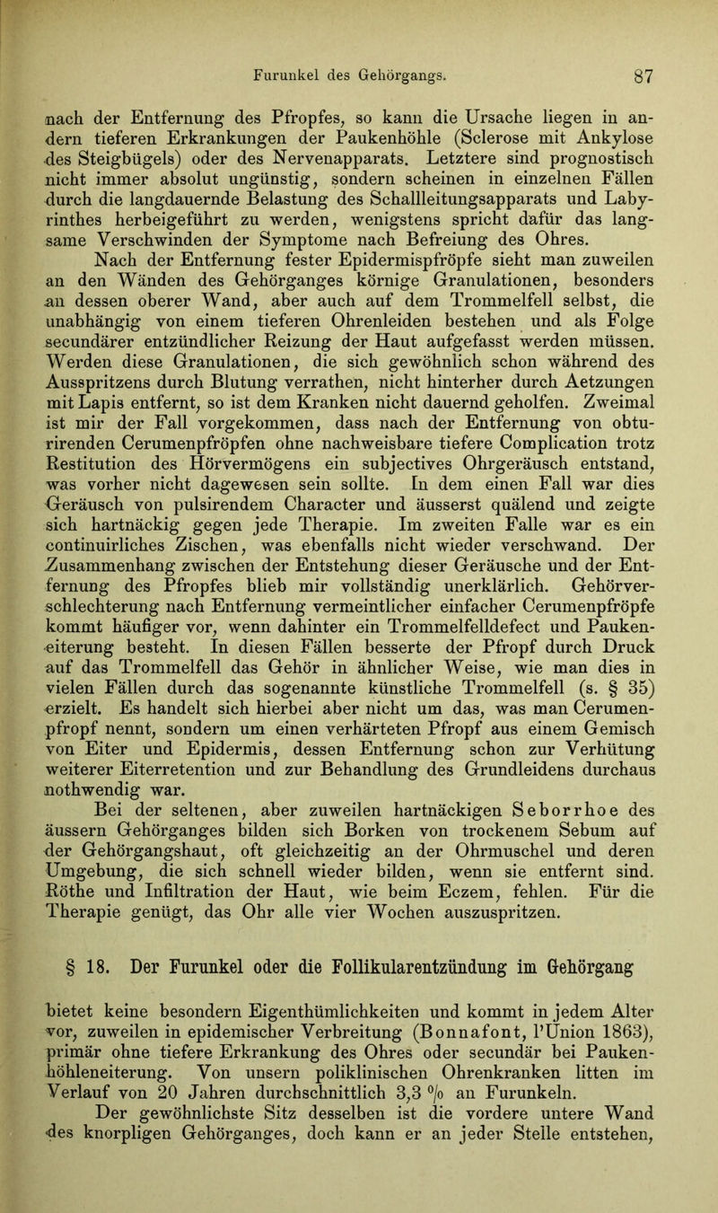nach der Entfernung des Pfropfes, so kann die Ursache liegen in an- dern tieferen Erkrankungen der Paukenhöhle (Sclerose mit Ankylose des Steigbügels) oder des Nervenapparats. Letztere sind prognostisch nicht immer absolut ungünstig, sondern scheinen in einzelnen Fällen durch die langdauernde Belastung des Schallleitungsapparats und Laby- rinthes herbeigeführt zu werden, wenigstens spricht dafür das lang- same Verschwinden der Symptome nach Befreiung des Ohres. Nach der Entfernung fester Epidermispfröpfe sieht man zuweilen an den Wänden des Gehörganges körnige Granulationen, besonders an dessen oberer Wand, aber auch auf dem Trommelfell selbst, die unabhängig von einem tieferen Ohrenleiden bestehen und als Folge secundärer entzündlicher Reizung der Haut aufgefasst werden müssen. Werden diese Granulationen, die sich gewöhnlich schon während des Ausspritzens durch Blutung verrathen, nicht hinterher durch Aetzungen mit Lapis entfernt, so ist dem Kranken nicht dauernd geholfen. Zweimal ist mir der Fall vorgekommen, dass nach der Entfernung von obtu- rirenden Cerumenpfröpfen ohne nachweisbare tiefere Complication trotz Restitution des Hörvermögens ein subjectives Ohrgeräusch entstand, was vorher nicht dagewesen sein sollte. In dem einen Fall war dies Greräusch von pulsirendem Character und äusserst quälend und zeigte sich hartnäckig gegen jede Therapie. Im zweiten Falle war es ein continuirliches Zischen, was ebenfalls nicht wieder verschwand. Der Zusammenhang zwischen der Entstehung dieser Geräusche und der Ent- fernung des Pfropfes blieb mir vollständig unerklärlich. Gehörver- schlechterung nach Entfernung vermeintlicher einfacher Cerumenpfröpfe kommt häufiger vor, wenn dahinter ein Trommelfelldefect und Pauken- eiterung besteht. In diesen Fällen besserte der Pfropf durch Druck auf das Trommelfell das Gehör in ähnlicher Weise, wie man dies in vielen Fällen durch das sogenannte künstliche Trommelfell (s. § 35) erzielt. Es handelt sich hierbei aber nicht um das, was man Cerumen- pfropf nennt, sondern um einen verhärteten Pfropf aus einem Gemisch von Eiter und Epidermis, dessen Entfernung schon zur Verhütung weiterer Eiterretention und zur Behandlung des Grundleidens durchaus nothwendig war. Bei der seltenen, aber zuweilen hartnäckigen Seborrhoe des äussern Gehörganges bilden sich Borken von trockenem Sebum auf der Gehörgangshaut, oft gleichzeitig an der Ohrmuschel und deren Umgebung, die sich schnell wieder bilden, wenn sie entfernt sind. Röthe und Infiltration der Haut, wie beim Eczem, fehlen. Für die Therapie genügt, das Ohr alle vier Wochen auszuspritzen. § 18. Der Furunkel oder die Follikularentziindung im Gehörgang bietet keine besondern Eigentümlichkeiten und kommt in jedem Alter vor, zuweilen in epidemischer Verbreitung (Bonnafont, 1’Union 1863), primär ohne tiefere Erkrankung des Ohres oder secundär bei Pauken- höhleneiterung. Von unsern poliklinischen Ohrenkranken litten im Verlauf von 20 Jahren durchschnittlich 3,3 °/o an Furunkeln. Der gewöhnlichste Sitz desselben ist die vordere untere Wand des knorpligen Gehörganges, doch kann er an jeder Stelle entstehen,