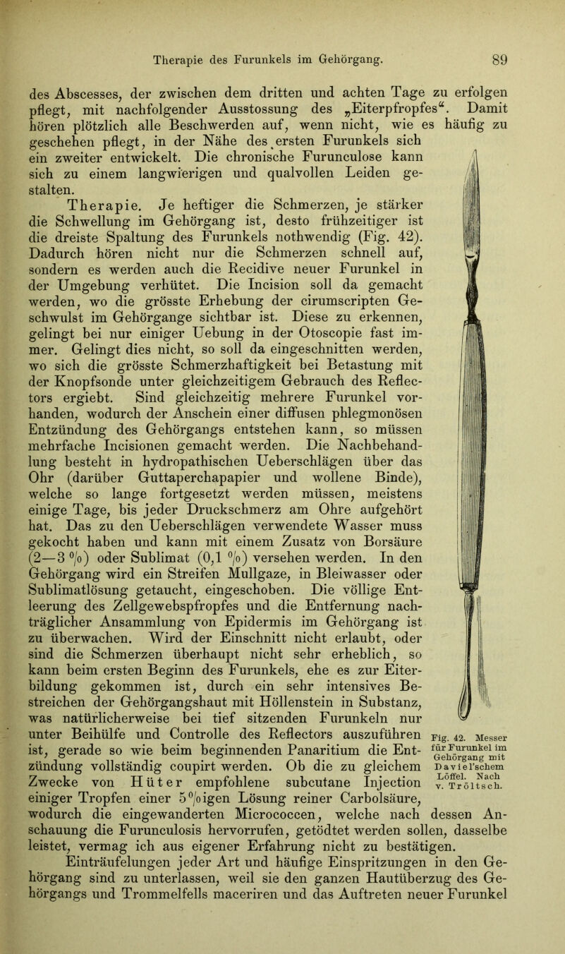 des Abscesses, der zwischen dem dritten und achten Tage zu erfolgen pflegt, mit nachfolgender Ausstossung des „Eiterpfropfes“. Damit hören plötzlich alle Beschwerden auf, wenn nicht, wie es häufig zu geschehen pflegt, in der Nähe des%ersten Furunkels sich ein zweiter entwickelt. Die chronische Furunculose kann sich zu einem langwierigen und qualvollen Leiden ge- stalten. Therapie. Je heftiger die Schmerzen, je stärker die Schwellung im Gehörgang ist, desto frühzeitiger ist die dreiste Spaltung des Furunkels nothwendig (Fig. 42). Dadurch hören nicht nur die Schmerzen schnell auf, sondern es werden auch die Recidive neuer Furunkel in der Umgebung verhütet. Die Incision soll da gemacht werden, wo die grösste Erhebung der cirumscripten Ge- schwulst im Gehörgange sichtbar ist. Diese zu erkennen, gelingt bei nur einiger Uebung in der Otoscopie fast im- mer. Gelingt dies nicht, so soll da eingeschnitten werden, wo sich die grösste Schmerzhaftigkeit bei Betastung mit der Knopfsonde unter gleichzeitigem Gebrauch des Reflec- tors ergiebt. Sind gleichzeitig mehrere Furunkel vor- handen, wodurch der Anschein einer diffusen phlegmonösen Entzündung des Gehörgangs entstehen kann, so müssen mehrfache Incisionen gemacht werden. Die Nachbehand- lung besteht in hydropathischen Ueberschlägen über das Ohr (darüber Guttaperchapapier und wollene Binde), welche so lange fortgesetzt werden müssen, meistens einige Tage, bis jeder Druckschmerz am Ohre aufgehört hat. Das zu den Ueberschlägen verwendete Wasser muss gekocht haben und kann mit einem Zusatz von Borsäure (2—3 °/o) oder Sublimat (0,1 °/o) versehen werden. In den Gehörgang wird ein Streifen Mullgaze, in Bleiwasser oder Sublimatlösung getaucht, eingeschoben. Die völlige Ent- leerung des Zellgewebspfropfes und die Entfernung nach- träglicher Ansammlung von Epidermis im Gehörgang ist zu überwachen. Wird der Einschnitt nicht erlaubt, oder sind die Schmerzen überhaupt nicht sehr erheblich, so kann beim ersten Beginn des Furunkels, ehe es zur Eiter- bildung gekommen ist, durch ein sehr intensives Be- streichen der Gehörgangshaut mit Höllenstein in Substanz, was natürlicherweise bei tief sitzenden Furunkeln nur unter Beihülfe und Controlle des Reflectors auszuführen ist, gerade so wie beim beginnenden Panaritium die Ent- zündung vollständig coupirt werden. Ob die zu gleichem Zwecke von Hüter empfohlene subcutane Injection einiger Tropfen einer 5°/oigen Lösung reiner Carbolsäure, wodurch die eingewanderten Micrococcen, welche nach dessen An- schauung die Furunculosis hervorrufen, getödtet werden sollen, dasselbe leistet, vermag ich aus eigener Erfahrung nicht zu bestätigen. Einträufelungen jeder Art und häufige Einspritzungen in den Ge- hörgang sind zu unterlassen, weil sie den ganzen Hautüberzug des Ge- hörgangs und Trommelfells maceriren und das Auftreten neuer Furunkel Fig. 42. Messer für Furunkel im Gehörgang mit Paviel’schem Löffel. Nach v. Tröltsch.