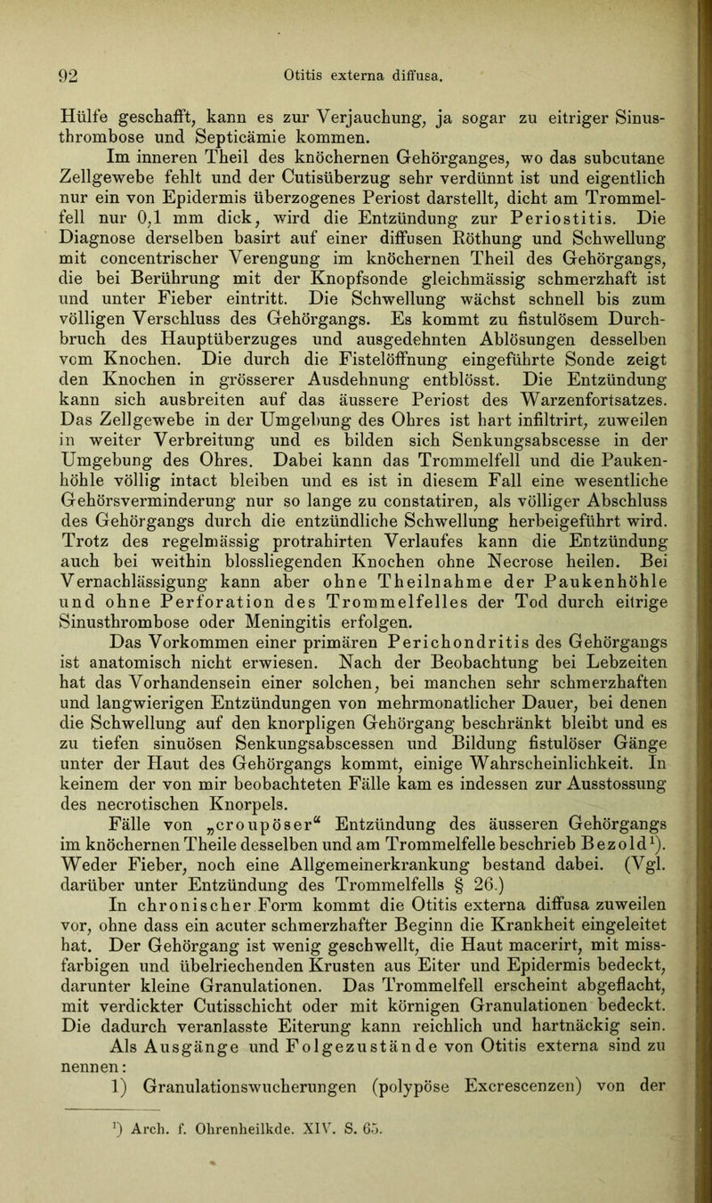 Hülfe geschafft, kann es zur Verjauchung, ja sogar zu eitriger Sinus- thrombose und Septicämie kommen. Im inneren Theil des knöchernen Gehörganges, wo das subcutane Zellgewebe fehlt und der Cutisüberzug sehr verdünnt ist und eigentlich nur ein von Epidermis überzogenes Periost darstellt, dicht am Trommel- fell nur 0,1 mm dick, wird die Entzündung zur Periostitis. Die Diagnose derselben basirt auf einer diffusen Pöthung und Schwellung mit concentrischer Verengung im knöchernen Theil des Gehörgangs, die bei Berührung mit der Knopfsonde gleichmässig schmerzhaft ist und unter Fieber eintritt. Die Schwellung wächst schnell bis zum völligen Verschluss des Gehörgangs. Es kommt zu fistulösem Durch- bruch des Hauptüberzuges und ausgedehnten Ablösungen desselben vom Knochen. Die durch die Fistelöffnung eingeführte Sonde zeigt den Knochen in grösserer Ausdehnung entblösst. Die Entzündung kann sich ausbreiten auf das äussere Periost des Warzenfortsatzes. Das Zellgewebe in der Umgebung des Ohres ist hart infiltrirt, zuweilen in weiter Verbreitung und es bilden sich Senkungsabscesse in der Umgebung des Ohres. Dabei kann das Trommelfell und die Pauken- höhle völlig intact bleiben und es ist in diesem Fall eine wesentliche Gehörsverminderung nur so lange zu constatiren, als völliger Abschluss des Gehörgangs durch die entzündliche Schwellung herbeigeführt wird. Trotz des regelmässig protrahirten Verlaufes kann die Entzündung auch bei weithin blossliegenden Knochen ohne Necrose heilen. Bei Vernachlässigung kann aber ohne Theilnahme der Paukenhöhle und ohne Perforation des Trommelfelles der Tod durch eitrige Sinusthrombose oder Meningitis erfolgen. Das Vorkommen einer primären Perichondritis des Gehörgangs ist anatomisch nicht erwiesen. Nach der Beobachtung bei Lebzeiten hat das Vorhandensein einer solchen, bei manchen sehr schmerzhaften und langwierigen Entzündungen von mehrmonatlicher Dauer, bei denen die Schwellung auf den knorpligen Gehörgang beschränkt bleibt und es zu tiefen sinuösen Senkungsabscessen und Bildung fistulöser Gänge unter der Haut des Gehörgangs kommt, einige Wahrscheinlichkeit. In keinem der von mir beobachteten Fälle kam es indessen zur Ausstossung des necrotischen Knorpels. Fälle von „croupöser“ Entzündung des äusseren Gehörgangs im knöchernen Theile desselben und am Trommelfelle beschrieb B e z o 1 dx). Weder Fieber, noch eine Allgemeinerkrankung bestand dabei. (Vgl. darüber unter Entzündung des Trommelfells § 26.) In chronischer Form kommt die Otitis externa diffusa zuweilen vor, ohne dass ein acuter schmerzhafter Beginn die Krankheit eingeleitet hat. Der Gehörgang ist wenig geschwellt, die Haut macerirt, mit miss- farbigen und übelriechenden Krusten aus Eiter und Epidermis bedeckt, darunter kleine Granulationen. Das Trommelfell erscheint abgeflacht, mit verdickter Cutisschicht oder mit körnigen Granulationen bedeckt. Die dadurch veranlasste Eiterung kann reichlich und hartnäckig sein. Als Ausgänge und Folgezustände von Otitis externa sind zu nennen: 1) Granulationswucherungen (polypöse Excrescenzen) von der *) Arch. f. Ohrenheilkde. XIV. S. 65.