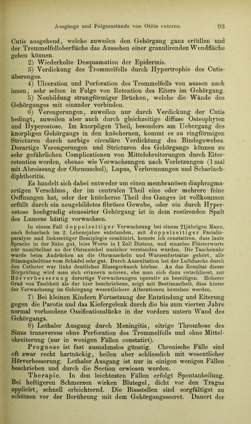 Cutis ausgehend, welche zuweilen den Gehörgang ganz erfüllen und der Trommelfelloberfläche das Aussehen einer granulirenden Wundfläche geben können. 2) Wiederholte Desquamation der Epidermis. 3) Verdickung des Trommelfells durch Hypertrophie des Cutis- überzuges. 4) Ulceration und Perforation des Trommelfells von aussen nach innen, sehr selten in Folge von Retention des Eiters im Gehörgang. 5) Neubildung strangförmiger Brücken, welche die Wände des Gehörganges mit einander verbinden. 6) Verengerungen, zuweilen nur durch Verdickung der Cutis bedingt, zuweilen aber auch durch gleichzeitige diffuse Osteophyten und Hyperostose. Im knorpligen Theil, besonders am Uebergang des knorpligen Gehörgangs in den knöchernen, kommt es zu ringförmigen Stricturen durch narbige circuläre Verdichtung des Bindegewebes. Derartige Verengerungen und Stricturen des Gehörgangs können zu sehr gefährlichen Complicationen von Mittelohreiterungen durch Eiter- retention werden, ebenso wie Verwachsungen nach Verletzungen (1 mal mit Abreissung der Ohrmuschel), Lupus, Verbrennungen und Scharlach- diphtheritis. Es handelt sich dabei entweder um einen membranösen diaphragma- artigen Verschluss, der im centralen Theil eine oder mehrere feine OefFnungen hat, oder der knöcherne Theil des Ganges ist vollkommen erfüllt durch ein neugebildetes fibröses Gewebe, oder ein durch Hyper- ostose hochgradig stenosirter Gehörgang ist in dem restirenden Spalt des Lumens häutig verwachsen. In einem Fall doppelseitiger Verwachsung bei einem 21jährigen Mann, nach Scharlach im 2. Lebensjahre entstanden, mit doppelseitiger Facialis- paralyse und linksseitiger Hemiplegie combinirt, konnte ich constatiren, dass laute Sprache in der Nähe gut, leise Worte in 1 Zoll Distanz, und einzelne Flüsterworte nur unmittelbar an der Ohrmuschel unsicher verstanden wurden. Die Taschenuhr wurde beim Andrücken an die Ohrmuscheln und Warzenfortsätze gehört, alle Stimmgabeltöne vom Schädel sehr gut. Durch Auscultation bei der Luftdusche durch den Catheter war links deutliches Blasegeräusch hörbar. An das Resultat dieser Hörprüfung wird man sich erinnern müssen, ehe man sich dazu entschliesst, zur Hörverbesserung derartige Verwachsungen operativ zu beseitigen. Höherer Grad von Taubheit als der hier beschriebene, zeigt mit Bestimmtheit, dass hinter der Verwachsung im Gehörgang wesentlichere Alterationen bestehen werden. 7) Bei kleinen Kindern Fortsetzung der Entzündung und Eiterung gegen die Parotis und das Kiefergelenk durch die bis zum vierten Jahre normal vorhandene Ossificationslücke in der vordem untern Wand des Gehörgangs. 8) Lethaler Ausgang durch Meningitis, eitrige Thrombose des Sinus transversus ohne Perforation des Trommelfells und ohne Mittel- ohreiterung (nur in wenigen Fällen constatirt). Prognose ist fast ausnahmslos günstig. Chronische Fälle sind oft zwar recht hartnäckig, heilen aber schliesslich mit wesentlicher Hörverbesserung. Lethaler Ausgang ist nur in einigen wenigen Fällen beschrieben und durch die Section erwiesen worden. Therapie. In den leichtesten Fällen erfolgt Spontanheilung. Bei heftigeren Schmerzen wirken Blutegel, dicht vor den Tragus applicirt, schnell erleichternd. Die Bissstellen sind sorgfältigst zu schützen vor der Berührung mit dem Gehörgangssecret. Dauert der