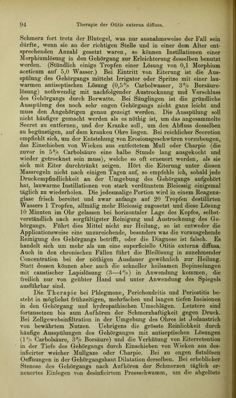 Schmerz fort trotz der Blutegel, was nur ausnahmsweise der Fall sein dürfte, wenn sie an der richtigen Stelle und in einer dem Alter ent- sprechenden Anzahl gesetzt waren, so können Instillationen einer Morphiumlösung in den Gehörgang zur Erleichterung desselben benutzt werden. (Stündlich einige Tropfen einer Lösung von 0,1 Morphium aceticum auf 5,0 Wasser.) Bei Eintritt von Eiterung ist die Aus- spülung des Gehörgangs mittelst Irrigator oder Spritze mit einer lau- warmen antiseptischen Lösung (0,5 °/o Carbolwasser, 3°/o Borsäure- lösung) nothwendig mit nachfolgender Austrocknung und Verschluss des Gehörgangs durch Borwatte. Bei Säuglingen ist die gründliche Ausspülung des noch sehr engen Gehörgangs nicht ganz leicht und muss den Angehörigen genau gezeigt werden. Die Ausspülung soll nicht häufiger gemacht werden als es nöthig ist, um das angesammelte Secret zu entfernen, und der Kranke soll, um den Abfluss desselben zu begünstigen, auf dem kranken Ohre liegen. Bei reichlicher Secretion empfiehlt sich, um der Entstehung von Erosionsgeschwüren vorzubeugen, das Einschieben von Wieken aus entfettetem Mull oder Charpie (die zuvor in 5°/o Carbolsäure eine halbe Stunde lang ausgekocht und wieder getrocknet sein muss), welche so oft erneuert werden, als sie sich mit Eiter durchtränkt zeigen. Hört die Eiterung unter diesen Massregeln nicht nach einigen Tagen auf, so empfehle ich, sobald jede Druckempfindlichkeit an der Umgebung des Gehörgangs aufgehört hat, lauwarme Instillationen von stark verdünntem Bleiessig einigemal täglich zu wiederholen. Die jedesmalige Portion wird in einem Reagenz- glase frisch bereitet und zwar anfangs auf 20 Tropfen destillirten Wassers 1 Tropfen, allmälig mehr Bleiessig zugesetzt und diese Lösung 10 Minuten im Ohr gelassen bei horizontaler Lage des Kopfes, selbst- verständlich nach sorgfältigster Reinigung und Austrocknung des Ge- hörgangs. Führt dies Mittel nicht zur Heilung, so ist entweder die Applicationsweise eine unzureichende, besonders was die vorausgehende Reinigung des Gehörgangs betrifft, oder die Diagnose ist falsch. Es handelt sich um mehr als um eine superficielle Otitis externa diffusa. Auch in den chronischen Fällen führt die Bleilösung in zunehmender Concentration bei der nöthigen Ausdauer gewöhnlich zur Heilung. Statt dessen können aber auch die schneller heilsamen Bepinselungen mit caustischer Lapislösung (3—4°/o) in Anwendung kommen, die freilich nur von geübter Hand und unter Anwendung des Spiegels ausführbar sind. Die Therapie bei Phlegmone, Perichondritis und Periostitis be- steht in möglichst frühzeitigen, mehrfachen und langen tiefen Incisionen in den Gehörgang und hydropathischen Umschlägen. Letztere sind fortzusetzen bis zum Aufhören der Schmerzhaftigkeit gegen Druck. Bei Zellgewebsinfiltration in der Umgebung des Ohres ist Jodanstrich von bewährtem Nutzen. Uebrigens die grösste Reinlichkeit durch häufige Ausspülungen des Gehörganges mit antiseptischen Lösungen (l°/o Carbolsäure, 3 °/o Borsäure) und die Verhütung von Eiterretention in der Tiefe des Gehörgangs durch Einschieben von Wieken aus des- inficirter weicher Mullgaze oder Charpie. Bei zu engen fistulösen Oeffnungen in der Gehörgangshaut Dilatation derselben. Bei erheblicher Stenose des Gehörgangs nach Aufhören der Schmerzen täglich er- neuertes Einlegen von desinficirtem Pressschwamm, um die abgelöste