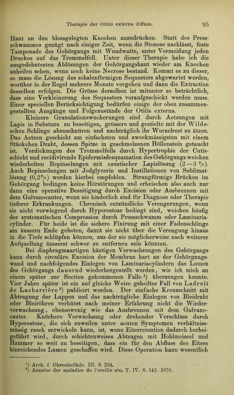 Haut an den blossgelegten Knochen anzudrücken. Statt des Press- schwammes genügt nach einiger Zeit, wenn die Stenose nachlässt, feste Tamponade des Gehörgangs mit Wundwatte, unter Vermeidung jeden Druckes auf das Trommelfell. Unter dieser Therapie habe ich die ausgedehntesten Ablösungen der Gehörgangshaut wieder am Knochen anheilen sehen, wenn noch keine Necrose bestand. Kommt es zu dieser, so muss die Lösung des schalenförmigen Sequesters abgewartet werden, worüber in der Regel mehrere Monate vergehen und dann die Extraction desselben erfolgen. Die Grösse derselben ist mitunter so beträchtlich, dass eine Verkleinerung des Sequesters voraufgeschickt werden muss. Einer speciellen Berücksichtigung bedürfen einige der oben zusammen- gestellten Ausgänge und Folgezustände der Otitis externa. Kleinere Granulationswucherungen sind durch Aetzungen mit Lapis in Substanz zu beseitigen, grössere und gestielte mit der Wilde- schen Schlinge abzuschnüren und nachträglich ihr Wurzelrest zu ätzen. Das Aetzen geschieht am einfachsten und zweckmässigsten mit einem Stückchen Draht, dessen Spitze in geschmolzenen Höllenstein getaucht ist. Verdickungen des Trommelfells durch Hypertrophie der Cutis- schicht und recidivirende Epidermisdesquamation des Gehörgangs weichen wiederholten Bepinselungen mit caustischer Lapislösung (2 — 3 °/o). Auch Bepinselungen mit Jodglycerin und Instillationen von Sublimat- lösung (0,2°/o) werden hierbei empfohlen. Strangförmige Brücken im Gehörgang bedingen keine Hörstörungen und erheischen also auch nur dann eine operative Beseitigung durch Excision oder Ausbrennen mit dem Galvanocauter, wenn sie hinderlich sind für Diagnose oder Therapie tieferer Erkrankungen. Chronisch entzündliche Verengerungen, wenn sie nicht vorwiegend durch Hyperostose bedingt sind, weichen häufig der systematischen Compression durch Pressschwamm oder Laminaria- cylinder. Für beide ist die sichere Fixirung mit einer Fadenschlinge am äussern Ende geboten, damit sie nicht über die Verengung hinaus in die Tiefe schlüpfen können, aus der sie möglicherweise nach weiterer Aufquellung äusserst schwer zu entfernen sein könnten. Bei diaphragmaartigen häutigen Verwachsungen des Gehörgangs kann durch circuläre Excision der Membran hart an der Gehörgangs- wand und nachfolgendes Einlegen von Laminariacylindern das Lumen des Gehörgangs dauernd wiederhergestellt werden, wie ich mich an einem später zur Section gekommenen Falle*) überzeugen konnte. Vier Jahre später ist ein auf gleiche Weise geheilter Fall von Ladreit de Lacharriöre * 2) publicirt worden. Der einfache Kreuzschnitt mit Abtragung der Lappen und das nachträgliche Einlegen von Bleidraht oder Bleiröhren verhütet nach meiner Erfahrung nicht die Wieder- verwachsung , ebensowenig wie das Ausbrennen mit dem Galvano- cauter. Knöchere Verwachsung oder drohender Verschluss durch Hyperostose, die sich zuweilen unter acuten Symptomen verhältniss- mässig rasch entwickeln kann, ist, wenn Eiterretention dadurch herbei- geführt wird, durch schichtenweises Abtragen mit Hohlmeissel und Hammer so weit zu beseitigen, dass ein für den Abfluss des Eiters hinreichendes Lumen geschaffen wird. Diese Operation kann wesentlich Arch. f. Ohrenheilkde. III. S. 234. 2) Annales des maladies de l’oreille etc. T. IV. S. 142. 1878.