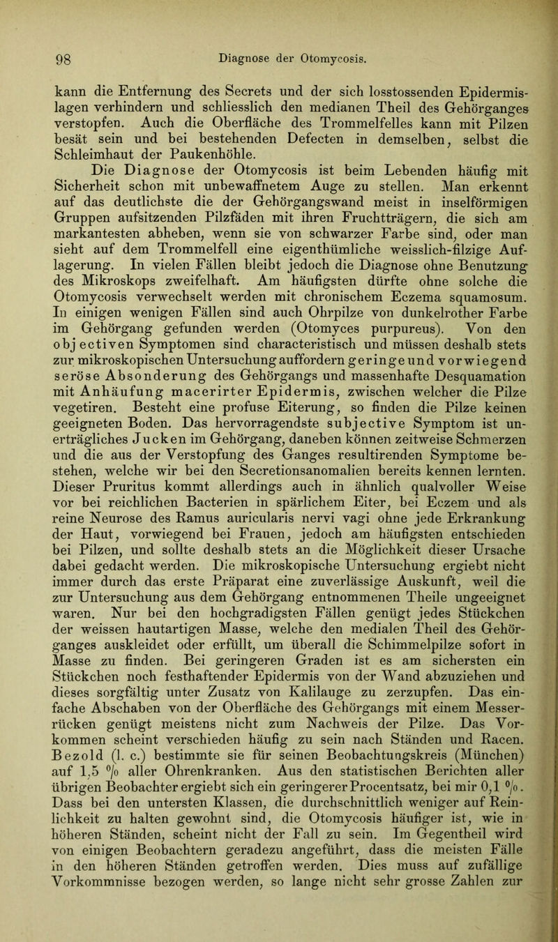 kann die Entfernung des Secrets und der sich losstossenden Epidermis- lagen verhindern und schliesslich den medianen Theil des Gehörganges verstopfen. Auch die Oberfläche des Trommelfelles kann mit Pilzen besät sein und bei bestehenden Defecten in demselben, selbst die Schleimhaut der Paukenhöhle. Die Diagnose der Otomycosis ist beim Lebenden häufig mit Sicherheit schon mit unbewaffnetem Auge zu stellen. Man erkennt auf das deutlichste die der Gehörgangswand meist in inselförmigen Gruppen aufsitzenden Pilzfäden mit ihren Fruchtträgern, die sich am markantesten abheben, wenn sie von schwarzer Farbe sind, oder man sieht auf dem Trommelfell eine eigenthtimliche weisslich-filzige Auf- lagerung. In vielen Fällen bleibt jedoch die Diagnose ohne Benutzung des Mikroskops zweifelhaft. Am häufigsten dürfte ohne solche die Otomycosis verwechselt werden mit chronischem Eczema squamosum. In einigen wenigen Fällen sind auch Ohrpilze von dunkelrother Farbe im Gehörgang gefunden werden (Otomyces purpureus). Von den objectiven Symptomen sind characteristisch und müssen deshalb stets zur mikroskopischen Untersuchung auffordern geringeundvorwiegend seröse Absonderung des Gehörgangs und massenhafte Desquamation mit Anhäufung macerirter Epidermis, zwischen welcher die Pilze vegetiren. Besteht eine profuse Eiterung, so finden die Pilze keinen geeigneten Boden. Das hervorragendste subjective Symptom ist un- erträgliches Jucken im Gehörgang, daneben können zeitweise Schmerzen und die aus der Verstopfung des Ganges resultirenden Symptome be- stehen, welche wir bei den Secretionsanomalien bereits kennen lernten. Dieser Pruritus kommt allerdings auch in ähnlich qualvoller Weise vor bei reichlichen Bacterien in spärlichem Eiter, bei Eczem und als reine Neurose des Ramus auricularis nervi vagi ohne jede Erkrankung der Haut, vorwiegend bei Frauen, jedoch am häufigsten entschieden bei Pilzen, und sollte deshalb stets an die Möglichkeit dieser Ursache dabei gedacht werden. Die mikroskopische Untersuchung ergiebt nicht immer durch das erste Präparat eine zuverlässige Auskunft, weil die zur Untersuchung aus dem Gehörgang entnommenen Theile ungeeignet waren. Nur bei den hochgradigsten Fällen genügt jedes Stückchen der weissen hautartigen Masse, welche den medialen Theil des Gehör- ganges auskleidet oder erfüllt, um überall die Schimmelpilze sofort in Masse zu finden. Bei geringeren Graden ist es am sichersten ein Stückchen noch festhaftender Epidermis von der Wand abzuziehen und dieses sorgfältig unter Zusatz von Kalilauge zu zerzupfen. Das ein- fache Abschaben von der Oberfläche des Gehörgangs mit einem Messer- rücken genügt meistens nicht zum Nachweis der Pilze. Das Vor- kommen scheint verschieden häufig zu sein nach Ständen und Racen. Bezold (1. c.) bestimmte sie für seinen Beobachtungskreis (München) auf 1,5 °/o aller Ohrenkranken. Aus den statistischen Berichten aller übrigen Beobachter ergiebt sich ein geringererProcentsatz, bei mir 0,1 °/o. Dass bei den untersten Klassen, die durchschnittlich weniger auf Rein- lichkeit zu halten gewohnt sind, die Otomycosis häufiger ist, wie in höheren Ständen, scheint nicht der Fall zu sein. Im Gegentheil wird von einigen Beobachtern geradezu angeführt, dass die meisten Fälle in den höheren Ständen getroffen werden. Dies muss auf zufällige Vorkommnisse bezogen werden, so lange nicht sehr grosse Zahlen zur